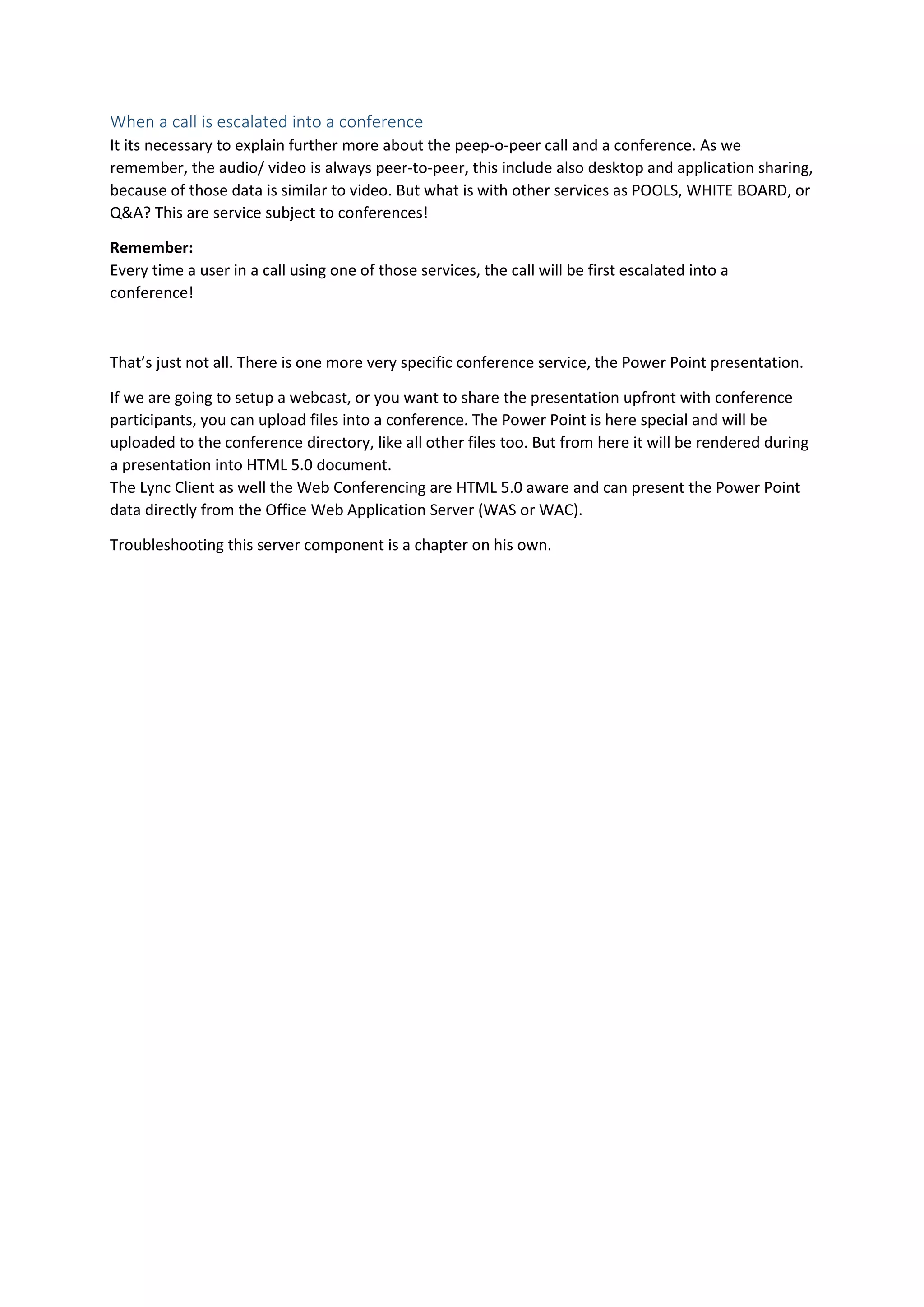 When a call is escalated into a conference
It its necessary to explain further more about the peep-o-peer call and a conference. As we
remember, the audio/ video is always peer-to-peer, this include also desktop and application sharing,
because of those data is similar to video. But what is with other services as POOLS, WHITE BOARD, or
Q&A? This are service subject to conferences!
Remember:
Every time a user in a call using one of those services, the call will be first escalated into a
conference!
That’s just not all. There is one more very specific conference service, the Power Point presentation.
If we are going to setup a webcast, or you want to share the presentation upfront with conference
participants, you can upload files into a conference. The Power Point is here special and will be
uploaded to the conference directory, like all other files too. But from here it will be rendered during
a presentation into HTML 5.0 document.
The Lync Client as well the Web Conferencing are HTML 5.0 aware and can present the Power Point
data directly from the Office Web Application Server (WAS or WAC).
Troubleshooting this server component is a chapter on his own.
 