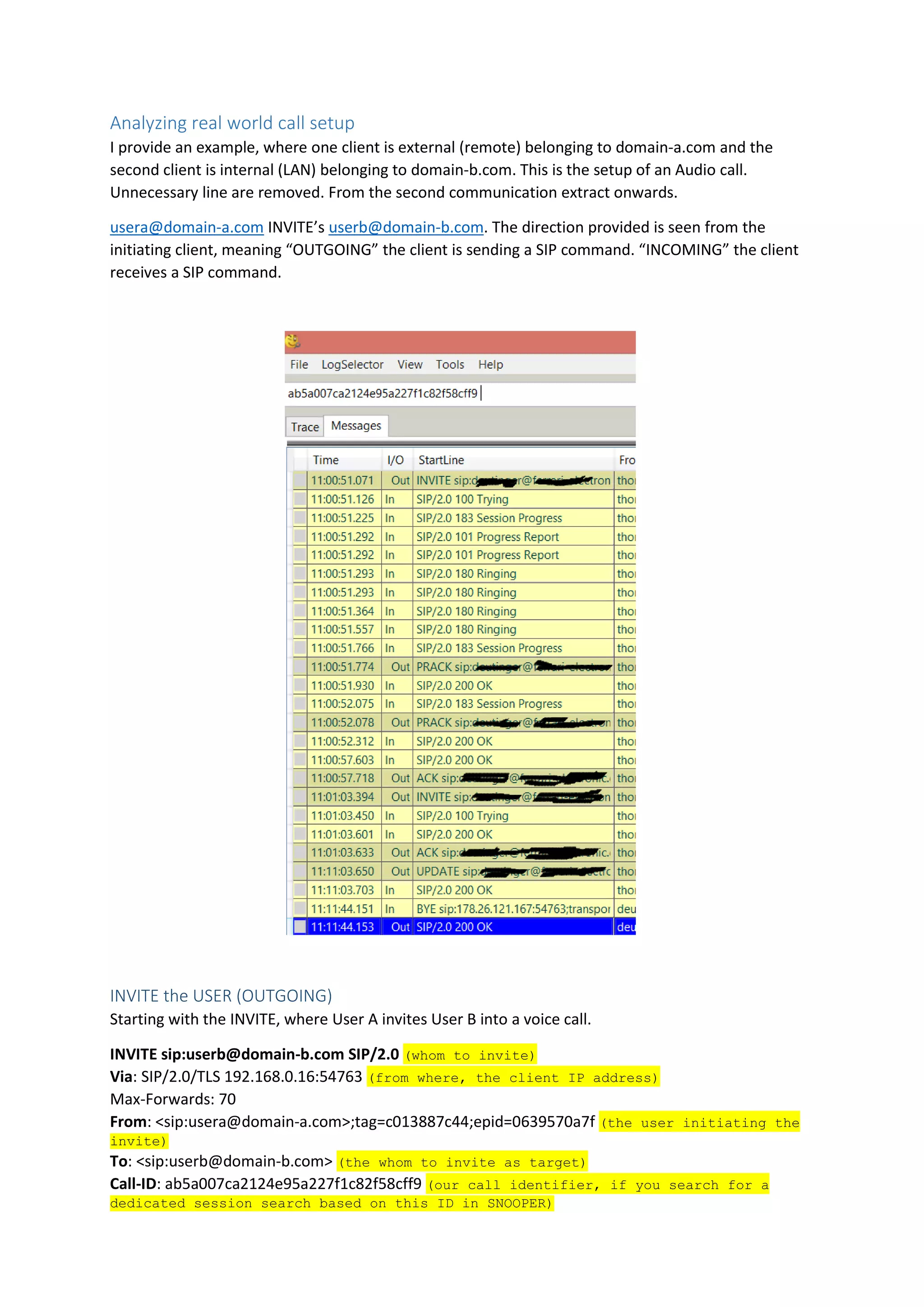 Analyzing real world call setup
I provide an example, where one client is external (remote) belonging to domain-a.com and the
second client is internal (LAN) belonging to domain-b.com. This is the setup of an Audio call.
Unnecessary line are removed. From the second communication extract onwards.
usera@domain-a.com INVITE’s userb@domain-b.com. The direction provided is seen from the
initiating client, meaning “OUTGOING” the client is sending a SIP command. “INCOMING” the client
receives a SIP command.
INVITE the USER (OUTGOING)
Starting with the INVITE, where User A invites User B into a voice call.
INVITE sip:userb@domain-b.com SIP/2.0 (whom to invite)
Via: SIP/2.0/TLS 192.168.0.16:54763 (from where, the client IP address)
Max-Forwards: 70
From: <sip:usera@domain-a.com>;tag=c013887c44;epid=0639570a7f (the user initiating the
invite)
To: <sip:userb@domain-b.com> (the whom to invite as target)
Call-ID: ab5a007ca2124e95a227f1c82f58cff9 (our call identifier, if you search for a
dedicated session search based on this ID in SNOOPER)
 
