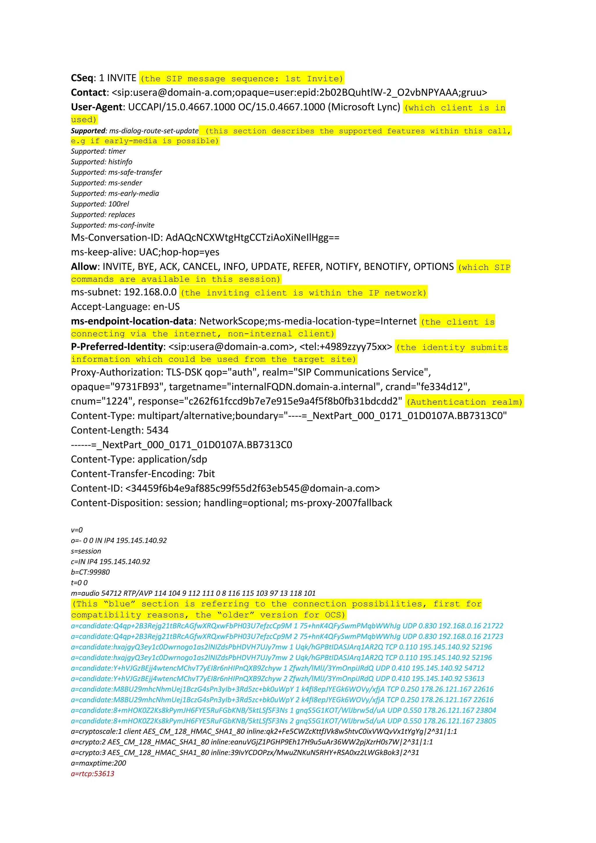 CSeq: 1 INVITE (the SIP message sequence: 1st Invite)
Contact: <sip:usera@domain-a.com;opaque=user:epid:2b02BQuhtlW-2_O2vbNPYAAA;gruu>
User-Agent: UCCAPI/15.0.4667.1000 OC/15.0.4667.1000 (Microsoft Lync) (which client is in
used)
Supported: ms-dialog-route-set-update (this section describes the supported features within this call,
e.g if early-media is possible)
Supported: timer
Supported: histinfo
Supported: ms-safe-transfer
Supported: ms-sender
Supported: ms-early-media
Supported: 100rel
Supported: replaces
Supported: ms-conf-invite
Ms-Conversation-ID: AdAQcNCXWtgHtgCCTziAoXiNeIlHgg==
ms-keep-alive: UAC;hop-hop=yes
Allow: INVITE, BYE, ACK, CANCEL, INFO, UPDATE, REFER, NOTIFY, BENOTIFY, OPTIONS (which SIP
commands are available in this session)
ms-subnet: 192.168.0.0 (the inviting client is within the IP network)
Accept-Language: en-US
ms-endpoint-location-data: NetworkScope;ms-media-location-type=Internet (the client is
connecting via the internet, non-internal client)
P-Preferred-Identity: <sip:usera@domain-a.com>, <tel:+4989zzyy75xx> (the identity submits
information which could be used from the target site)
Proxy-Authorization: TLS-DSK qop="auth", realm="SIP Communications Service",
opaque="9731FB93", targetname="internalFQDN.domain-a.internal", crand="fe334d12",
cnum="1224", response="c262f61fccd9b7e7e915e9a4f5f8b0fb31bdcdd2" (Authentication realm)
Content-Type: multipart/alternative;boundary="----=_NextPart_000_0171_01D0107A.BB7313C0"
Content-Length: 5434
------=_NextPart_000_0171_01D0107A.BB7313C0
Content-Type: application/sdp
Content-Transfer-Encoding: 7bit
Content-ID: <34459f6b4e9af885c99f55d2f63eb545@domain-a.com>
Content-Disposition: session; handling=optional; ms-proxy-2007fallback
v=0
o=- 0 0 IN IP4 195.145.140.92
s=session
c=IN IP4 195.145.140.92
b=CT:99980
t=0 0
m=audio 54712 RTP/AVP 114 104 9 112 111 0 8 116 115 103 97 13 118 101
(This “blue” section is referring to the connection possibilities, first for
compatibility reasons, the “older” version for OCS)
a=candidate:Q4qp+2B3Rejg21tBRcAGfwXRQxwFbPH03U7efzcCp9M 1 75+hnK4QFySwmPMqbWWhJg UDP 0.830 192.168.0.16 21722
a=candidate:Q4qp+2B3Rejg21tBRcAGfwXRQxwFbPH03U7efzcCp9M 2 75+hnK4QFySwmPMqbWWhJg UDP 0.830 192.168.0.16 21723
a=candidate:hxajgyQ3ey1c0Dwrnogo1as2lNIZdsPbHDVH7UJy7mw 1 Uqk/hGPBtIDASJArq1AR2Q TCP 0.110 195.145.140.92 52196
a=candidate:hxajgyQ3ey1c0Dwrnogo1as2lNIZdsPbHDVH7UJy7mw 2 Uqk/hGPBtIDASJArq1AR2Q TCP 0.110 195.145.140.92 52196
a=candidate:Y+hVJGzBEjj4wtencMChvT7yEI8r6nHIPnQXB9Zchyw 1 Zfwzh/lMlJ/3YmOnpiJRdQ UDP 0.410 195.145.140.92 54712
a=candidate:Y+hVJGzBEjj4wtencMChvT7yEI8r6nHIPnQXB9Zchyw 2 Zfwzh/lMlJ/3YmOnpiJRdQ UDP 0.410 195.145.140.92 53613
a=candidate:M8BU29mhcNhmUej1BczG4sPn3yIb+3Rd5zc+bk0uWpY 1 k4fI8epJYEGk6WOVy/xfjA TCP 0.250 178.26.121.167 22616
a=candidate:M8BU29mhcNhmUej1BczG4sPn3yIb+3Rd5zc+bk0uWpY 2 k4fI8epJYEGk6WOVy/xfjA TCP 0.250 178.26.121.167 22616
a=candidate:8+mHOK0Z2Ks8kPymJH6FYE5RuFGbKNB/5ktLSfSF3Ns 1 gnqS5G1KOT/WlJbrw5d/uA UDP 0.550 178.26.121.167 23804
a=candidate:8+mHOK0Z2Ks8kPymJH6FYE5RuFGbKNB/5ktLSfSF3Ns 2 gnqS5G1KOT/WlJbrw5d/uA UDP 0.550 178.26.121.167 23805
a=cryptoscale:1 client AES_CM_128_HMAC_SHA1_80 inline:qk2+Fe5CWZcKttfJVk8wShtvC0ixVWQvVx1tYgYg|2^31|1:1
a=crypto:2 AES_CM_128_HMAC_SHA1_80 inline:eanuVGjZ1PGHP9Eh17H9u5uAr36WW2pjXzrH0s7W|2^31|1:1
a=crypto:3 AES_CM_128_HMAC_SHA1_80 inline:39IvYCDOPzx/MwuZNKuN5RHY+RSA0xz2LWGkBok3|2^31
a=maxptime:200
a=rtcp:53613
 