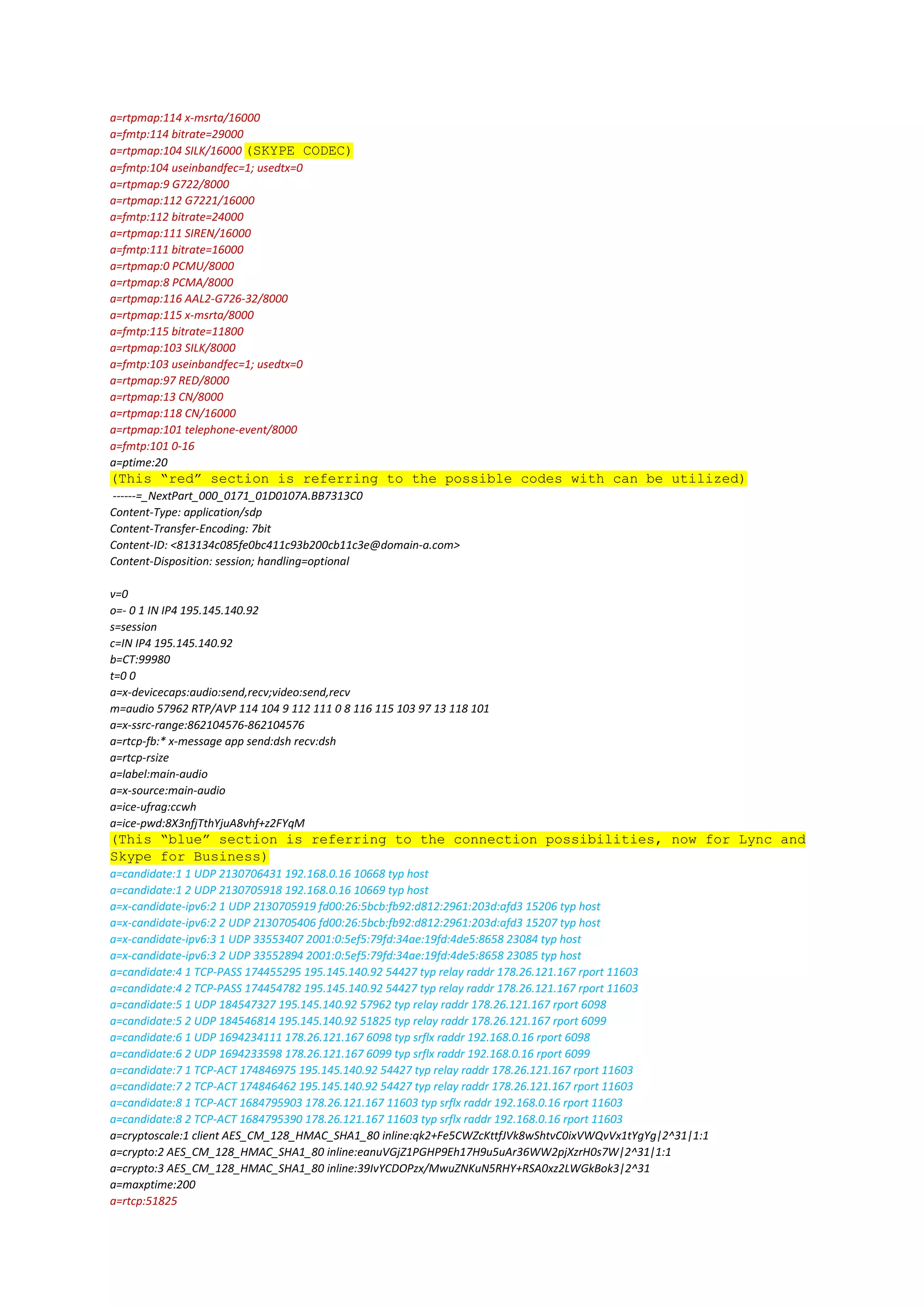 a=rtpmap:114 x-msrta/16000
a=fmtp:114 bitrate=29000
a=rtpmap:104 SILK/16000 (SKYPE CODEC)
a=fmtp:104 useinbandfec=1; usedtx=0
a=rtpmap:9 G722/8000
a=rtpmap:112 G7221/16000
a=fmtp:112 bitrate=24000
a=rtpmap:111 SIREN/16000
a=fmtp:111 bitrate=16000
a=rtpmap:0 PCMU/8000
a=rtpmap:8 PCMA/8000
a=rtpmap:116 AAL2-G726-32/8000
a=rtpmap:115 x-msrta/8000
a=fmtp:115 bitrate=11800
a=rtpmap:103 SILK/8000
a=fmtp:103 useinbandfec=1; usedtx=0
a=rtpmap:97 RED/8000
a=rtpmap:13 CN/8000
a=rtpmap:118 CN/16000
a=rtpmap:101 telephone-event/8000
a=fmtp:101 0-16
a=ptime:20
(This “red” section is referring to the possible codes with can be utilized)
------=_NextPart_000_0171_01D0107A.BB7313C0
Content-Type: application/sdp
Content-Transfer-Encoding: 7bit
Content-ID: <813134c085fe0bc411c93b200cb11c3e@domain-a.com>
Content-Disposition: session; handling=optional
v=0
o=- 0 1 IN IP4 195.145.140.92
s=session
c=IN IP4 195.145.140.92
b=CT:99980
t=0 0
a=x-devicecaps:audio:send,recv;video:send,recv
m=audio 57962 RTP/AVP 114 104 9 112 111 0 8 116 115 103 97 13 118 101
a=x-ssrc-range:862104576-862104576
a=rtcp-fb:* x-message app send:dsh recv:dsh
a=rtcp-rsize
a=label:main-audio
a=x-source:main-audio
a=ice-ufrag:ccwh
a=ice-pwd:8X3nfjTthYjuA8vhf+z2FYqM
(This “blue” section is referring to the connection possibilities, now for Lync and
Skype for Business)
a=candidate:1 1 UDP 2130706431 192.168.0.16 10668 typ host
a=candidate:1 2 UDP 2130705918 192.168.0.16 10669 typ host
a=x-candidate-ipv6:2 1 UDP 2130705919 fd00:26:5bcb:fb92:d812:2961:203d:afd3 15206 typ host
a=x-candidate-ipv6:2 2 UDP 2130705406 fd00:26:5bcb:fb92:d812:2961:203d:afd3 15207 typ host
a=x-candidate-ipv6:3 1 UDP 33553407 2001:0:5ef5:79fd:34ae:19fd:4de5:8658 23084 typ host
a=x-candidate-ipv6:3 2 UDP 33552894 2001:0:5ef5:79fd:34ae:19fd:4de5:8658 23085 typ host
a=candidate:4 1 TCP-PASS 174455295 195.145.140.92 54427 typ relay raddr 178.26.121.167 rport 11603
a=candidate:4 2 TCP-PASS 174454782 195.145.140.92 54427 typ relay raddr 178.26.121.167 rport 11603
a=candidate:5 1 UDP 184547327 195.145.140.92 57962 typ relay raddr 178.26.121.167 rport 6098
a=candidate:5 2 UDP 184546814 195.145.140.92 51825 typ relay raddr 178.26.121.167 rport 6099
a=candidate:6 1 UDP 1694234111 178.26.121.167 6098 typ srflx raddr 192.168.0.16 rport 6098
a=candidate:6 2 UDP 1694233598 178.26.121.167 6099 typ srflx raddr 192.168.0.16 rport 6099
a=candidate:7 1 TCP-ACT 174846975 195.145.140.92 54427 typ relay raddr 178.26.121.167 rport 11603
a=candidate:7 2 TCP-ACT 174846462 195.145.140.92 54427 typ relay raddr 178.26.121.167 rport 11603
a=candidate:8 1 TCP-ACT 1684795903 178.26.121.167 11603 typ srflx raddr 192.168.0.16 rport 11603
a=candidate:8 2 TCP-ACT 1684795390 178.26.121.167 11603 typ srflx raddr 192.168.0.16 rport 11603
a=cryptoscale:1 client AES_CM_128_HMAC_SHA1_80 inline:qk2+Fe5CWZcKttfJVk8wShtvC0ixVWQvVx1tYgYg|2^31|1:1
a=crypto:2 AES_CM_128_HMAC_SHA1_80 inline:eanuVGjZ1PGHP9Eh17H9u5uAr36WW2pjXzrH0s7W|2^31|1:1
a=crypto:3 AES_CM_128_HMAC_SHA1_80 inline:39IvYCDOPzx/MwuZNKuN5RHY+RSA0xz2LWGkBok3|2^31
a=maxptime:200
a=rtcp:51825
 