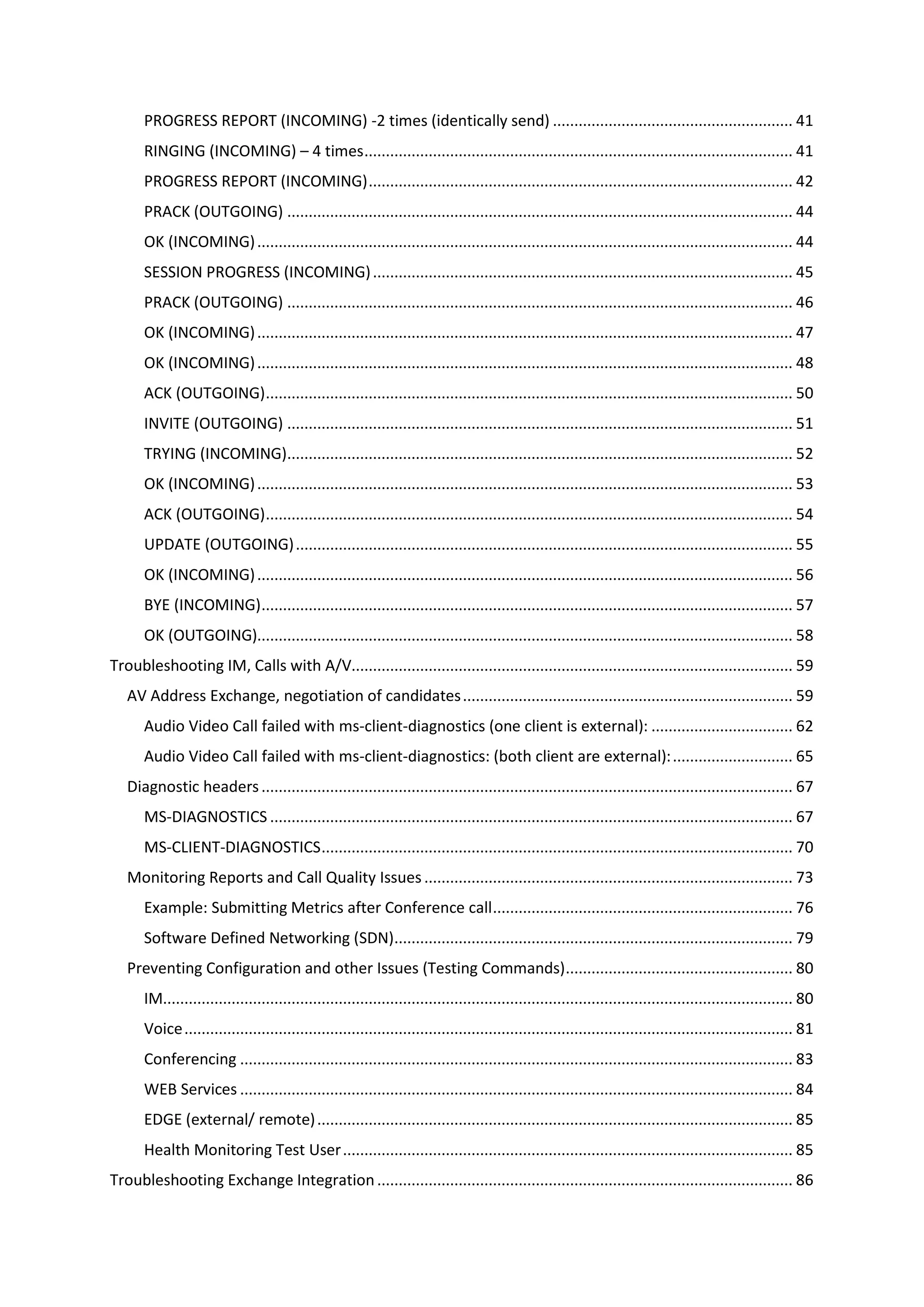 PROGRESS REPORT (INCOMING) -2 times (identically send) ........................................................ 41
RINGING (INCOMING) – 4 times.................................................................................................... 41
PROGRESS REPORT (INCOMING)................................................................................................... 42
PRACK (OUTGOING) ...................................................................................................................... 44
OK (INCOMING)............................................................................................................................. 44
SESSION PROGRESS (INCOMING).................................................................................................. 45
PRACK (OUTGOING) ...................................................................................................................... 46
OK (INCOMING)............................................................................................................................. 47
OK (INCOMING)............................................................................................................................. 48
ACK (OUTGOING)........................................................................................................................... 50
INVITE (OUTGOING) ...................................................................................................................... 51
TRYING (INCOMING)...................................................................................................................... 52
OK (INCOMING)............................................................................................................................. 53
ACK (OUTGOING)........................................................................................................................... 54
UPDATE (OUTGOING).................................................................................................................... 55
OK (INCOMING)............................................................................................................................. 56
BYE (INCOMING)............................................................................................................................ 57
OK (OUTGOING)............................................................................................................................. 58
Troubleshooting IM, Calls with A/V....................................................................................................... 59
AV Address Exchange, negotiation of candidates............................................................................. 59
Audio Video Call failed with ms-client-diagnostics (one client is external): ................................. 62
Audio Video Call failed with ms-client-diagnostics: (both client are external):............................ 65
Diagnostic headers............................................................................................................................ 67
MS-DIAGNOSTICS .......................................................................................................................... 67
MS-CLIENT-DIAGNOSTICS.............................................................................................................. 70
Monitoring Reports and Call Quality Issues...................................................................................... 73
Example: Submitting Metrics after Conference call...................................................................... 76
Software Defined Networking (SDN)............................................................................................. 79
Preventing Configuration and other Issues (Testing Commands)..................................................... 80
IM................................................................................................................................................... 80
Voice.............................................................................................................................................. 81
Conferencing ................................................................................................................................. 83
WEB Services ................................................................................................................................. 84
EDGE (external/ remote)............................................................................................................... 85
Health Monitoring Test User......................................................................................................... 85
Troubleshooting Exchange Integration................................................................................................. 86
 
