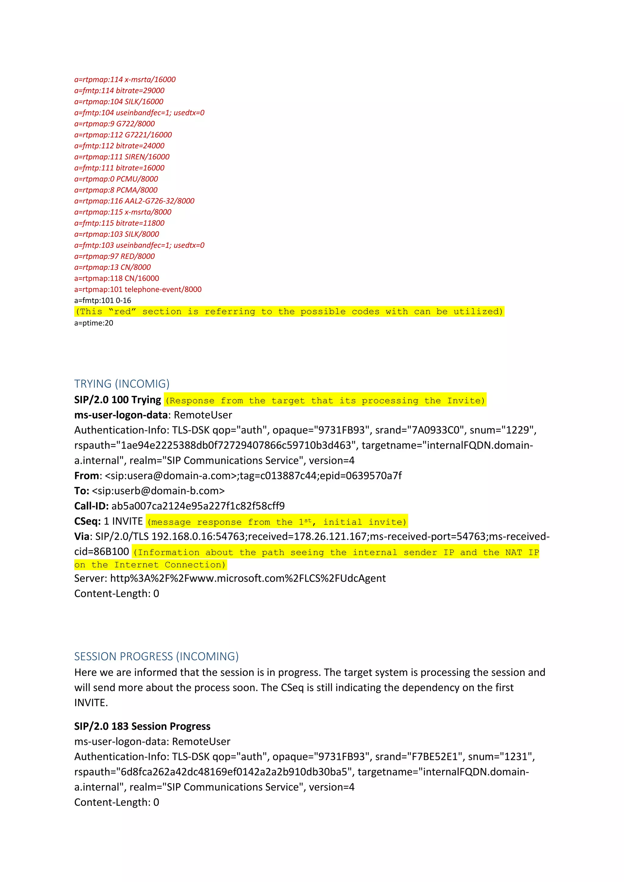 a=rtpmap:114 x-msrta/16000
a=fmtp:114 bitrate=29000
a=rtpmap:104 SILK/16000
a=fmtp:104 useinbandfec=1; usedtx=0
a=rtpmap:9 G722/8000
a=rtpmap:112 G7221/16000
a=fmtp:112 bitrate=24000
a=rtpmap:111 SIREN/16000
a=fmtp:111 bitrate=16000
a=rtpmap:0 PCMU/8000
a=rtpmap:8 PCMA/8000
a=rtpmap:116 AAL2-G726-32/8000
a=rtpmap:115 x-msrta/8000
a=fmtp:115 bitrate=11800
a=rtpmap:103 SILK/8000
a=fmtp:103 useinbandfec=1; usedtx=0
a=rtpmap:97 RED/8000
a=rtpmap:13 CN/8000
a=rtpmap:118 CN/16000
a=rtpmap:101 telephone-event/8000
a=fmtp:101 0-16
(This “red” section is referring to the possible codes with can be utilized)
a=ptime:20
TRYING (INCOMIG)
SIP/2.0 100 Trying (Response from the target that its processing the Invite)
ms-user-logon-data: RemoteUser
Authentication-Info: TLS-DSK qop="auth", opaque="9731FB93", srand="7A0933C0", snum="1229",
rspauth="1ae94e2225388db0f72729407866c59710b3d463", targetname="internalFQDN.domain-
a.internal", realm="SIP Communications Service", version=4
From: <sip:usera@domain-a.com>;tag=c013887c44;epid=0639570a7f
To: <sip:userb@domain-b.com>
Call-ID: ab5a007ca2124e95a227f1c82f58cff9
CSeq: 1 INVITE (message response from the 1st, initial invite)
Via: SIP/2.0/TLS 192.168.0.16:54763;received=178.26.121.167;ms-received-port=54763;ms-received-
cid=86B100 (Information about the path seeing the internal sender IP and the NAT IP
on the Internet Connection)
Server: http%3A%2F%2Fwww.microsoft.com%2FLCS%2FUdcAgent
Content-Length: 0
SESSION PROGRESS (INCOMING)
Here we are informed that the session is in progress. The target system is processing the session and
will send more about the process soon. The CSeq is still indicating the dependency on the first
INVITE.
SIP/2.0 183 Session Progress
ms-user-logon-data: RemoteUser
Authentication-Info: TLS-DSK qop="auth", opaque="9731FB93", srand="F7BE52E1", snum="1231",
rspauth="6d8fca262a42dc48169ef0142a2a2b910db30ba5", targetname="internalFQDN.domain-
a.internal", realm="SIP Communications Service", version=4
Content-Length: 0
 