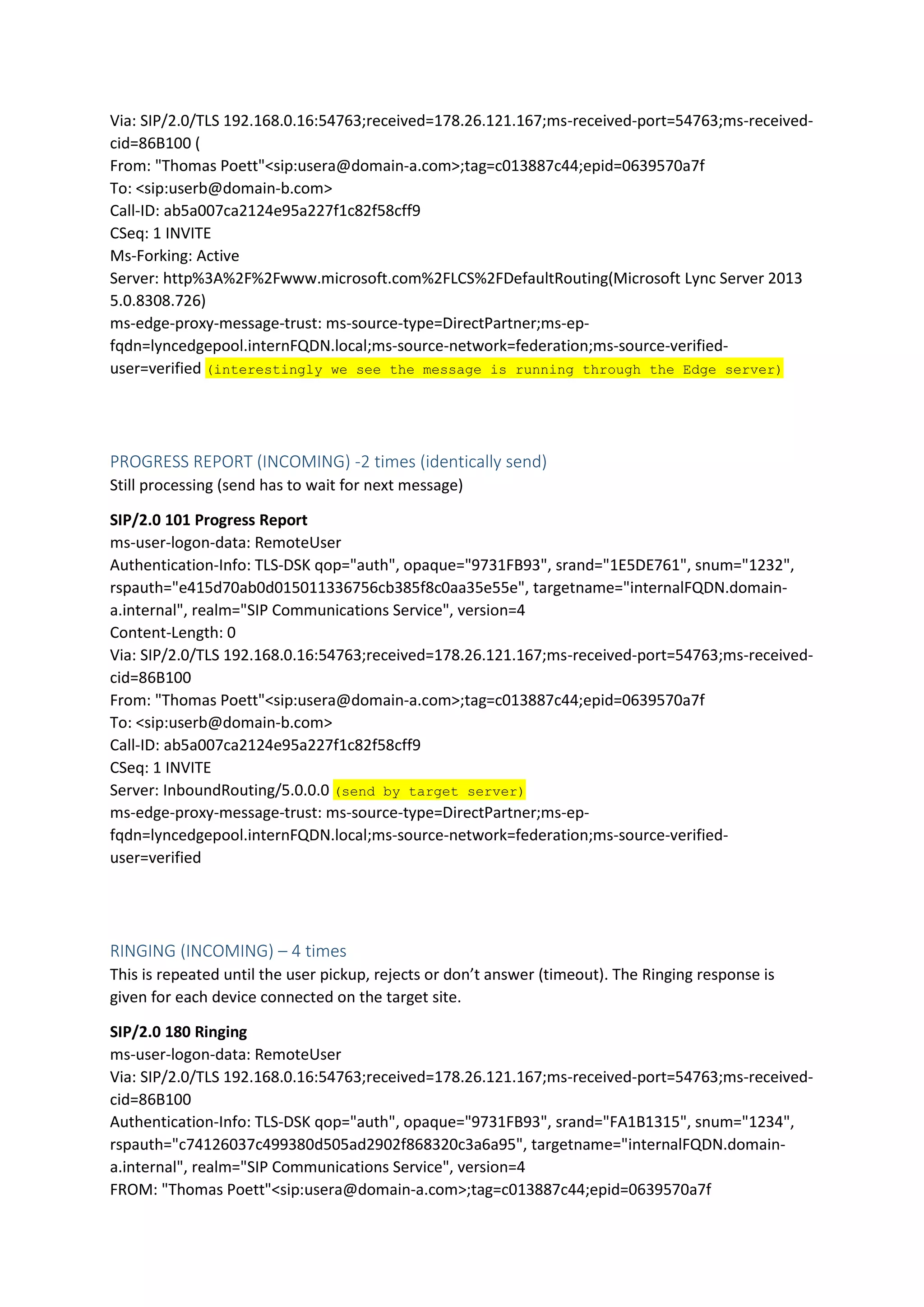 Via: SIP/2.0/TLS 192.168.0.16:54763;received=178.26.121.167;ms-received-port=54763;ms-received-
cid=86B100 (
From: "Thomas Poett"<sip:usera@domain-a.com>;tag=c013887c44;epid=0639570a7f
To: <sip:userb@domain-b.com>
Call-ID: ab5a007ca2124e95a227f1c82f58cff9
CSeq: 1 INVITE
Ms-Forking: Active
Server: http%3A%2F%2Fwww.microsoft.com%2FLCS%2FDefaultRouting(Microsoft Lync Server 2013
5.0.8308.726)
ms-edge-proxy-message-trust: ms-source-type=DirectPartner;ms-ep-
fqdn=lyncedgepool.internFQDN.local;ms-source-network=federation;ms-source-verified-
user=verified (interestingly we see the message is running through the Edge server)
PROGRESS REPORT (INCOMING) -2 times (identically send)
Still processing (send has to wait for next message)
SIP/2.0 101 Progress Report
ms-user-logon-data: RemoteUser
Authentication-Info: TLS-DSK qop="auth", opaque="9731FB93", srand="1E5DE761", snum="1232",
rspauth="e415d70ab0d015011336756cb385f8c0aa35e55e", targetname="internalFQDN.domain-
a.internal", realm="SIP Communications Service", version=4
Content-Length: 0
Via: SIP/2.0/TLS 192.168.0.16:54763;received=178.26.121.167;ms-received-port=54763;ms-received-
cid=86B100
From: "Thomas Poett"<sip:usera@domain-a.com>;tag=c013887c44;epid=0639570a7f
To: <sip:userb@domain-b.com>
Call-ID: ab5a007ca2124e95a227f1c82f58cff9
CSeq: 1 INVITE
Server: InboundRouting/5.0.0.0 (send by target server)
ms-edge-proxy-message-trust: ms-source-type=DirectPartner;ms-ep-
fqdn=lyncedgepool.internFQDN.local;ms-source-network=federation;ms-source-verified-
user=verified
RINGING (INCOMING) – 4 times
This is repeated until the user pickup, rejects or don’t answer (timeout). The Ringing response is
given for each device connected on the target site.
SIP/2.0 180 Ringing
ms-user-logon-data: RemoteUser
Via: SIP/2.0/TLS 192.168.0.16:54763;received=178.26.121.167;ms-received-port=54763;ms-received-
cid=86B100
Authentication-Info: TLS-DSK qop="auth", opaque="9731FB93", srand="FA1B1315", snum="1234",
rspauth="c74126037c499380d505ad2902f868320c3a6a95", targetname="internalFQDN.domain-
a.internal", realm="SIP Communications Service", version=4
FROM: "Thomas Poett"<sip:usera@domain-a.com>;tag=c013887c44;epid=0639570a7f
 