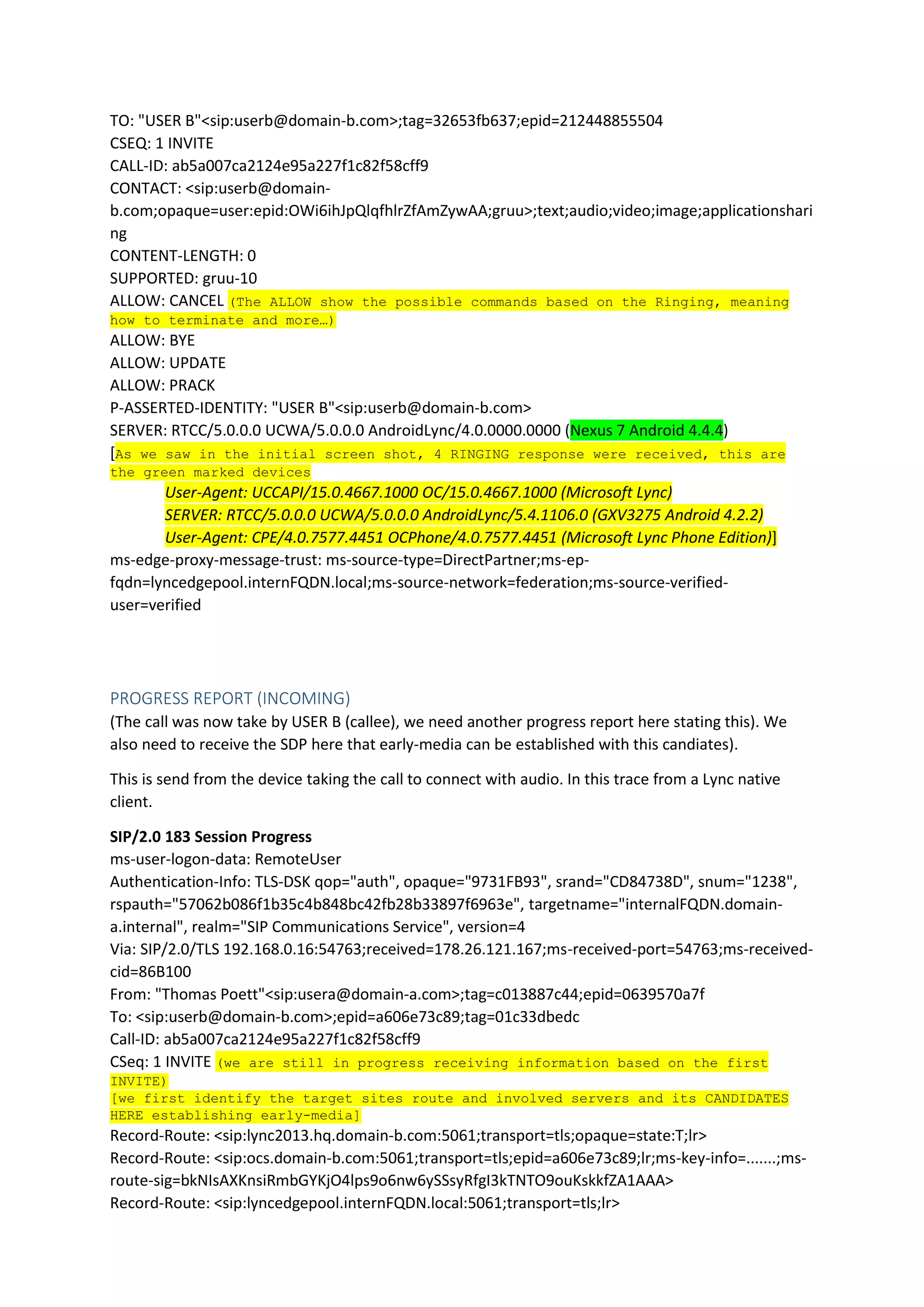 TO: "USER B"<sip:userb@domain-b.com>;tag=32653fb637;epid=212448855504
CSEQ: 1 INVITE
CALL-ID: ab5a007ca2124e95a227f1c82f58cff9
CONTACT: <sip:userb@domain-
b.com;opaque=user:epid:OWi6ihJpQlqfhlrZfAmZywAA;gruu>;text;audio;video;image;applicationshari
ng
CONTENT-LENGTH: 0
SUPPORTED: gruu-10
ALLOW: CANCEL (The ALLOW show the possible commands based on the Ringing, meaning
how to terminate and more…)
ALLOW: BYE
ALLOW: UPDATE
ALLOW: PRACK
P-ASSERTED-IDENTITY: "USER B"<sip:userb@domain-b.com>
SERVER: RTCC/5.0.0.0 UCWA/5.0.0.0 AndroidLync/4.0.0000.0000 (Nexus 7 Android 4.4.4)
[As we saw in the initial screen shot, 4 RINGING response were received, this are
the green marked devices
User-Agent: UCCAPI/15.0.4667.1000 OC/15.0.4667.1000 (Microsoft Lync)
SERVER: RTCC/5.0.0.0 UCWA/5.0.0.0 AndroidLync/5.4.1106.0 (GXV3275 Android 4.2.2)
User-Agent: CPE/4.0.7577.4451 OCPhone/4.0.7577.4451 (Microsoft Lync Phone Edition)]
ms-edge-proxy-message-trust: ms-source-type=DirectPartner;ms-ep-
fqdn=lyncedgepool.internFQDN.local;ms-source-network=federation;ms-source-verified-
user=verified
PROGRESS REPORT (INCOMING)
(The call was now take by USER B (callee), we need another progress report here stating this). We
also need to receive the SDP here that early-media can be established with this candiates).
This is send from the device taking the call to connect with audio. In this trace from a Lync native
client.
SIP/2.0 183 Session Progress
ms-user-logon-data: RemoteUser
Authentication-Info: TLS-DSK qop="auth", opaque="9731FB93", srand="CD84738D", snum="1238",
rspauth="57062b086f1b35c4b848bc42fb28b33897f6963e", targetname="internalFQDN.domain-
a.internal", realm="SIP Communications Service", version=4
Via: SIP/2.0/TLS 192.168.0.16:54763;received=178.26.121.167;ms-received-port=54763;ms-received-
cid=86B100
From: "Thomas Poett"<sip:usera@domain-a.com>;tag=c013887c44;epid=0639570a7f
To: <sip:userb@domain-b.com>;epid=a606e73c89;tag=01c33dbedc
Call-ID: ab5a007ca2124e95a227f1c82f58cff9
CSeq: 1 INVITE (we are still in progress receiving information based on the first
INVITE)
[we first identify the target sites route and involved servers and its CANDIDATES
HERE establishing early-media]
Record-Route: <sip:lync2013.hq.domain-b.com:5061;transport=tls;opaque=state:T;lr>
Record-Route: <sip:ocs.domain-b.com:5061;transport=tls;epid=a606e73c89;lr;ms-key-info=.......;ms-
route-sig=bkNIsAXKnsiRmbGYKjO4lps9o6nw6ySSsyRfgI3kTNTO9ouKskkfZA1AAA>
Record-Route: <sip:lyncedgepool.internFQDN.local:5061;transport=tls;lr>
 