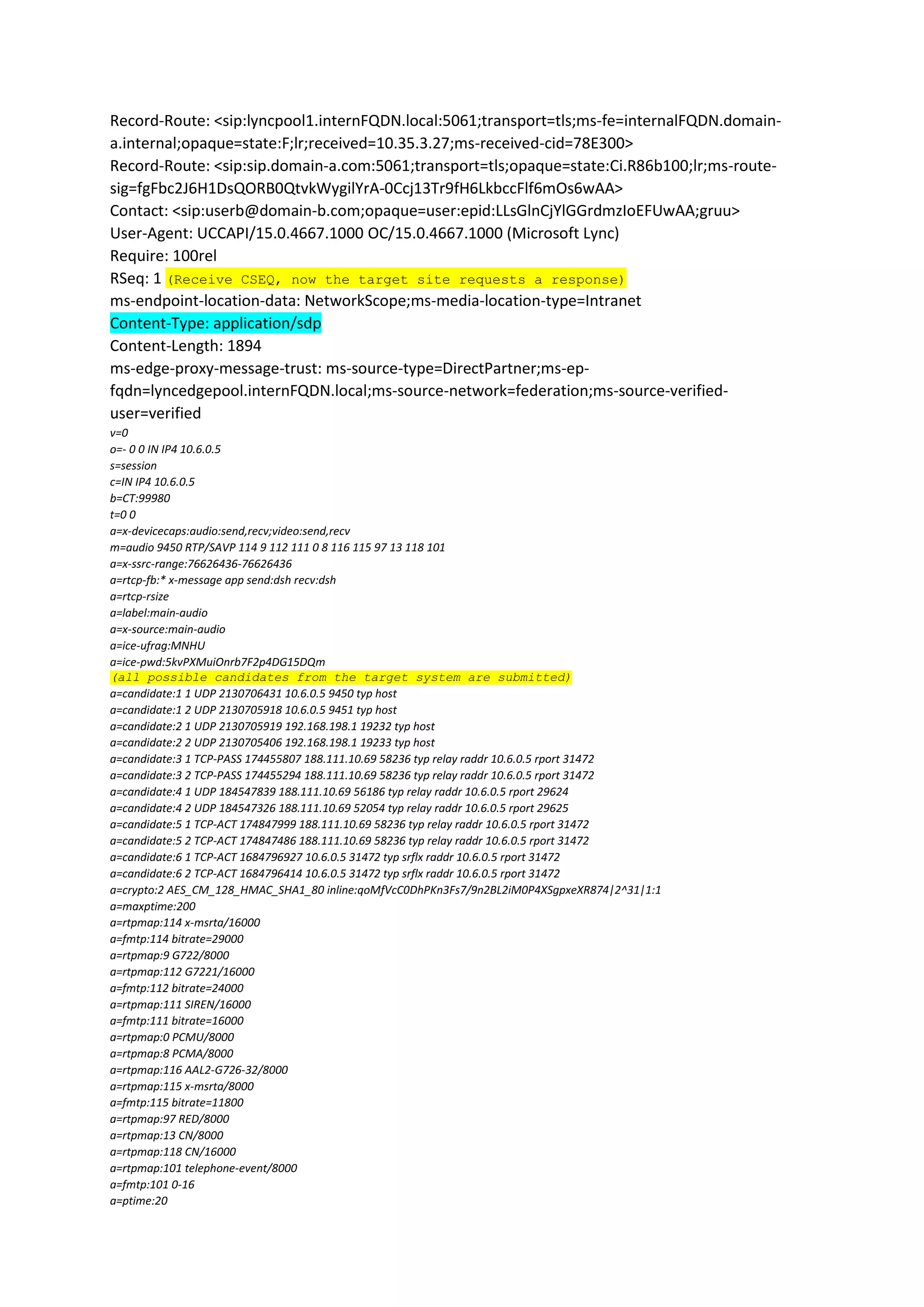 Record-Route: <sip:lyncpool1.internFQDN.local:5061;transport=tls;ms-fe=internalFQDN.domain-
a.internal;opaque=state:F;lr;received=10.35.3.27;ms-received-cid=78E300>
Record-Route: <sip:sip.domain-a.com:5061;transport=tls;opaque=state:Ci.R86b100;lr;ms-route-
sig=fgFbc2J6H1DsQORB0QtvkWygilYrA-0Ccj13Tr9fH6LkbccFlf6mOs6wAA>
Contact: <sip:userb@domain-b.com;opaque=user:epid:LLsGlnCjYlGGrdmzIoEFUwAA;gruu>
User-Agent: UCCAPI/15.0.4667.1000 OC/15.0.4667.1000 (Microsoft Lync)
Require: 100rel
RSeq: 1 (Receive CSEQ, now the target site requests a response)
ms-endpoint-location-data: NetworkScope;ms-media-location-type=Intranet
Content-Type: application/sdp
Content-Length: 1894
ms-edge-proxy-message-trust: ms-source-type=DirectPartner;ms-ep-
fqdn=lyncedgepool.internFQDN.local;ms-source-network=federation;ms-source-verified-
user=verified
v=0
o=- 0 0 IN IP4 10.6.0.5
s=session
c=IN IP4 10.6.0.5
b=CT:99980
t=0 0
a=x-devicecaps:audio:send,recv;video:send,recv
m=audio 9450 RTP/SAVP 114 9 112 111 0 8 116 115 97 13 118 101
a=x-ssrc-range:76626436-76626436
a=rtcp-fb:* x-message app send:dsh recv:dsh
a=rtcp-rsize
a=label:main-audio
a=x-source:main-audio
a=ice-ufrag:MNHU
a=ice-pwd:5kvPXMuiOnrb7F2p4DG15DQm
(all possible candidates from the target system are submitted)
a=candidate:1 1 UDP 2130706431 10.6.0.5 9450 typ host
a=candidate:1 2 UDP 2130705918 10.6.0.5 9451 typ host
a=candidate:2 1 UDP 2130705919 192.168.198.1 19232 typ host
a=candidate:2 2 UDP 2130705406 192.168.198.1 19233 typ host
a=candidate:3 1 TCP-PASS 174455807 188.111.10.69 58236 typ relay raddr 10.6.0.5 rport 31472
a=candidate:3 2 TCP-PASS 174455294 188.111.10.69 58236 typ relay raddr 10.6.0.5 rport 31472
a=candidate:4 1 UDP 184547839 188.111.10.69 56186 typ relay raddr 10.6.0.5 rport 29624
a=candidate:4 2 UDP 184547326 188.111.10.69 52054 typ relay raddr 10.6.0.5 rport 29625
a=candidate:5 1 TCP-ACT 174847999 188.111.10.69 58236 typ relay raddr 10.6.0.5 rport 31472
a=candidate:5 2 TCP-ACT 174847486 188.111.10.69 58236 typ relay raddr 10.6.0.5 rport 31472
a=candidate:6 1 TCP-ACT 1684796927 10.6.0.5 31472 typ srflx raddr 10.6.0.5 rport 31472
a=candidate:6 2 TCP-ACT 1684796414 10.6.0.5 31472 typ srflx raddr 10.6.0.5 rport 31472
a=crypto:2 AES_CM_128_HMAC_SHA1_80 inline:qoMfVcC0DhPKn3Fs7/9n2BL2iM0P4XSgpxeXR874|2^31|1:1
a=maxptime:200
a=rtpmap:114 x-msrta/16000
a=fmtp:114 bitrate=29000
a=rtpmap:9 G722/8000
a=rtpmap:112 G7221/16000
a=fmtp:112 bitrate=24000
a=rtpmap:111 SIREN/16000
a=fmtp:111 bitrate=16000
a=rtpmap:0 PCMU/8000
a=rtpmap:8 PCMA/8000
a=rtpmap:116 AAL2-G726-32/8000
a=rtpmap:115 x-msrta/8000
a=fmtp:115 bitrate=11800
a=rtpmap:97 RED/8000
a=rtpmap:13 CN/8000
a=rtpmap:118 CN/16000
a=rtpmap:101 telephone-event/8000
a=fmtp:101 0-16
a=ptime:20
 