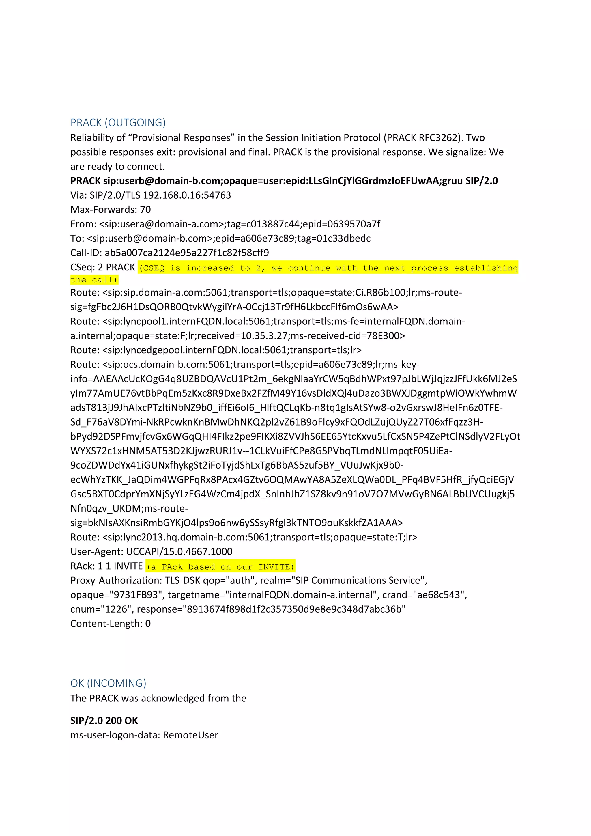 PRACK (OUTGOING)
Reliability of “Provisional Responses” in the Session Initiation Protocol (PRACK RFC3262). Two
possible responses exit: provisional and final. PRACK is the provisional response. We signalize: We
are ready to connect.
PRACK sip:userb@domain-b.com;opaque=user:epid:LLsGlnCjYlGGrdmzIoEFUwAA;gruu SIP/2.0
Via: SIP/2.0/TLS 192.168.0.16:54763
Max-Forwards: 70
From: <sip:usera@domain-a.com>;tag=c013887c44;epid=0639570a7f
To: <sip:userb@domain-b.com>;epid=a606e73c89;tag=01c33dbedc
Call-ID: ab5a007ca2124e95a227f1c82f58cff9
CSeq: 2 PRACK (CSEQ is increased to 2, we continue with the next process establishing
the call)
Route: <sip:sip.domain-a.com:5061;transport=tls;opaque=state:Ci.R86b100;lr;ms-route-
sig=fgFbc2J6H1DsQORB0QtvkWygilYrA-0Ccj13Tr9fH6LkbccFlf6mOs6wAA>
Route: <sip:lyncpool1.internFQDN.local:5061;transport=tls;ms-fe=internalFQDN.domain-
a.internal;opaque=state:F;lr;received=10.35.3.27;ms-received-cid=78E300>
Route: <sip:lyncedgepool.internFQDN.local:5061;transport=tls;lr>
Route: <sip:ocs.domain-b.com:5061;transport=tls;epid=a606e73c89;lr;ms-key-
info=AAEAAcUcKOgG4q8UZBDQAVcU1Pt2m_6ekgNlaaYrCW5qBdhWPxt97pJbLWjJqjzzJFfUkk6MJ2eS
yIm77AmUE76vtBbPqEm5zKxc8R9DxeBx2FZfM49Y16vsDldXQl4uDazo3BWXJDggmtpWiOWkYwhmW
adsT813jJ9JhAIxcPTzltiNbNZ9b0_iffEi6oI6_HlftQCLqKb-n8tq1gIsAtSYw8-o2vGxrswJ8HeIFn6z0TFE-
Sd_F76aV8DYmi-NkRPcwknKnBMwDhNKQ2pl2vZ61B9oFlcy9xFQOdLZujQUyZ27T06xfFqzz3H-
bPyd92DSPFmvjfcvGx6WGqQHI4FIkz2pe9FIKXi8ZVVJhS6EE65YtcKxvu5LfCxSN5P4ZePtClNSdlyV2FLyOt
WYXS72c1xHNM5AT53D2KJjwzRURJ1v--1CLkVuiFfCPe8GSPVbqTLmdNLlmpqtF05UiEa-
9coZDWDdYx41iGUNxfhykgSt2iFoTyjdShLxTg6BbAS5zuf5BY_VUuJwKjx9b0-
ecWhYzTKK_JaQDim4WGPFqRx8PAcx4GZtv6OQMAwYA8A5ZeXLQWa0DL_PFq4BVF5HfR_jfyQciEGjV
Gsc5BXT0CdprYmXNjSyYLzEG4WzCm4jpdX_SnInhJhZ1SZ8kv9n91oV7O7MVwGyBN6ALBbUVCUugkj5
Nfn0qzv_UKDM;ms-route-
sig=bkNIsAXKnsiRmbGYKjO4lps9o6nw6ySSsyRfgI3kTNTO9ouKskkfZA1AAA>
Route: <sip:lync2013.hq.domain-b.com:5061;transport=tls;opaque=state:T;lr>
User-Agent: UCCAPI/15.0.4667.1000
RAck: 1 1 INVITE (a PAck based on our INVITE)
Proxy-Authorization: TLS-DSK qop="auth", realm="SIP Communications Service",
opaque="9731FB93", targetname="internalFQDN.domain-a.internal", crand="ae68c543",
cnum="1226", response="8913674f898d1f2c357350d9e8e9c348d7abc36b"
Content-Length: 0
OK (INCOMING)
The PRACK was acknowledged from the
SIP/2.0 200 OK
ms-user-logon-data: RemoteUser
 