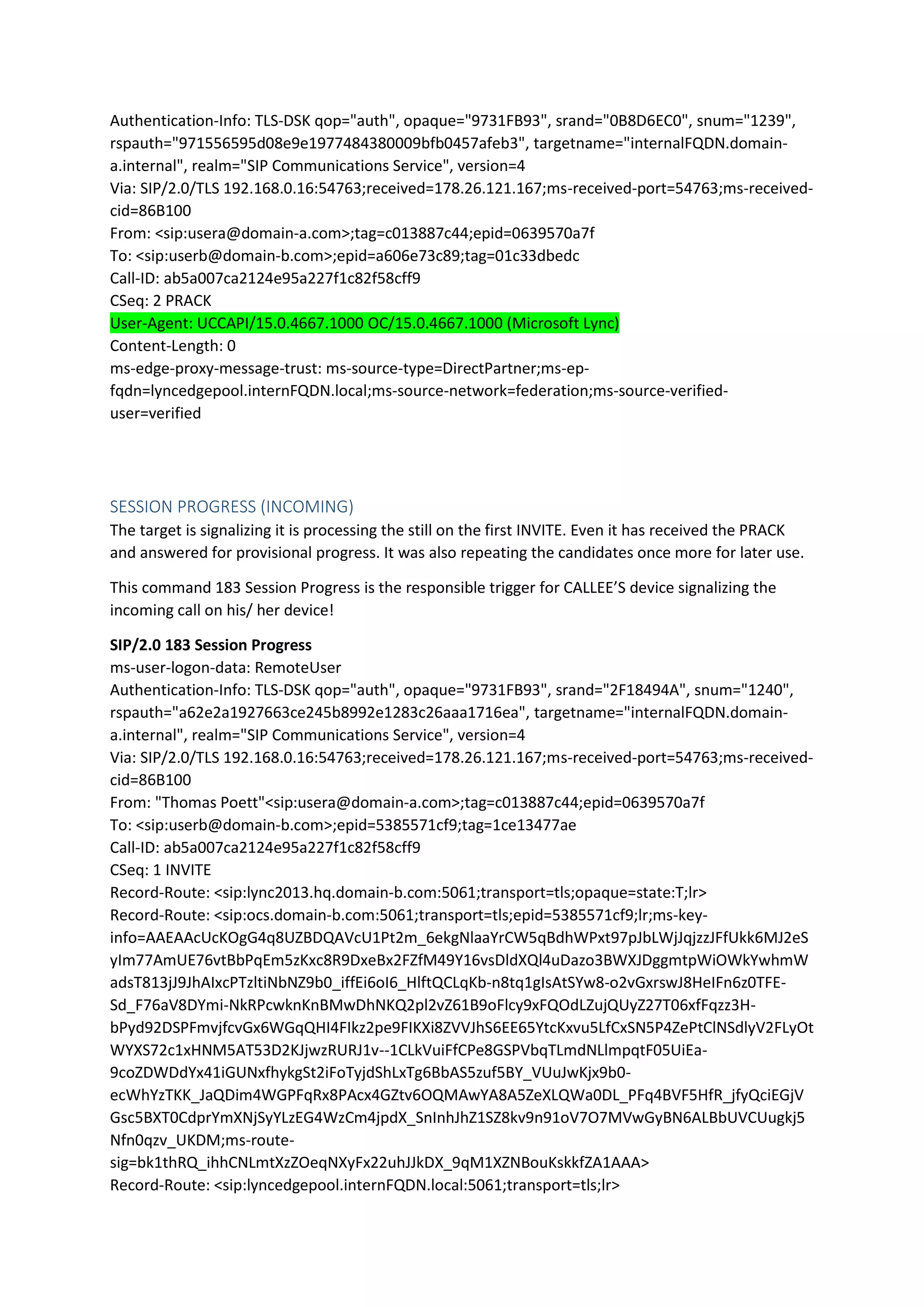 Authentication-Info: TLS-DSK qop="auth", opaque="9731FB93", srand="0B8D6EC0", snum="1239",
rspauth="971556595d08e9e1977484380009bfb0457afeb3", targetname="internalFQDN.domain-
a.internal", realm="SIP Communications Service", version=4
Via: SIP/2.0/TLS 192.168.0.16:54763;received=178.26.121.167;ms-received-port=54763;ms-received-
cid=86B100
From: <sip:usera@domain-a.com>;tag=c013887c44;epid=0639570a7f
To: <sip:userb@domain-b.com>;epid=a606e73c89;tag=01c33dbedc
Call-ID: ab5a007ca2124e95a227f1c82f58cff9
CSeq: 2 PRACK
User-Agent: UCCAPI/15.0.4667.1000 OC/15.0.4667.1000 (Microsoft Lync)
Content-Length: 0
ms-edge-proxy-message-trust: ms-source-type=DirectPartner;ms-ep-
fqdn=lyncedgepool.internFQDN.local;ms-source-network=federation;ms-source-verified-
user=verified
SESSION PROGRESS (INCOMING)
The target is signalizing it is processing the still on the first INVITE. Even it has received the PRACK
and answered for provisional progress. It was also repeating the candidates once more for later use.
This command 183 Session Progress is the responsible trigger for CALLEE’S device signalizing the
incoming call on his/ her device!
SIP/2.0 183 Session Progress
ms-user-logon-data: RemoteUser
Authentication-Info: TLS-DSK qop="auth", opaque="9731FB93", srand="2F18494A", snum="1240",
rspauth="a62e2a1927663ce245b8992e1283c26aaa1716ea", targetname="internalFQDN.domain-
a.internal", realm="SIP Communications Service", version=4
Via: SIP/2.0/TLS 192.168.0.16:54763;received=178.26.121.167;ms-received-port=54763;ms-received-
cid=86B100
From: "Thomas Poett"<sip:usera@domain-a.com>;tag=c013887c44;epid=0639570a7f
To: <sip:userb@domain-b.com>;epid=5385571cf9;tag=1ce13477ae
Call-ID: ab5a007ca2124e95a227f1c82f58cff9
CSeq: 1 INVITE
Record-Route: <sip:lync2013.hq.domain-b.com:5061;transport=tls;opaque=state:T;lr>
Record-Route: <sip:ocs.domain-b.com:5061;transport=tls;epid=5385571cf9;lr;ms-key-
info=AAEAAcUcKOgG4q8UZBDQAVcU1Pt2m_6ekgNlaaYrCW5qBdhWPxt97pJbLWjJqjzzJFfUkk6MJ2eS
yIm77AmUE76vtBbPqEm5zKxc8R9DxeBx2FZfM49Y16vsDldXQl4uDazo3BWXJDggmtpWiOWkYwhmW
adsT813jJ9JhAIxcPTzltiNbNZ9b0_iffEi6oI6_HlftQCLqKb-n8tq1gIsAtSYw8-o2vGxrswJ8HeIFn6z0TFE-
Sd_F76aV8DYmi-NkRPcwknKnBMwDhNKQ2pl2vZ61B9oFlcy9xFQOdLZujQUyZ27T06xfFqzz3H-
bPyd92DSPFmvjfcvGx6WGqQHI4FIkz2pe9FIKXi8ZVVJhS6EE65YtcKxvu5LfCxSN5P4ZePtClNSdlyV2FLyOt
WYXS72c1xHNM5AT53D2KJjwzRURJ1v--1CLkVuiFfCPe8GSPVbqTLmdNLlmpqtF05UiEa-
9coZDWDdYx41iGUNxfhykgSt2iFoTyjdShLxTg6BbAS5zuf5BY_VUuJwKjx9b0-
ecWhYzTKK_JaQDim4WGPFqRx8PAcx4GZtv6OQMAwYA8A5ZeXLQWa0DL_PFq4BVF5HfR_jfyQciEGjV
Gsc5BXT0CdprYmXNjSyYLzEG4WzCm4jpdX_SnInhJhZ1SZ8kv9n91oV7O7MVwGyBN6ALBbUVCUugkj5
Nfn0qzv_UKDM;ms-route-
sig=bk1thRQ_ihhCNLmtXzZOeqNXyFx22uhJJkDX_9qM1XZNBouKskkfZA1AAA>
Record-Route: <sip:lyncedgepool.internFQDN.local:5061;transport=tls;lr>
 