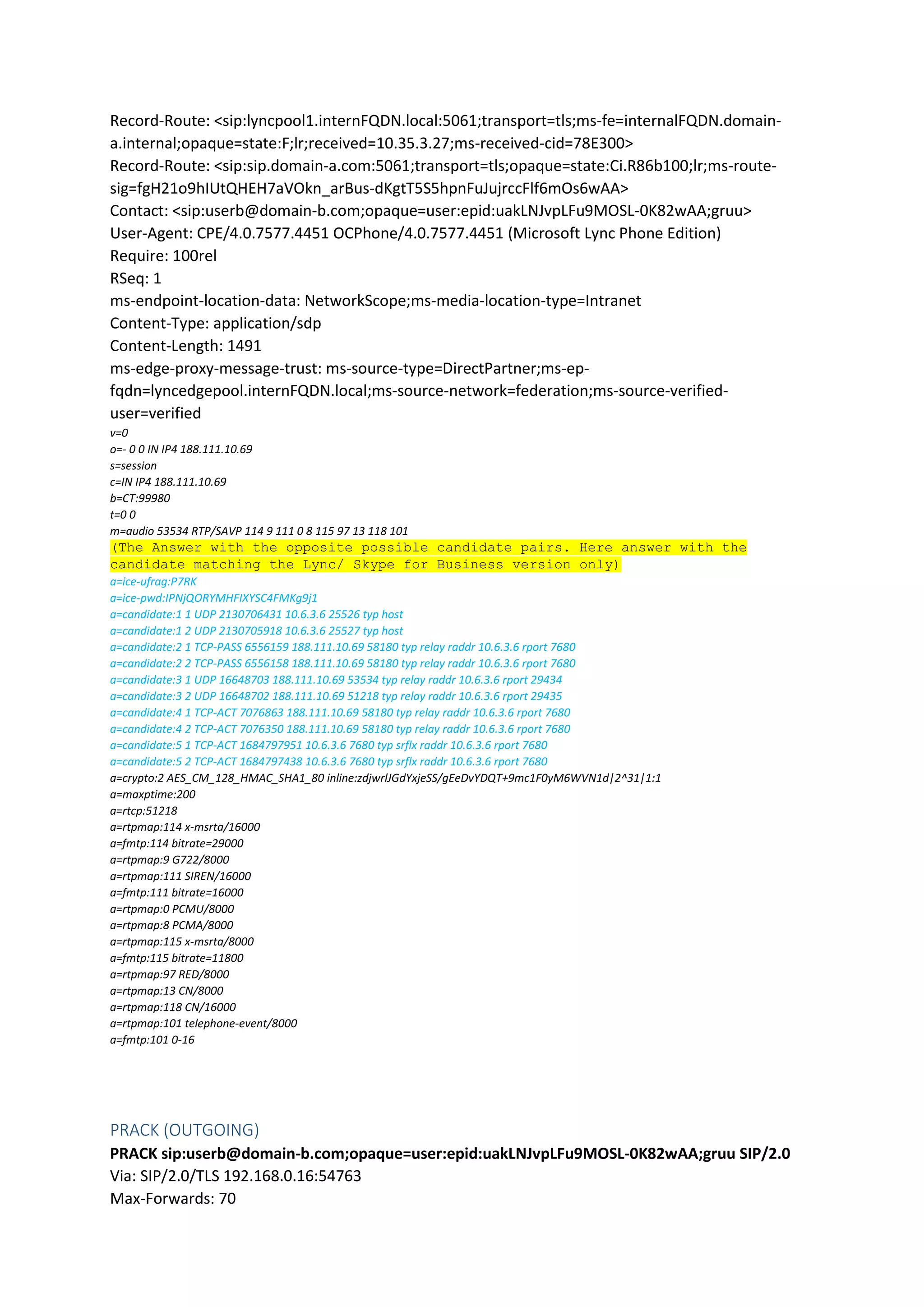 Record-Route: <sip:lyncpool1.internFQDN.local:5061;transport=tls;ms-fe=internalFQDN.domain-
a.internal;opaque=state:F;lr;received=10.35.3.27;ms-received-cid=78E300>
Record-Route: <sip:sip.domain-a.com:5061;transport=tls;opaque=state:Ci.R86b100;lr;ms-route-
sig=fgH21o9hIUtQHEH7aVOkn_arBus-dKgtT5S5hpnFuJujrccFlf6mOs6wAA>
Contact: <sip:userb@domain-b.com;opaque=user:epid:uakLNJvpLFu9MOSL-0K82wAA;gruu>
User-Agent: CPE/4.0.7577.4451 OCPhone/4.0.7577.4451 (Microsoft Lync Phone Edition)
Require: 100rel
RSeq: 1
ms-endpoint-location-data: NetworkScope;ms-media-location-type=Intranet
Content-Type: application/sdp
Content-Length: 1491
ms-edge-proxy-message-trust: ms-source-type=DirectPartner;ms-ep-
fqdn=lyncedgepool.internFQDN.local;ms-source-network=federation;ms-source-verified-
user=verified
v=0
o=- 0 0 IN IP4 188.111.10.69
s=session
c=IN IP4 188.111.10.69
b=CT:99980
t=0 0
m=audio 53534 RTP/SAVP 114 9 111 0 8 115 97 13 118 101
(The Answer with the opposite possible candidate pairs. Here answer with the
candidate matching the Lync/ Skype for Business version only)
a=ice-ufrag:P7RK
a=ice-pwd:IPNjQORYMHFIXYSC4FMKg9j1
a=candidate:1 1 UDP 2130706431 10.6.3.6 25526 typ host
a=candidate:1 2 UDP 2130705918 10.6.3.6 25527 typ host
a=candidate:2 1 TCP-PASS 6556159 188.111.10.69 58180 typ relay raddr 10.6.3.6 rport 7680
a=candidate:2 2 TCP-PASS 6556158 188.111.10.69 58180 typ relay raddr 10.6.3.6 rport 7680
a=candidate:3 1 UDP 16648703 188.111.10.69 53534 typ relay raddr 10.6.3.6 rport 29434
a=candidate:3 2 UDP 16648702 188.111.10.69 51218 typ relay raddr 10.6.3.6 rport 29435
a=candidate:4 1 TCP-ACT 7076863 188.111.10.69 58180 typ relay raddr 10.6.3.6 rport 7680
a=candidate:4 2 TCP-ACT 7076350 188.111.10.69 58180 typ relay raddr 10.6.3.6 rport 7680
a=candidate:5 1 TCP-ACT 1684797951 10.6.3.6 7680 typ srflx raddr 10.6.3.6 rport 7680
a=candidate:5 2 TCP-ACT 1684797438 10.6.3.6 7680 typ srflx raddr 10.6.3.6 rport 7680
a=crypto:2 AES_CM_128_HMAC_SHA1_80 inline:zdjwrlJGdYxjeSS/gEeDvYDQT+9mc1F0yM6WVN1d|2^31|1:1
a=maxptime:200
a=rtcp:51218
a=rtpmap:114 x-msrta/16000
a=fmtp:114 bitrate=29000
a=rtpmap:9 G722/8000
a=rtpmap:111 SIREN/16000
a=fmtp:111 bitrate=16000
a=rtpmap:0 PCMU/8000
a=rtpmap:8 PCMA/8000
a=rtpmap:115 x-msrta/8000
a=fmtp:115 bitrate=11800
a=rtpmap:97 RED/8000
a=rtpmap:13 CN/8000
a=rtpmap:118 CN/16000
a=rtpmap:101 telephone-event/8000
a=fmtp:101 0-16
PRACK (OUTGOING)
PRACK sip:userb@domain-b.com;opaque=user:epid:uakLNJvpLFu9MOSL-0K82wAA;gruu SIP/2.0
Via: SIP/2.0/TLS 192.168.0.16:54763
Max-Forwards: 70
 