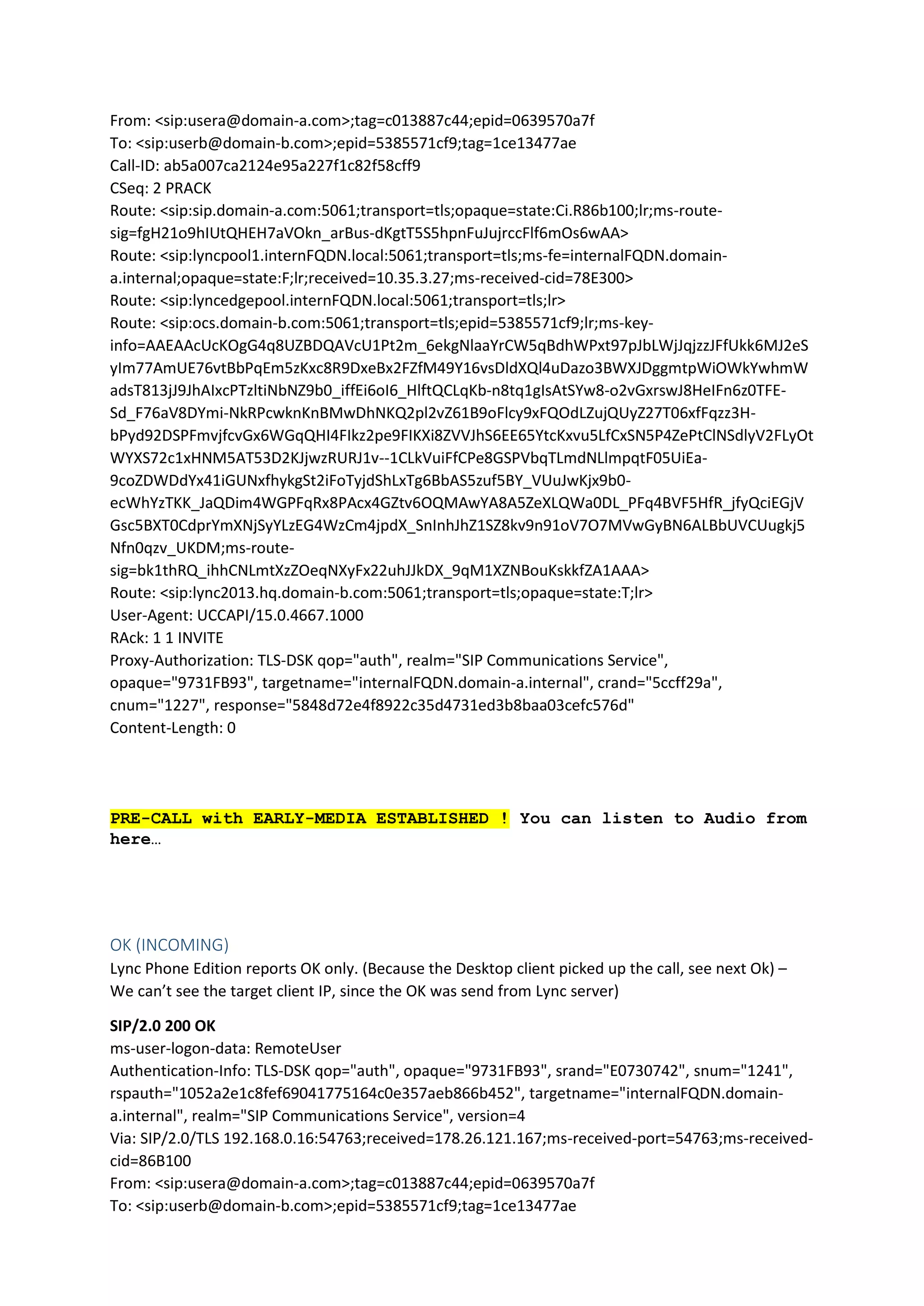 From: <sip:usera@domain-a.com>;tag=c013887c44;epid=0639570a7f
To: <sip:userb@domain-b.com>;epid=5385571cf9;tag=1ce13477ae
Call-ID: ab5a007ca2124e95a227f1c82f58cff9
CSeq: 2 PRACK
Route: <sip:sip.domain-a.com:5061;transport=tls;opaque=state:Ci.R86b100;lr;ms-route-
sig=fgH21o9hIUtQHEH7aVOkn_arBus-dKgtT5S5hpnFuJujrccFlf6mOs6wAA>
Route: <sip:lyncpool1.internFQDN.local:5061;transport=tls;ms-fe=internalFQDN.domain-
a.internal;opaque=state:F;lr;received=10.35.3.27;ms-received-cid=78E300>
Route: <sip:lyncedgepool.internFQDN.local:5061;transport=tls;lr>
Route: <sip:ocs.domain-b.com:5061;transport=tls;epid=5385571cf9;lr;ms-key-
info=AAEAAcUcKOgG4q8UZBDQAVcU1Pt2m_6ekgNlaaYrCW5qBdhWPxt97pJbLWjJqjzzJFfUkk6MJ2eS
yIm77AmUE76vtBbPqEm5zKxc8R9DxeBx2FZfM49Y16vsDldXQl4uDazo3BWXJDggmtpWiOWkYwhmW
adsT813jJ9JhAIxcPTzltiNbNZ9b0_iffEi6oI6_HlftQCLqKb-n8tq1gIsAtSYw8-o2vGxrswJ8HeIFn6z0TFE-
Sd_F76aV8DYmi-NkRPcwknKnBMwDhNKQ2pl2vZ61B9oFlcy9xFQOdLZujQUyZ27T06xfFqzz3H-
bPyd92DSPFmvjfcvGx6WGqQHI4FIkz2pe9FIKXi8ZVVJhS6EE65YtcKxvu5LfCxSN5P4ZePtClNSdlyV2FLyOt
WYXS72c1xHNM5AT53D2KJjwzRURJ1v--1CLkVuiFfCPe8GSPVbqTLmdNLlmpqtF05UiEa-
9coZDWDdYx41iGUNxfhykgSt2iFoTyjdShLxTg6BbAS5zuf5BY_VUuJwKjx9b0-
ecWhYzTKK_JaQDim4WGPFqRx8PAcx4GZtv6OQMAwYA8A5ZeXLQWa0DL_PFq4BVF5HfR_jfyQciEGjV
Gsc5BXT0CdprYmXNjSyYLzEG4WzCm4jpdX_SnInhJhZ1SZ8kv9n91oV7O7MVwGyBN6ALBbUVCUugkj5
Nfn0qzv_UKDM;ms-route-
sig=bk1thRQ_ihhCNLmtXzZOeqNXyFx22uhJJkDX_9qM1XZNBouKskkfZA1AAA>
Route: <sip:lync2013.hq.domain-b.com:5061;transport=tls;opaque=state:T;lr>
User-Agent: UCCAPI/15.0.4667.1000
RAck: 1 1 INVITE
Proxy-Authorization: TLS-DSK qop="auth", realm="SIP Communications Service",
opaque="9731FB93", targetname="internalFQDN.domain-a.internal", crand="5ccff29a",
cnum="1227", response="5848d72e4f8922c35d4731ed3b8baa03cefc576d"
Content-Length: 0
PRE-CALL with EARLY-MEDIA ESTABLISHED ! You can listen to Audio from
here…
OK (INCOMING)
Lync Phone Edition reports OK only. (Because the Desktop client picked up the call, see next Ok) –
We can’t see the target client IP, since the OK was send from Lync server)
SIP/2.0 200 OK
ms-user-logon-data: RemoteUser
Authentication-Info: TLS-DSK qop="auth", opaque="9731FB93", srand="E0730742", snum="1241",
rspauth="1052a2e1c8fef69041775164c0e357aeb866b452", targetname="internalFQDN.domain-
a.internal", realm="SIP Communications Service", version=4
Via: SIP/2.0/TLS 192.168.0.16:54763;received=178.26.121.167;ms-received-port=54763;ms-received-
cid=86B100
From: <sip:usera@domain-a.com>;tag=c013887c44;epid=0639570a7f
To: <sip:userb@domain-b.com>;epid=5385571cf9;tag=1ce13477ae
 