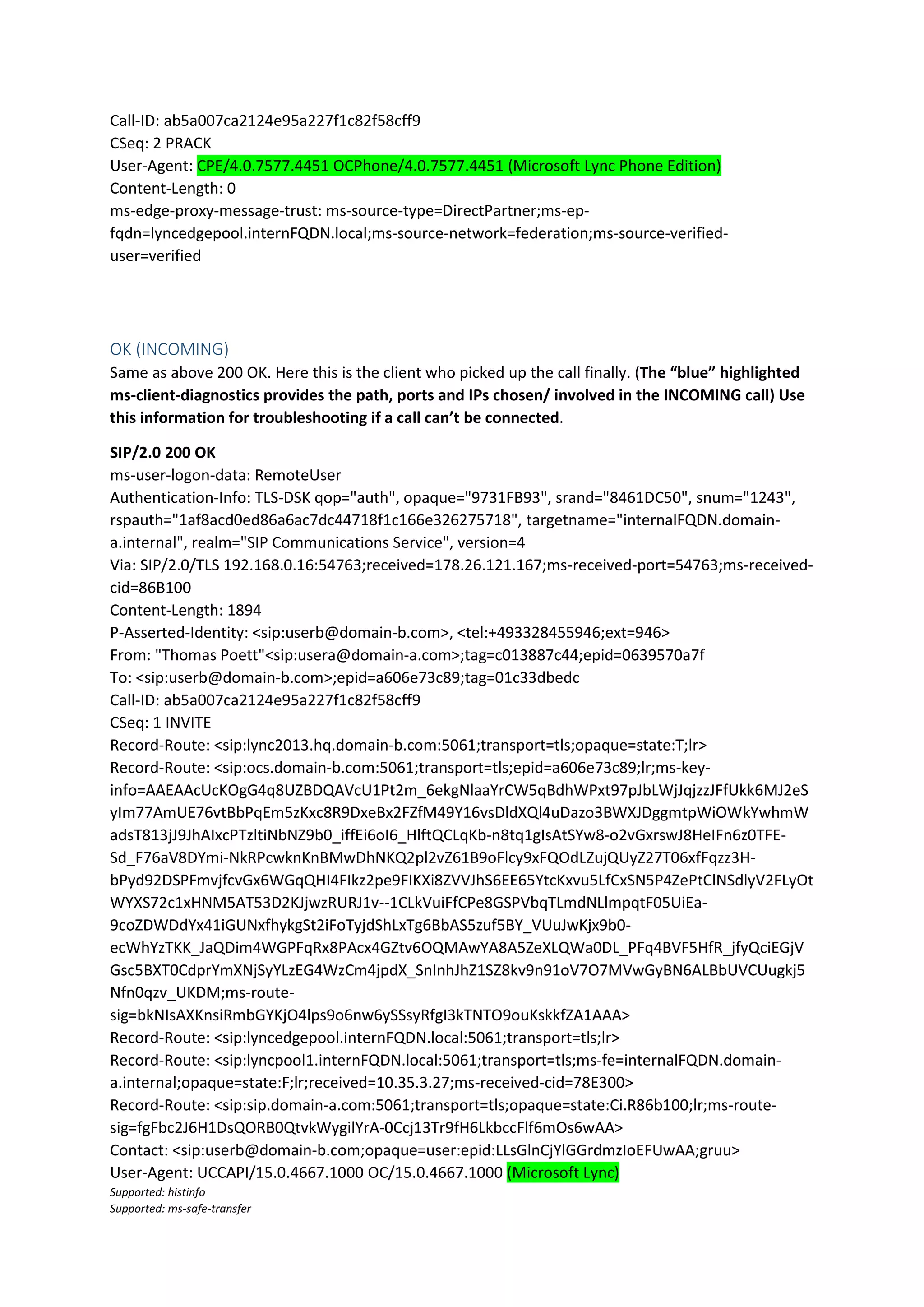 Call-ID: ab5a007ca2124e95a227f1c82f58cff9
CSeq: 2 PRACK
User-Agent: CPE/4.0.7577.4451 OCPhone/4.0.7577.4451 (Microsoft Lync Phone Edition)
Content-Length: 0
ms-edge-proxy-message-trust: ms-source-type=DirectPartner;ms-ep-
fqdn=lyncedgepool.internFQDN.local;ms-source-network=federation;ms-source-verified-
user=verified
OK (INCOMING)
Same as above 200 OK. Here this is the client who picked up the call finally. (The “blue” highlighted
ms-client-diagnostics provides the path, ports and IPs chosen/ involved in the INCOMING call) Use
this information for troubleshooting if a call can’t be connected.
SIP/2.0 200 OK
ms-user-logon-data: RemoteUser
Authentication-Info: TLS-DSK qop="auth", opaque="9731FB93", srand="8461DC50", snum="1243",
rspauth="1af8acd0ed86a6ac7dc44718f1c166e326275718", targetname="internalFQDN.domain-
a.internal", realm="SIP Communications Service", version=4
Via: SIP/2.0/TLS 192.168.0.16:54763;received=178.26.121.167;ms-received-port=54763;ms-received-
cid=86B100
Content-Length: 1894
P-Asserted-Identity: <sip:userb@domain-b.com>, <tel:+493328455946;ext=946>
From: "Thomas Poett"<sip:usera@domain-a.com>;tag=c013887c44;epid=0639570a7f
To: <sip:userb@domain-b.com>;epid=a606e73c89;tag=01c33dbedc
Call-ID: ab5a007ca2124e95a227f1c82f58cff9
CSeq: 1 INVITE
Record-Route: <sip:lync2013.hq.domain-b.com:5061;transport=tls;opaque=state:T;lr>
Record-Route: <sip:ocs.domain-b.com:5061;transport=tls;epid=a606e73c89;lr;ms-key-
info=AAEAAcUcKOgG4q8UZBDQAVcU1Pt2m_6ekgNlaaYrCW5qBdhWPxt97pJbLWjJqjzzJFfUkk6MJ2eS
yIm77AmUE76vtBbPqEm5zKxc8R9DxeBx2FZfM49Y16vsDldXQl4uDazo3BWXJDggmtpWiOWkYwhmW
adsT813jJ9JhAIxcPTzltiNbNZ9b0_iffEi6oI6_HlftQCLqKb-n8tq1gIsAtSYw8-o2vGxrswJ8HeIFn6z0TFE-
Sd_F76aV8DYmi-NkRPcwknKnBMwDhNKQ2pl2vZ61B9oFlcy9xFQOdLZujQUyZ27T06xfFqzz3H-
bPyd92DSPFmvjfcvGx6WGqQHI4FIkz2pe9FIKXi8ZVVJhS6EE65YtcKxvu5LfCxSN5P4ZePtClNSdlyV2FLyOt
WYXS72c1xHNM5AT53D2KJjwzRURJ1v--1CLkVuiFfCPe8GSPVbqTLmdNLlmpqtF05UiEa-
9coZDWDdYx41iGUNxfhykgSt2iFoTyjdShLxTg6BbAS5zuf5BY_VUuJwKjx9b0-
ecWhYzTKK_JaQDim4WGPFqRx8PAcx4GZtv6OQMAwYA8A5ZeXLQWa0DL_PFq4BVF5HfR_jfyQciEGjV
Gsc5BXT0CdprYmXNjSyYLzEG4WzCm4jpdX_SnInhJhZ1SZ8kv9n91oV7O7MVwGyBN6ALBbUVCUugkj5
Nfn0qzv_UKDM;ms-route-
sig=bkNIsAXKnsiRmbGYKjO4lps9o6nw6ySSsyRfgI3kTNTO9ouKskkfZA1AAA>
Record-Route: <sip:lyncedgepool.internFQDN.local:5061;transport=tls;lr>
Record-Route: <sip:lyncpool1.internFQDN.local:5061;transport=tls;ms-fe=internalFQDN.domain-
a.internal;opaque=state:F;lr;received=10.35.3.27;ms-received-cid=78E300>
Record-Route: <sip:sip.domain-a.com:5061;transport=tls;opaque=state:Ci.R86b100;lr;ms-route-
sig=fgFbc2J6H1DsQORB0QtvkWygilYrA-0Ccj13Tr9fH6LkbccFlf6mOs6wAA>
Contact: <sip:userb@domain-b.com;opaque=user:epid:LLsGlnCjYlGGrdmzIoEFUwAA;gruu>
User-Agent: UCCAPI/15.0.4667.1000 OC/15.0.4667.1000 (Microsoft Lync)
Supported: histinfo
Supported: ms-safe-transfer
 