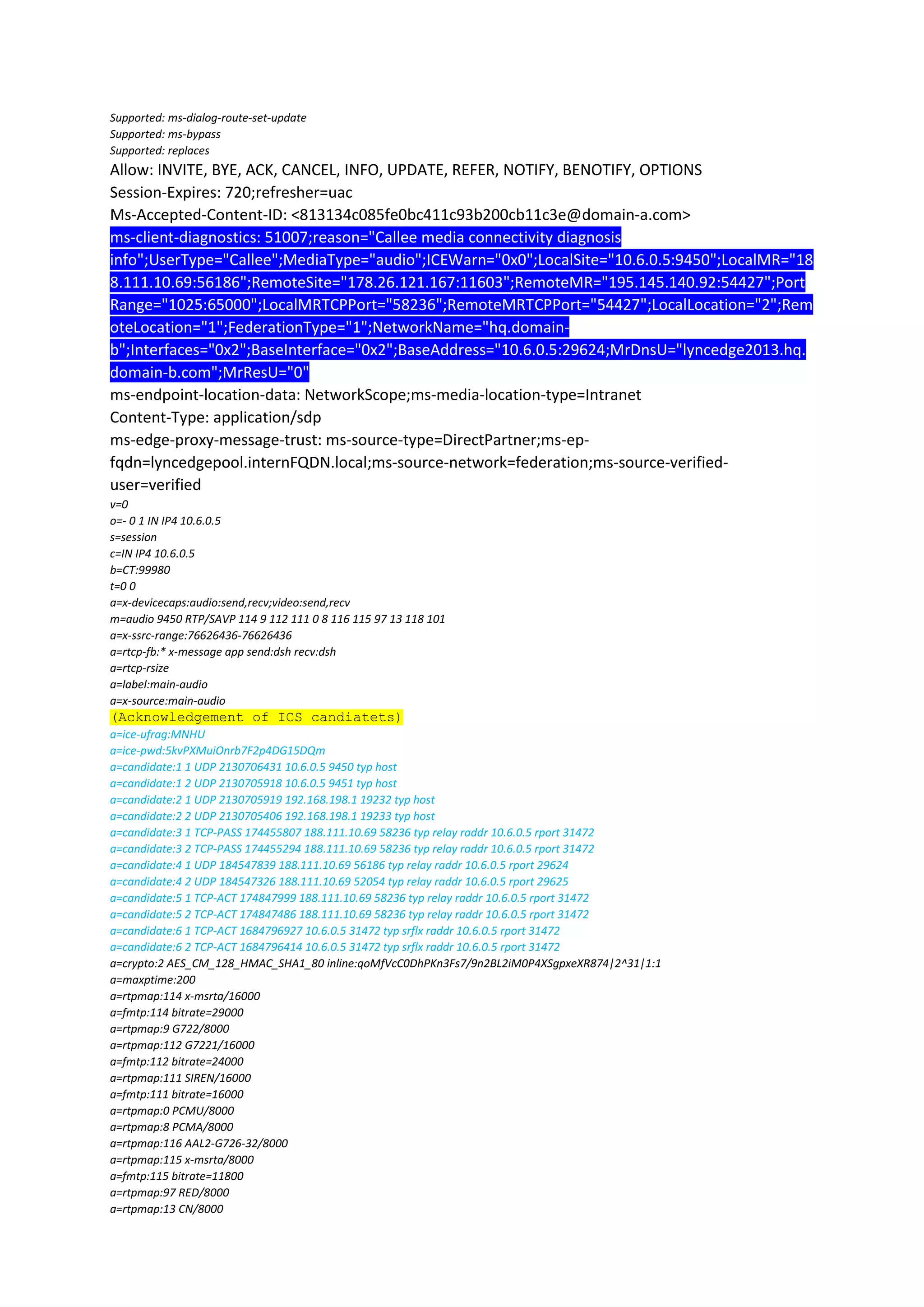 Supported: ms-dialog-route-set-update
Supported: ms-bypass
Supported: replaces
Allow: INVITE, BYE, ACK, CANCEL, INFO, UPDATE, REFER, NOTIFY, BENOTIFY, OPTIONS
Session-Expires: 720;refresher=uac
Ms-Accepted-Content-ID: <813134c085fe0bc411c93b200cb11c3e@domain-a.com>
ms-client-diagnostics: 51007;reason="Callee media connectivity diagnosis
info";UserType="Callee";MediaType="audio";ICEWarn="0x0";LocalSite="10.6.0.5:9450";LocalMR="18
8.111.10.69:56186";RemoteSite="178.26.121.167:11603";RemoteMR="195.145.140.92:54427";Port
Range="1025:65000";LocalMRTCPPort="58236";RemoteMRTCPPort="54427";LocalLocation="2";Rem
oteLocation="1";FederationType="1";NetworkName="hq.domain-
b";Interfaces="0x2";BaseInterface="0x2";BaseAddress="10.6.0.5:29624;MrDnsU="lyncedge2013.hq.
domain-b.com";MrResU="0"
ms-endpoint-location-data: NetworkScope;ms-media-location-type=Intranet
Content-Type: application/sdp
ms-edge-proxy-message-trust: ms-source-type=DirectPartner;ms-ep-
fqdn=lyncedgepool.internFQDN.local;ms-source-network=federation;ms-source-verified-
user=verified
v=0
o=- 0 1 IN IP4 10.6.0.5
s=session
c=IN IP4 10.6.0.5
b=CT:99980
t=0 0
a=x-devicecaps:audio:send,recv;video:send,recv
m=audio 9450 RTP/SAVP 114 9 112 111 0 8 116 115 97 13 118 101
a=x-ssrc-range:76626436-76626436
a=rtcp-fb:* x-message app send:dsh recv:dsh
a=rtcp-rsize
a=label:main-audio
a=x-source:main-audio
(Acknowledgement of ICS candiatets)
a=ice-ufrag:MNHU
a=ice-pwd:5kvPXMuiOnrb7F2p4DG15DQm
a=candidate:1 1 UDP 2130706431 10.6.0.5 9450 typ host
a=candidate:1 2 UDP 2130705918 10.6.0.5 9451 typ host
a=candidate:2 1 UDP 2130705919 192.168.198.1 19232 typ host
a=candidate:2 2 UDP 2130705406 192.168.198.1 19233 typ host
a=candidate:3 1 TCP-PASS 174455807 188.111.10.69 58236 typ relay raddr 10.6.0.5 rport 31472
a=candidate:3 2 TCP-PASS 174455294 188.111.10.69 58236 typ relay raddr 10.6.0.5 rport 31472
a=candidate:4 1 UDP 184547839 188.111.10.69 56186 typ relay raddr 10.6.0.5 rport 29624
a=candidate:4 2 UDP 184547326 188.111.10.69 52054 typ relay raddr 10.6.0.5 rport 29625
a=candidate:5 1 TCP-ACT 174847999 188.111.10.69 58236 typ relay raddr 10.6.0.5 rport 31472
a=candidate:5 2 TCP-ACT 174847486 188.111.10.69 58236 typ relay raddr 10.6.0.5 rport 31472
a=candidate:6 1 TCP-ACT 1684796927 10.6.0.5 31472 typ srflx raddr 10.6.0.5 rport 31472
a=candidate:6 2 TCP-ACT 1684796414 10.6.0.5 31472 typ srflx raddr 10.6.0.5 rport 31472
a=crypto:2 AES_CM_128_HMAC_SHA1_80 inline:qoMfVcC0DhPKn3Fs7/9n2BL2iM0P4XSgpxeXR874|2^31|1:1
a=maxptime:200
a=rtpmap:114 x-msrta/16000
a=fmtp:114 bitrate=29000
a=rtpmap:9 G722/8000
a=rtpmap:112 G7221/16000
a=fmtp:112 bitrate=24000
a=rtpmap:111 SIREN/16000
a=fmtp:111 bitrate=16000
a=rtpmap:0 PCMU/8000
a=rtpmap:8 PCMA/8000
a=rtpmap:116 AAL2-G726-32/8000
a=rtpmap:115 x-msrta/8000
a=fmtp:115 bitrate=11800
a=rtpmap:97 RED/8000
a=rtpmap:13 CN/8000
 