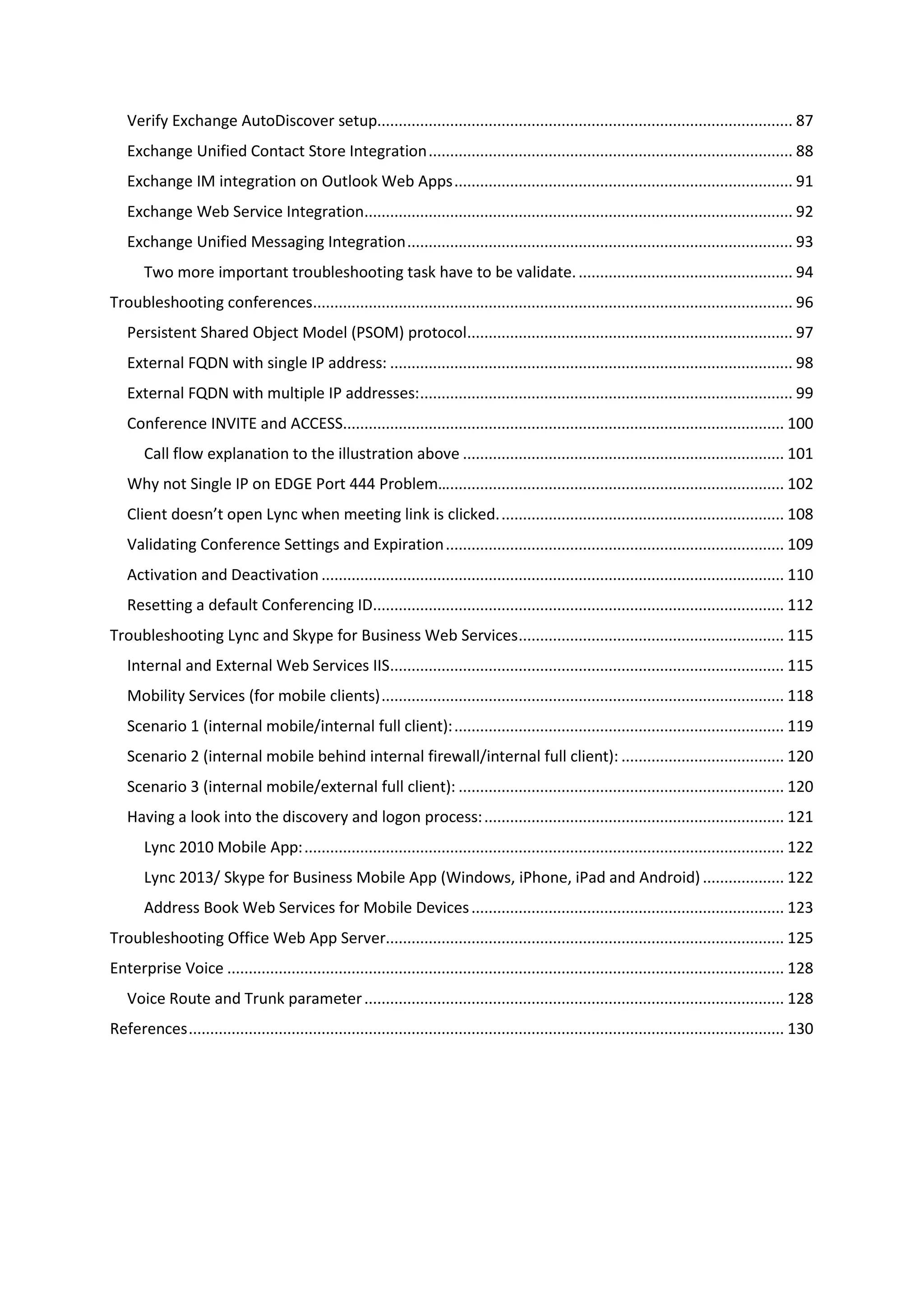 Verify Exchange AutoDiscover setup................................................................................................. 87
Exchange Unified Contact Store Integration..................................................................................... 88
Exchange IM integration on Outlook Web Apps............................................................................... 91
Exchange Web Service Integration.................................................................................................... 92
Exchange Unified Messaging Integration.......................................................................................... 93
Two more important troubleshooting task have to be validate................................................... 94
Troubleshooting conferences................................................................................................................ 96
Persistent Shared Object Model (PSOM) protocol............................................................................ 97
External FQDN with single IP address: .............................................................................................. 98
External FQDN with multiple IP addresses:....................................................................................... 99
Conference INVITE and ACCESS....................................................................................................... 100
Call flow explanation to the illustration above ........................................................................... 101
Why not Single IP on EDGE Port 444 Problem….............................................................................. 102
Client doesn’t open Lync when meeting link is clicked................................................................... 108
Validating Conference Settings and Expiration............................................................................... 109
Activation and Deactivation ............................................................................................................ 110
Resetting a default Conferencing ID................................................................................................ 112
Troubleshooting Lync and Skype for Business Web Services.............................................................. 115
Internal and External Web Services IIS............................................................................................ 115
Mobility Services (for mobile clients).............................................................................................. 118
Scenario 1 (internal mobile/internal full client):............................................................................. 119
Scenario 2 (internal mobile behind internal firewall/internal full client): ...................................... 120
Scenario 3 (internal mobile/external full client): ............................................................................ 120
Having a look into the discovery and logon process:...................................................................... 121
Lync 2010 Mobile App:................................................................................................................ 122
Lync 2013/ Skype for Business Mobile App (Windows, iPhone, iPad and Android)................... 122
Address Book Web Services for Mobile Devices......................................................................... 123
Troubleshooting Office Web App Server............................................................................................. 125
Enterprise Voice .................................................................................................................................. 128
Voice Route and Trunk parameter.................................................................................................. 128
References........................................................................................................................................... 130
 