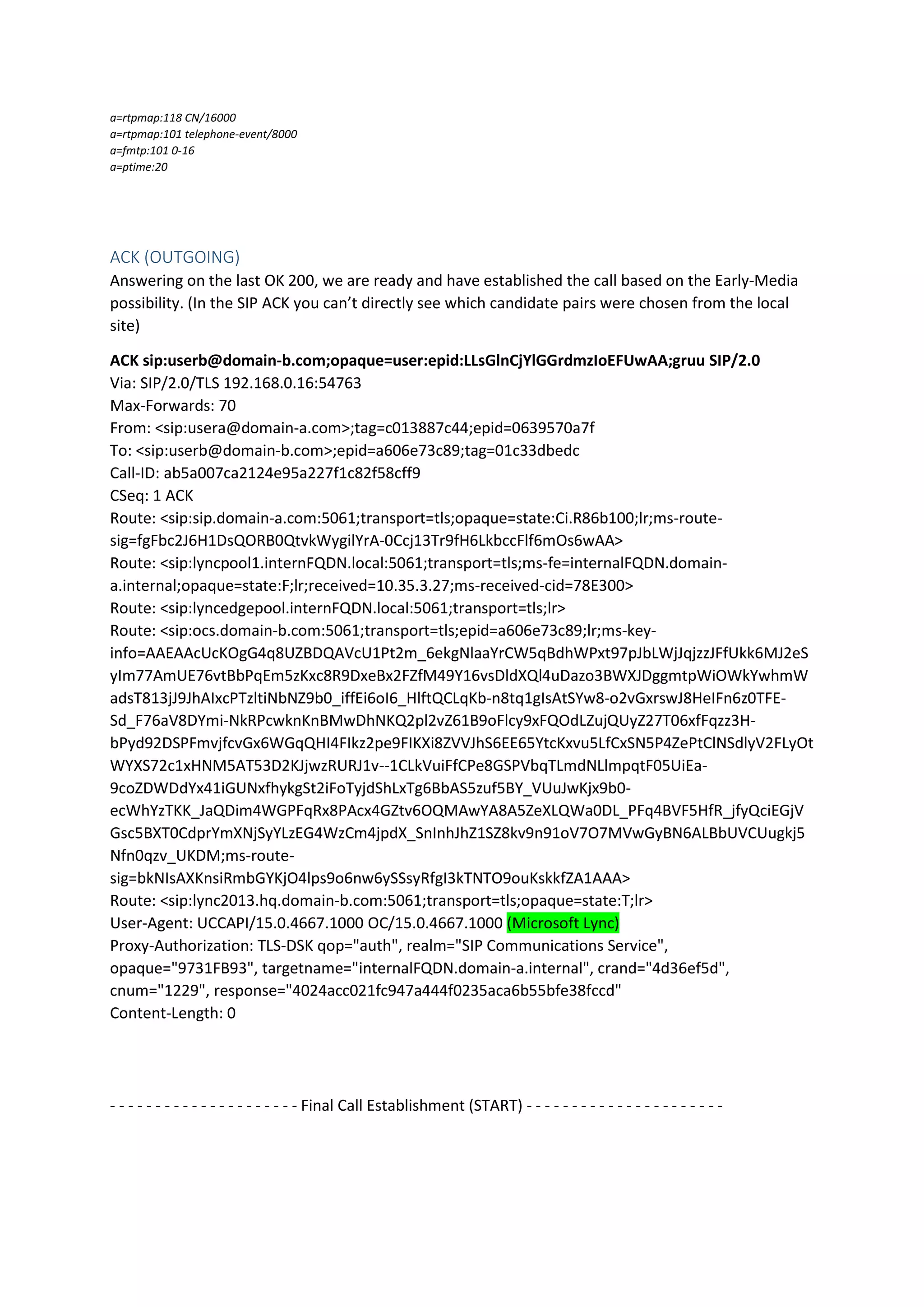 a=rtpmap:118 CN/16000
a=rtpmap:101 telephone-event/8000
a=fmtp:101 0-16
a=ptime:20
ACK (OUTGOING)
Answering on the last OK 200, we are ready and have established the call based on the Early-Media
possibility. (In the SIP ACK you can’t directly see which candidate pairs were chosen from the local
site)
ACK sip:userb@domain-b.com;opaque=user:epid:LLsGlnCjYlGGrdmzIoEFUwAA;gruu SIP/2.0
Via: SIP/2.0/TLS 192.168.0.16:54763
Max-Forwards: 70
From: <sip:usera@domain-a.com>;tag=c013887c44;epid=0639570a7f
To: <sip:userb@domain-b.com>;epid=a606e73c89;tag=01c33dbedc
Call-ID: ab5a007ca2124e95a227f1c82f58cff9
CSeq: 1 ACK
Route: <sip:sip.domain-a.com:5061;transport=tls;opaque=state:Ci.R86b100;lr;ms-route-
sig=fgFbc2J6H1DsQORB0QtvkWygilYrA-0Ccj13Tr9fH6LkbccFlf6mOs6wAA>
Route: <sip:lyncpool1.internFQDN.local:5061;transport=tls;ms-fe=internalFQDN.domain-
a.internal;opaque=state:F;lr;received=10.35.3.27;ms-received-cid=78E300>
Route: <sip:lyncedgepool.internFQDN.local:5061;transport=tls;lr>
Route: <sip:ocs.domain-b.com:5061;transport=tls;epid=a606e73c89;lr;ms-key-
info=AAEAAcUcKOgG4q8UZBDQAVcU1Pt2m_6ekgNlaaYrCW5qBdhWPxt97pJbLWjJqjzzJFfUkk6MJ2eS
yIm77AmUE76vtBbPqEm5zKxc8R9DxeBx2FZfM49Y16vsDldXQl4uDazo3BWXJDggmtpWiOWkYwhmW
adsT813jJ9JhAIxcPTzltiNbNZ9b0_iffEi6oI6_HlftQCLqKb-n8tq1gIsAtSYw8-o2vGxrswJ8HeIFn6z0TFE-
Sd_F76aV8DYmi-NkRPcwknKnBMwDhNKQ2pl2vZ61B9oFlcy9xFQOdLZujQUyZ27T06xfFqzz3H-
bPyd92DSPFmvjfcvGx6WGqQHI4FIkz2pe9FIKXi8ZVVJhS6EE65YtcKxvu5LfCxSN5P4ZePtClNSdlyV2FLyOt
WYXS72c1xHNM5AT53D2KJjwzRURJ1v--1CLkVuiFfCPe8GSPVbqTLmdNLlmpqtF05UiEa-
9coZDWDdYx41iGUNxfhykgSt2iFoTyjdShLxTg6BbAS5zuf5BY_VUuJwKjx9b0-
ecWhYzTKK_JaQDim4WGPFqRx8PAcx4GZtv6OQMAwYA8A5ZeXLQWa0DL_PFq4BVF5HfR_jfyQciEGjV
Gsc5BXT0CdprYmXNjSyYLzEG4WzCm4jpdX_SnInhJhZ1SZ8kv9n91oV7O7MVwGyBN6ALBbUVCUugkj5
Nfn0qzv_UKDM;ms-route-
sig=bkNIsAXKnsiRmbGYKjO4lps9o6nw6ySSsyRfgI3kTNTO9ouKskkfZA1AAA>
Route: <sip:lync2013.hq.domain-b.com:5061;transport=tls;opaque=state:T;lr>
User-Agent: UCCAPI/15.0.4667.1000 OC/15.0.4667.1000 (Microsoft Lync)
Proxy-Authorization: TLS-DSK qop="auth", realm="SIP Communications Service",
opaque="9731FB93", targetname="internalFQDN.domain-a.internal", crand="4d36ef5d",
cnum="1229", response="4024acc021fc947a444f0235aca6b55bfe38fccd"
Content-Length: 0
- - - - - - - - - - - - - - - - - - - - - Final Call Establishment (START) - - - - - - - - - - - - - - - - - - - - - -
 
