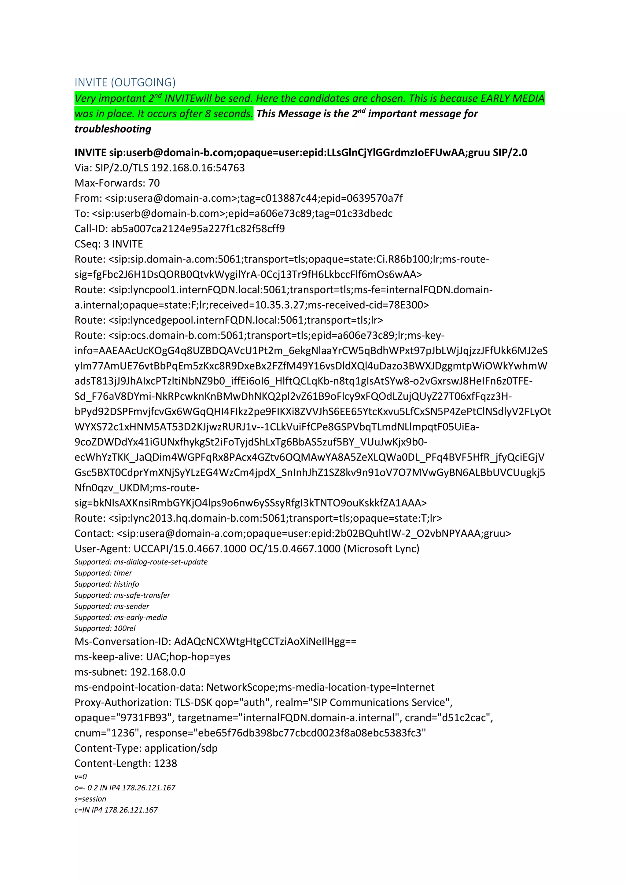 INVITE (OUTGOING)
Very important 2nd
INVITEwill be send. Here the candidates are chosen. This is because EARLY MEDIA
was in place. It occurs after 8 seconds. This Message is the 2nd
important message for
troubleshooting
INVITE sip:userb@domain-b.com;opaque=user:epid:LLsGlnCjYlGGrdmzIoEFUwAA;gruu SIP/2.0
Via: SIP/2.0/TLS 192.168.0.16:54763
Max-Forwards: 70
From: <sip:usera@domain-a.com>;tag=c013887c44;epid=0639570a7f
To: <sip:userb@domain-b.com>;epid=a606e73c89;tag=01c33dbedc
Call-ID: ab5a007ca2124e95a227f1c82f58cff9
CSeq: 3 INVITE
Route: <sip:sip.domain-a.com:5061;transport=tls;opaque=state:Ci.R86b100;lr;ms-route-
sig=fgFbc2J6H1DsQORB0QtvkWygilYrA-0Ccj13Tr9fH6LkbccFlf6mOs6wAA>
Route: <sip:lyncpool1.internFQDN.local:5061;transport=tls;ms-fe=internalFQDN.domain-
a.internal;opaque=state:F;lr;received=10.35.3.27;ms-received-cid=78E300>
Route: <sip:lyncedgepool.internFQDN.local:5061;transport=tls;lr>
Route: <sip:ocs.domain-b.com:5061;transport=tls;epid=a606e73c89;lr;ms-key-
info=AAEAAcUcKOgG4q8UZBDQAVcU1Pt2m_6ekgNlaaYrCW5qBdhWPxt97pJbLWjJqjzzJFfUkk6MJ2eS
yIm77AmUE76vtBbPqEm5zKxc8R9DxeBx2FZfM49Y16vsDldXQl4uDazo3BWXJDggmtpWiOWkYwhmW
adsT813jJ9JhAIxcPTzltiNbNZ9b0_iffEi6oI6_HlftQCLqKb-n8tq1gIsAtSYw8-o2vGxrswJ8HeIFn6z0TFE-
Sd_F76aV8DYmi-NkRPcwknKnBMwDhNKQ2pl2vZ61B9oFlcy9xFQOdLZujQUyZ27T06xfFqzz3H-
bPyd92DSPFmvjfcvGx6WGqQHI4FIkz2pe9FIKXi8ZVVJhS6EE65YtcKxvu5LfCxSN5P4ZePtClNSdlyV2FLyOt
WYXS72c1xHNM5AT53D2KJjwzRURJ1v--1CLkVuiFfCPe8GSPVbqTLmdNLlmpqtF05UiEa-
9coZDWDdYx41iGUNxfhykgSt2iFoTyjdShLxTg6BbAS5zuf5BY_VUuJwKjx9b0-
ecWhYzTKK_JaQDim4WGPFqRx8PAcx4GZtv6OQMAwYA8A5ZeXLQWa0DL_PFq4BVF5HfR_jfyQciEGjV
Gsc5BXT0CdprYmXNjSyYLzEG4WzCm4jpdX_SnInhJhZ1SZ8kv9n91oV7O7MVwGyBN6ALBbUVCUugkj5
Nfn0qzv_UKDM;ms-route-
sig=bkNIsAXKnsiRmbGYKjO4lps9o6nw6ySSsyRfgI3kTNTO9ouKskkfZA1AAA>
Route: <sip:lync2013.hq.domain-b.com:5061;transport=tls;opaque=state:T;lr>
Contact: <sip:usera@domain-a.com;opaque=user:epid:2b02BQuhtlW-2_O2vbNPYAAA;gruu>
User-Agent: UCCAPI/15.0.4667.1000 OC/15.0.4667.1000 (Microsoft Lync)
Supported: ms-dialog-route-set-update
Supported: timer
Supported: histinfo
Supported: ms-safe-transfer
Supported: ms-sender
Supported: ms-early-media
Supported: 100rel
Ms-Conversation-ID: AdAQcNCXWtgHtgCCTziAoXiNeIlHgg==
ms-keep-alive: UAC;hop-hop=yes
ms-subnet: 192.168.0.0
ms-endpoint-location-data: NetworkScope;ms-media-location-type=Internet
Proxy-Authorization: TLS-DSK qop="auth", realm="SIP Communications Service",
opaque="9731FB93", targetname="internalFQDN.domain-a.internal", crand="d51c2cac",
cnum="1236", response="ebe65f76db398bc77cbcd0023f8a08ebc5383fc3"
Content-Type: application/sdp
Content-Length: 1238
v=0
o=- 0 2 IN IP4 178.26.121.167
s=session
c=IN IP4 178.26.121.167
 