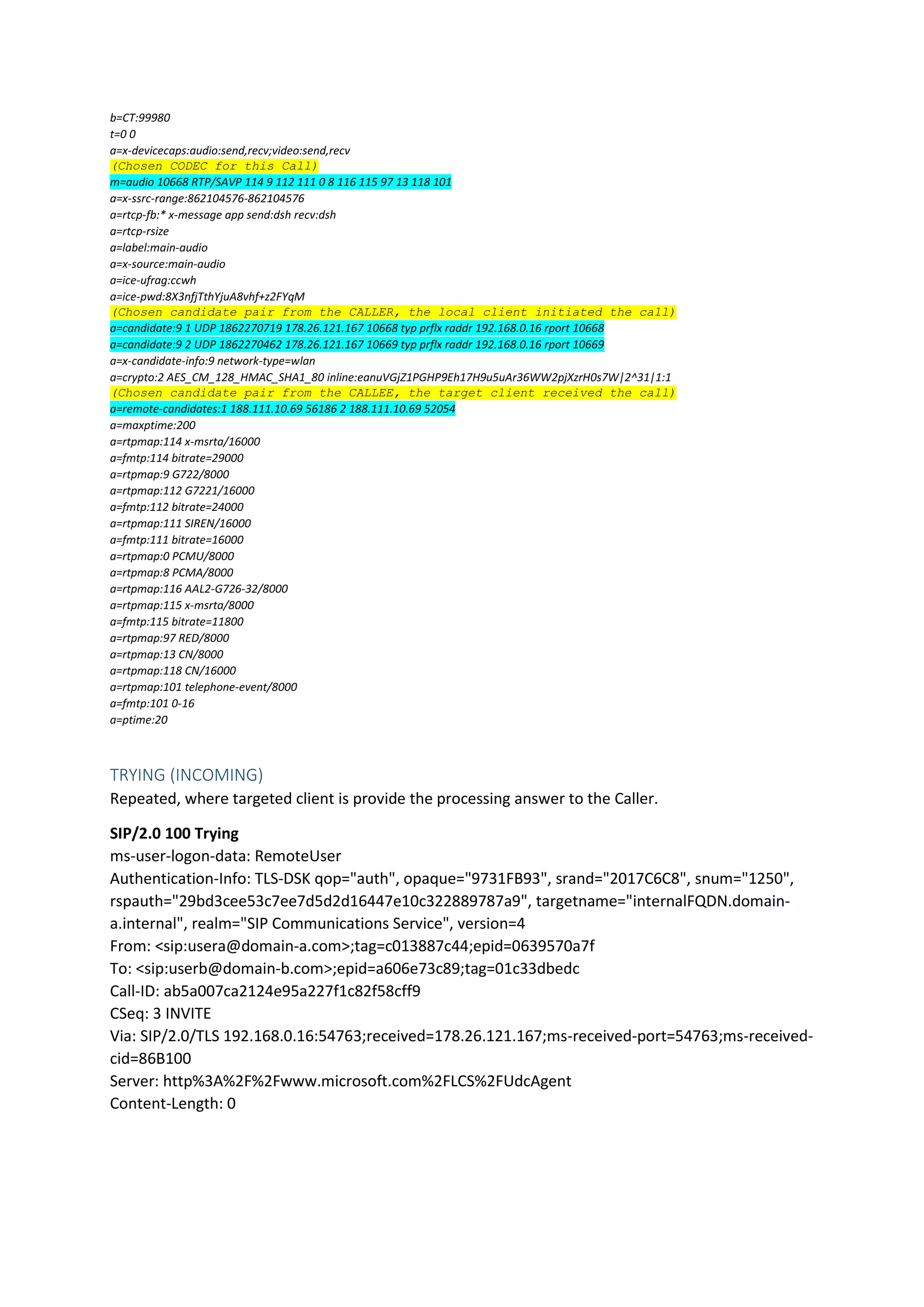 b=CT:99980
t=0 0
a=x-devicecaps:audio:send,recv;video:send,recv
(Chosen CODEC for this Call)
m=audio 10668 RTP/SAVP 114 9 112 111 0 8 116 115 97 13 118 101
a=x-ssrc-range:862104576-862104576
a=rtcp-fb:* x-message app send:dsh recv:dsh
a=rtcp-rsize
a=label:main-audio
a=x-source:main-audio
a=ice-ufrag:ccwh
a=ice-pwd:8X3nfjTthYjuA8vhf+z2FYqM
(Chosen candidate pair from the CALLER, the local client initiated the call)
a=candidate:9 1 UDP 1862270719 178.26.121.167 10668 typ prflx raddr 192.168.0.16 rport 10668
a=candidate:9 2 UDP 1862270462 178.26.121.167 10669 typ prflx raddr 192.168.0.16 rport 10669
a=x-candidate-info:9 network-type=wlan
a=crypto:2 AES_CM_128_HMAC_SHA1_80 inline:eanuVGjZ1PGHP9Eh17H9u5uAr36WW2pjXzrH0s7W|2^31|1:1
(Chosen candidate pair from the CALLEE, the target client received the call)
a=remote-candidates:1 188.111.10.69 56186 2 188.111.10.69 52054
a=maxptime:200
a=rtpmap:114 x-msrta/16000
a=fmtp:114 bitrate=29000
a=rtpmap:9 G722/8000
a=rtpmap:112 G7221/16000
a=fmtp:112 bitrate=24000
a=rtpmap:111 SIREN/16000
a=fmtp:111 bitrate=16000
a=rtpmap:0 PCMU/8000
a=rtpmap:8 PCMA/8000
a=rtpmap:116 AAL2-G726-32/8000
a=rtpmap:115 x-msrta/8000
a=fmtp:115 bitrate=11800
a=rtpmap:97 RED/8000
a=rtpmap:13 CN/8000
a=rtpmap:118 CN/16000
a=rtpmap:101 telephone-event/8000
a=fmtp:101 0-16
a=ptime:20
TRYING (INCOMING)
Repeated, where targeted client is provide the processing answer to the Caller.
SIP/2.0 100 Trying
ms-user-logon-data: RemoteUser
Authentication-Info: TLS-DSK qop="auth", opaque="9731FB93", srand="2017C6C8", snum="1250",
rspauth="29bd3cee53c7ee7d5d2d16447e10c322889787a9", targetname="internalFQDN.domain-
a.internal", realm="SIP Communications Service", version=4
From: <sip:usera@domain-a.com>;tag=c013887c44;epid=0639570a7f
To: <sip:userb@domain-b.com>;epid=a606e73c89;tag=01c33dbedc
Call-ID: ab5a007ca2124e95a227f1c82f58cff9
CSeq: 3 INVITE
Via: SIP/2.0/TLS 192.168.0.16:54763;received=178.26.121.167;ms-received-port=54763;ms-received-
cid=86B100
Server: http%3A%2F%2Fwww.microsoft.com%2FLCS%2FUdcAgent
Content-Length: 0
 