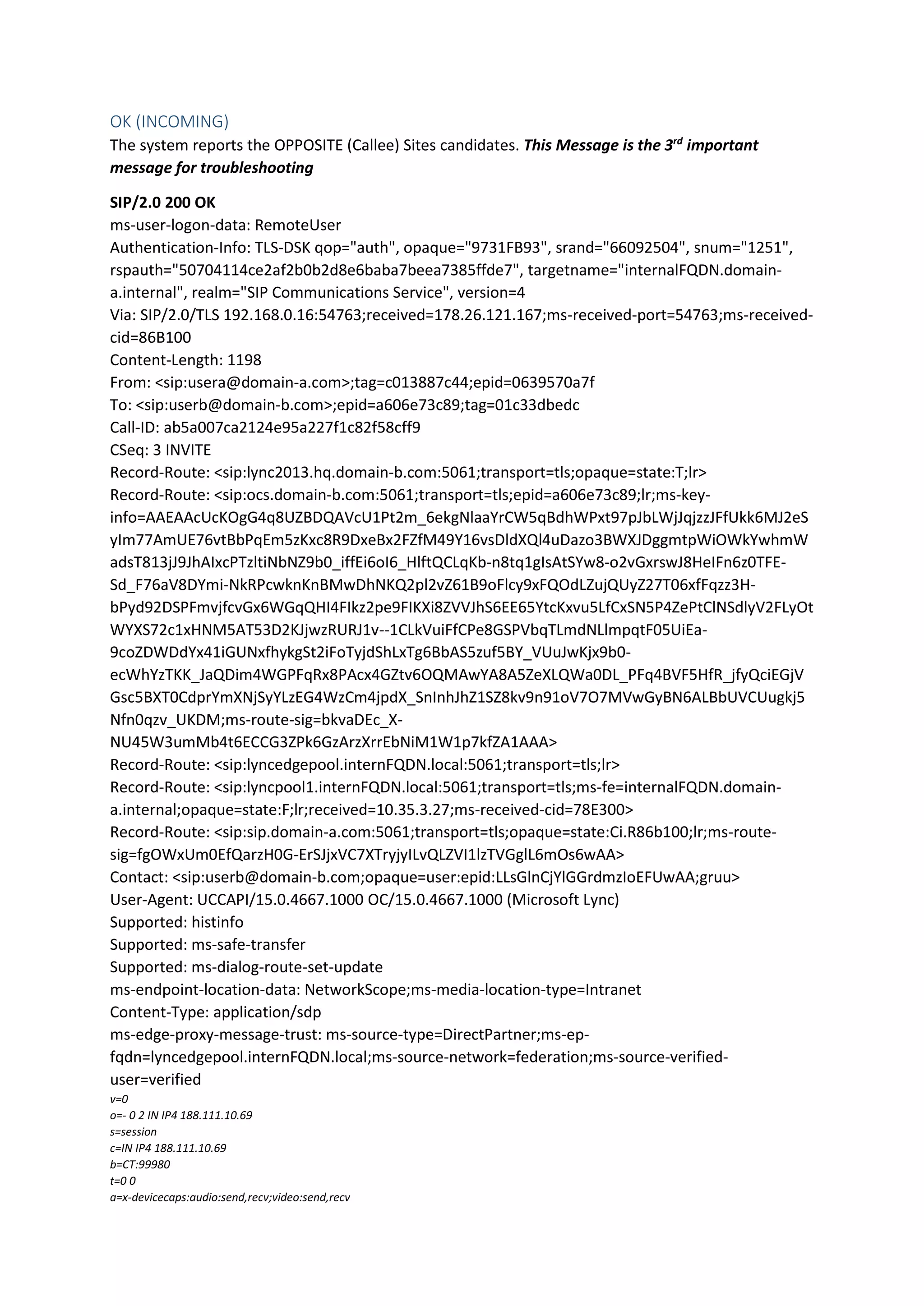 OK (INCOMING)
The system reports the OPPOSITE (Callee) Sites candidates. This Message is the 3rd
important
message for troubleshooting
SIP/2.0 200 OK
ms-user-logon-data: RemoteUser
Authentication-Info: TLS-DSK qop="auth", opaque="9731FB93", srand="66092504", snum="1251",
rspauth="50704114ce2af2b0b2d8e6baba7beea7385ffde7", targetname="internalFQDN.domain-
a.internal", realm="SIP Communications Service", version=4
Via: SIP/2.0/TLS 192.168.0.16:54763;received=178.26.121.167;ms-received-port=54763;ms-received-
cid=86B100
Content-Length: 1198
From: <sip:usera@domain-a.com>;tag=c013887c44;epid=0639570a7f
To: <sip:userb@domain-b.com>;epid=a606e73c89;tag=01c33dbedc
Call-ID: ab5a007ca2124e95a227f1c82f58cff9
CSeq: 3 INVITE
Record-Route: <sip:lync2013.hq.domain-b.com:5061;transport=tls;opaque=state:T;lr>
Record-Route: <sip:ocs.domain-b.com:5061;transport=tls;epid=a606e73c89;lr;ms-key-
info=AAEAAcUcKOgG4q8UZBDQAVcU1Pt2m_6ekgNlaaYrCW5qBdhWPxt97pJbLWjJqjzzJFfUkk6MJ2eS
yIm77AmUE76vtBbPqEm5zKxc8R9DxeBx2FZfM49Y16vsDldXQl4uDazo3BWXJDggmtpWiOWkYwhmW
adsT813jJ9JhAIxcPTzltiNbNZ9b0_iffEi6oI6_HlftQCLqKb-n8tq1gIsAtSYw8-o2vGxrswJ8HeIFn6z0TFE-
Sd_F76aV8DYmi-NkRPcwknKnBMwDhNKQ2pl2vZ61B9oFlcy9xFQOdLZujQUyZ27T06xfFqzz3H-
bPyd92DSPFmvjfcvGx6WGqQHI4FIkz2pe9FIKXi8ZVVJhS6EE65YtcKxvu5LfCxSN5P4ZePtClNSdlyV2FLyOt
WYXS72c1xHNM5AT53D2KJjwzRURJ1v--1CLkVuiFfCPe8GSPVbqTLmdNLlmpqtF05UiEa-
9coZDWDdYx41iGUNxfhykgSt2iFoTyjdShLxTg6BbAS5zuf5BY_VUuJwKjx9b0-
ecWhYzTKK_JaQDim4WGPFqRx8PAcx4GZtv6OQMAwYA8A5ZeXLQWa0DL_PFq4BVF5HfR_jfyQciEGjV
Gsc5BXT0CdprYmXNjSyYLzEG4WzCm4jpdX_SnInhJhZ1SZ8kv9n91oV7O7MVwGyBN6ALBbUVCUugkj5
Nfn0qzv_UKDM;ms-route-sig=bkvaDEc_X-
NU45W3umMb4t6ECCG3ZPk6GzArzXrrEbNiM1W1p7kfZA1AAA>
Record-Route: <sip:lyncedgepool.internFQDN.local:5061;transport=tls;lr>
Record-Route: <sip:lyncpool1.internFQDN.local:5061;transport=tls;ms-fe=internalFQDN.domain-
a.internal;opaque=state:F;lr;received=10.35.3.27;ms-received-cid=78E300>
Record-Route: <sip:sip.domain-a.com:5061;transport=tls;opaque=state:Ci.R86b100;lr;ms-route-
sig=fgOWxUm0EfQarzH0G-ErSJjxVC7XTryjyILvQLZVI1lzTVGglL6mOs6wAA>
Contact: <sip:userb@domain-b.com;opaque=user:epid:LLsGlnCjYlGGrdmzIoEFUwAA;gruu>
User-Agent: UCCAPI/15.0.4667.1000 OC/15.0.4667.1000 (Microsoft Lync)
Supported: histinfo
Supported: ms-safe-transfer
Supported: ms-dialog-route-set-update
ms-endpoint-location-data: NetworkScope;ms-media-location-type=Intranet
Content-Type: application/sdp
ms-edge-proxy-message-trust: ms-source-type=DirectPartner;ms-ep-
fqdn=lyncedgepool.internFQDN.local;ms-source-network=federation;ms-source-verified-
user=verified
v=0
o=- 0 2 IN IP4 188.111.10.69
s=session
c=IN IP4 188.111.10.69
b=CT:99980
t=0 0
a=x-devicecaps:audio:send,recv;video:send,recv
 