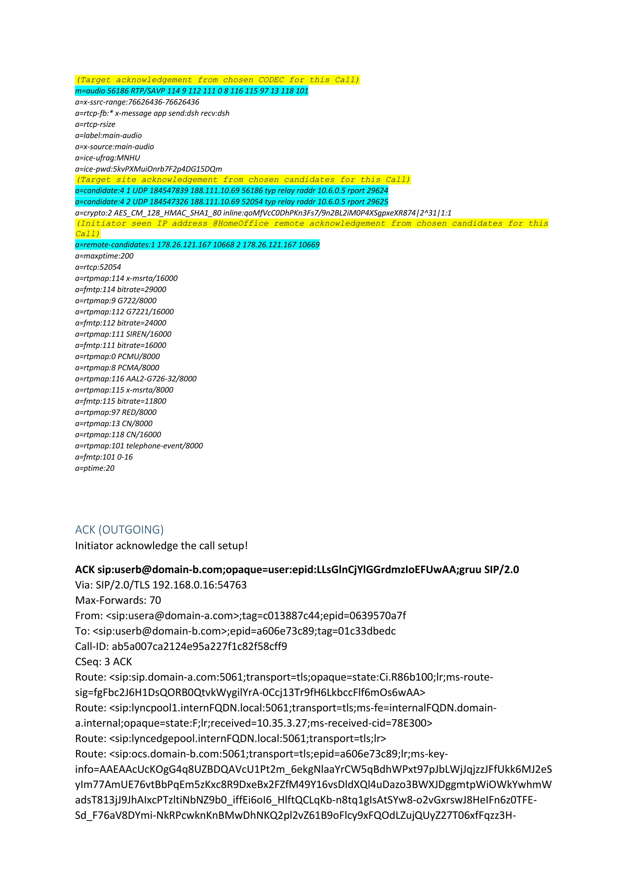 (Target acknowledgement from chosen CODEC for this Call)
m=audio 56186 RTP/SAVP 114 9 112 111 0 8 116 115 97 13 118 101
a=x-ssrc-range:76626436-76626436
a=rtcp-fb:* x-message app send:dsh recv:dsh
a=rtcp-rsize
a=label:main-audio
a=x-source:main-audio
a=ice-ufrag:MNHU
a=ice-pwd:5kvPXMuiOnrb7F2p4DG15DQm
(Target site acknowledgement from chosen candidates for this Call)
a=candidate:4 1 UDP 184547839 188.111.10.69 56186 typ relay raddr 10.6.0.5 rport 29624
a=candidate:4 2 UDP 184547326 188.111.10.69 52054 typ relay raddr 10.6.0.5 rport 29625
a=crypto:2 AES_CM_128_HMAC_SHA1_80 inline:qoMfVcC0DhPKn3Fs7/9n2BL2iM0P4XSgpxeXR874|2^31|1:1
(Initiator seen IP address @HomeOffice remote acknowledgement from chosen candidates for this
Call)
a=remote-candidates:1 178.26.121.167 10668 2 178.26.121.167 10669
a=maxptime:200
a=rtcp:52054
a=rtpmap:114 x-msrta/16000
a=fmtp:114 bitrate=29000
a=rtpmap:9 G722/8000
a=rtpmap:112 G7221/16000
a=fmtp:112 bitrate=24000
a=rtpmap:111 SIREN/16000
a=fmtp:111 bitrate=16000
a=rtpmap:0 PCMU/8000
a=rtpmap:8 PCMA/8000
a=rtpmap:116 AAL2-G726-32/8000
a=rtpmap:115 x-msrta/8000
a=fmtp:115 bitrate=11800
a=rtpmap:97 RED/8000
a=rtpmap:13 CN/8000
a=rtpmap:118 CN/16000
a=rtpmap:101 telephone-event/8000
a=fmtp:101 0-16
a=ptime:20
ACK (OUTGOING)
Initiator acknowledge the call setup!
ACK sip:userb@domain-b.com;opaque=user:epid:LLsGlnCjYlGGrdmzIoEFUwAA;gruu SIP/2.0
Via: SIP/2.0/TLS 192.168.0.16:54763
Max-Forwards: 70
From: <sip:usera@domain-a.com>;tag=c013887c44;epid=0639570a7f
To: <sip:userb@domain-b.com>;epid=a606e73c89;tag=01c33dbedc
Call-ID: ab5a007ca2124e95a227f1c82f58cff9
CSeq: 3 ACK
Route: <sip:sip.domain-a.com:5061;transport=tls;opaque=state:Ci.R86b100;lr;ms-route-
sig=fgFbc2J6H1DsQORB0QtvkWygilYrA-0Ccj13Tr9fH6LkbccFlf6mOs6wAA>
Route: <sip:lyncpool1.internFQDN.local:5061;transport=tls;ms-fe=internalFQDN.domain-
a.internal;opaque=state:F;lr;received=10.35.3.27;ms-received-cid=78E300>
Route: <sip:lyncedgepool.internFQDN.local:5061;transport=tls;lr>
Route: <sip:ocs.domain-b.com:5061;transport=tls;epid=a606e73c89;lr;ms-key-
info=AAEAAcUcKOgG4q8UZBDQAVcU1Pt2m_6ekgNlaaYrCW5qBdhWPxt97pJbLWjJqjzzJFfUkk6MJ2eS
yIm77AmUE76vtBbPqEm5zKxc8R9DxeBx2FZfM49Y16vsDldXQl4uDazo3BWXJDggmtpWiOWkYwhmW
adsT813jJ9JhAIxcPTzltiNbNZ9b0_iffEi6oI6_HlftQCLqKb-n8tq1gIsAtSYw8-o2vGxrswJ8HeIFn6z0TFE-
Sd_F76aV8DYmi-NkRPcwknKnBMwDhNKQ2pl2vZ61B9oFlcy9xFQOdLZujQUyZ27T06xfFqzz3H-
 