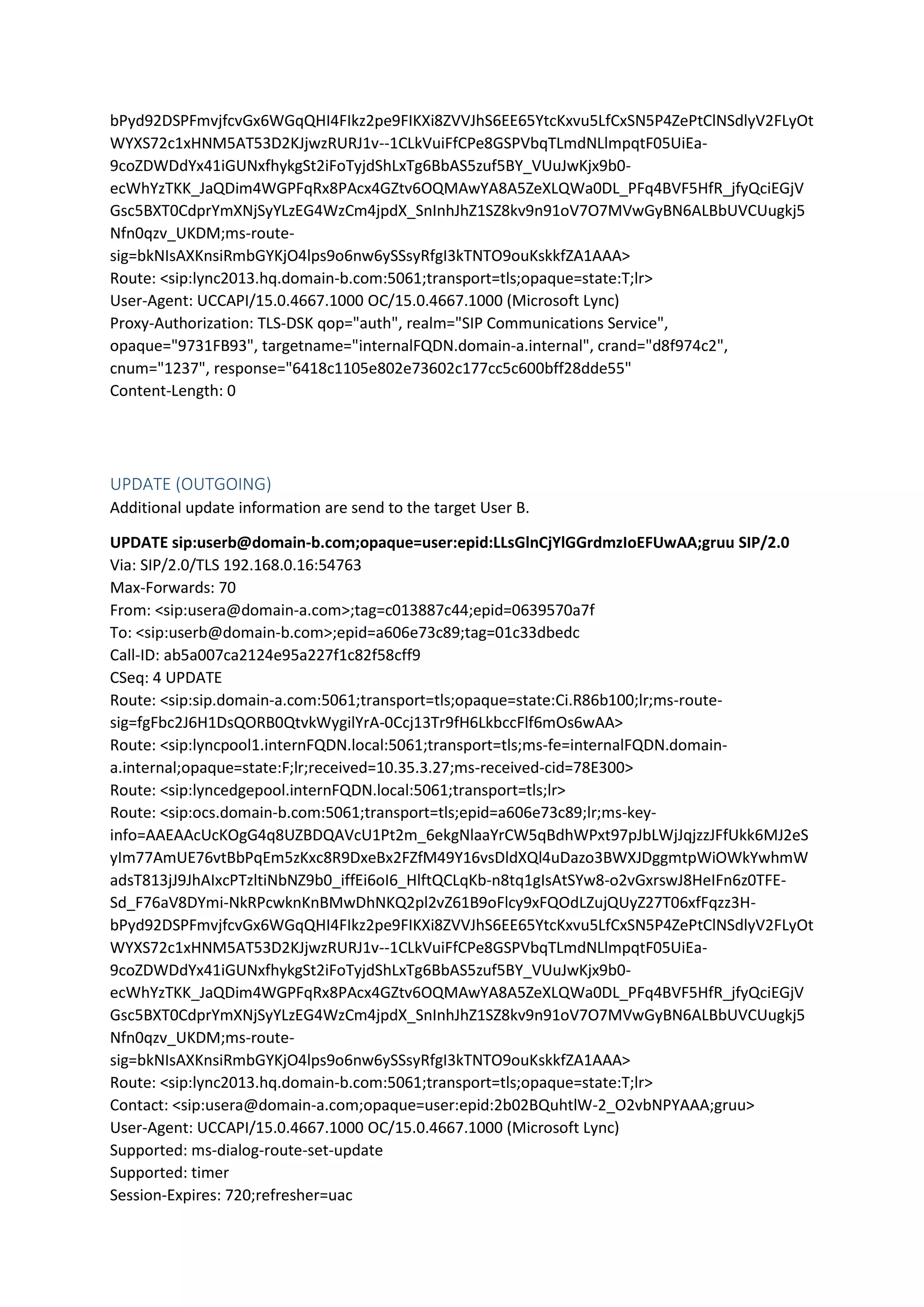 bPyd92DSPFmvjfcvGx6WGqQHI4FIkz2pe9FIKXi8ZVVJhS6EE65YtcKxvu5LfCxSN5P4ZePtClNSdlyV2FLyOt
WYXS72c1xHNM5AT53D2KJjwzRURJ1v--1CLkVuiFfCPe8GSPVbqTLmdNLlmpqtF05UiEa-
9coZDWDdYx41iGUNxfhykgSt2iFoTyjdShLxTg6BbAS5zuf5BY_VUuJwKjx9b0-
ecWhYzTKK_JaQDim4WGPFqRx8PAcx4GZtv6OQMAwYA8A5ZeXLQWa0DL_PFq4BVF5HfR_jfyQciEGjV
Gsc5BXT0CdprYmXNjSyYLzEG4WzCm4jpdX_SnInhJhZ1SZ8kv9n91oV7O7MVwGyBN6ALBbUVCUugkj5
Nfn0qzv_UKDM;ms-route-
sig=bkNIsAXKnsiRmbGYKjO4lps9o6nw6ySSsyRfgI3kTNTO9ouKskkfZA1AAA>
Route: <sip:lync2013.hq.domain-b.com:5061;transport=tls;opaque=state:T;lr>
User-Agent: UCCAPI/15.0.4667.1000 OC/15.0.4667.1000 (Microsoft Lync)
Proxy-Authorization: TLS-DSK qop="auth", realm="SIP Communications Service",
opaque="9731FB93", targetname="internalFQDN.domain-a.internal", crand="d8f974c2",
cnum="1237", response="6418c1105e802e73602c177cc5c600bff28dde55"
Content-Length: 0
UPDATE (OUTGOING)
Additional update information are send to the target User B.
UPDATE sip:userb@domain-b.com;opaque=user:epid:LLsGlnCjYlGGrdmzIoEFUwAA;gruu SIP/2.0
Via: SIP/2.0/TLS 192.168.0.16:54763
Max-Forwards: 70
From: <sip:usera@domain-a.com>;tag=c013887c44;epid=0639570a7f
To: <sip:userb@domain-b.com>;epid=a606e73c89;tag=01c33dbedc
Call-ID: ab5a007ca2124e95a227f1c82f58cff9
CSeq: 4 UPDATE
Route: <sip:sip.domain-a.com:5061;transport=tls;opaque=state:Ci.R86b100;lr;ms-route-
sig=fgFbc2J6H1DsQORB0QtvkWygilYrA-0Ccj13Tr9fH6LkbccFlf6mOs6wAA>
Route: <sip:lyncpool1.internFQDN.local:5061;transport=tls;ms-fe=internalFQDN.domain-
a.internal;opaque=state:F;lr;received=10.35.3.27;ms-received-cid=78E300>
Route: <sip:lyncedgepool.internFQDN.local:5061;transport=tls;lr>
Route: <sip:ocs.domain-b.com:5061;transport=tls;epid=a606e73c89;lr;ms-key-
info=AAEAAcUcKOgG4q8UZBDQAVcU1Pt2m_6ekgNlaaYrCW5qBdhWPxt97pJbLWjJqjzzJFfUkk6MJ2eS
yIm77AmUE76vtBbPqEm5zKxc8R9DxeBx2FZfM49Y16vsDldXQl4uDazo3BWXJDggmtpWiOWkYwhmW
adsT813jJ9JhAIxcPTzltiNbNZ9b0_iffEi6oI6_HlftQCLqKb-n8tq1gIsAtSYw8-o2vGxrswJ8HeIFn6z0TFE-
Sd_F76aV8DYmi-NkRPcwknKnBMwDhNKQ2pl2vZ61B9oFlcy9xFQOdLZujQUyZ27T06xfFqzz3H-
bPyd92DSPFmvjfcvGx6WGqQHI4FIkz2pe9FIKXi8ZVVJhS6EE65YtcKxvu5LfCxSN5P4ZePtClNSdlyV2FLyOt
WYXS72c1xHNM5AT53D2KJjwzRURJ1v--1CLkVuiFfCPe8GSPVbqTLmdNLlmpqtF05UiEa-
9coZDWDdYx41iGUNxfhykgSt2iFoTyjdShLxTg6BbAS5zuf5BY_VUuJwKjx9b0-
ecWhYzTKK_JaQDim4WGPFqRx8PAcx4GZtv6OQMAwYA8A5ZeXLQWa0DL_PFq4BVF5HfR_jfyQciEGjV
Gsc5BXT0CdprYmXNjSyYLzEG4WzCm4jpdX_SnInhJhZ1SZ8kv9n91oV7O7MVwGyBN6ALBbUVCUugkj5
Nfn0qzv_UKDM;ms-route-
sig=bkNIsAXKnsiRmbGYKjO4lps9o6nw6ySSsyRfgI3kTNTO9ouKskkfZA1AAA>
Route: <sip:lync2013.hq.domain-b.com:5061;transport=tls;opaque=state:T;lr>
Contact: <sip:usera@domain-a.com;opaque=user:epid:2b02BQuhtlW-2_O2vbNPYAAA;gruu>
User-Agent: UCCAPI/15.0.4667.1000 OC/15.0.4667.1000 (Microsoft Lync)
Supported: ms-dialog-route-set-update
Supported: timer
Session-Expires: 720;refresher=uac
 