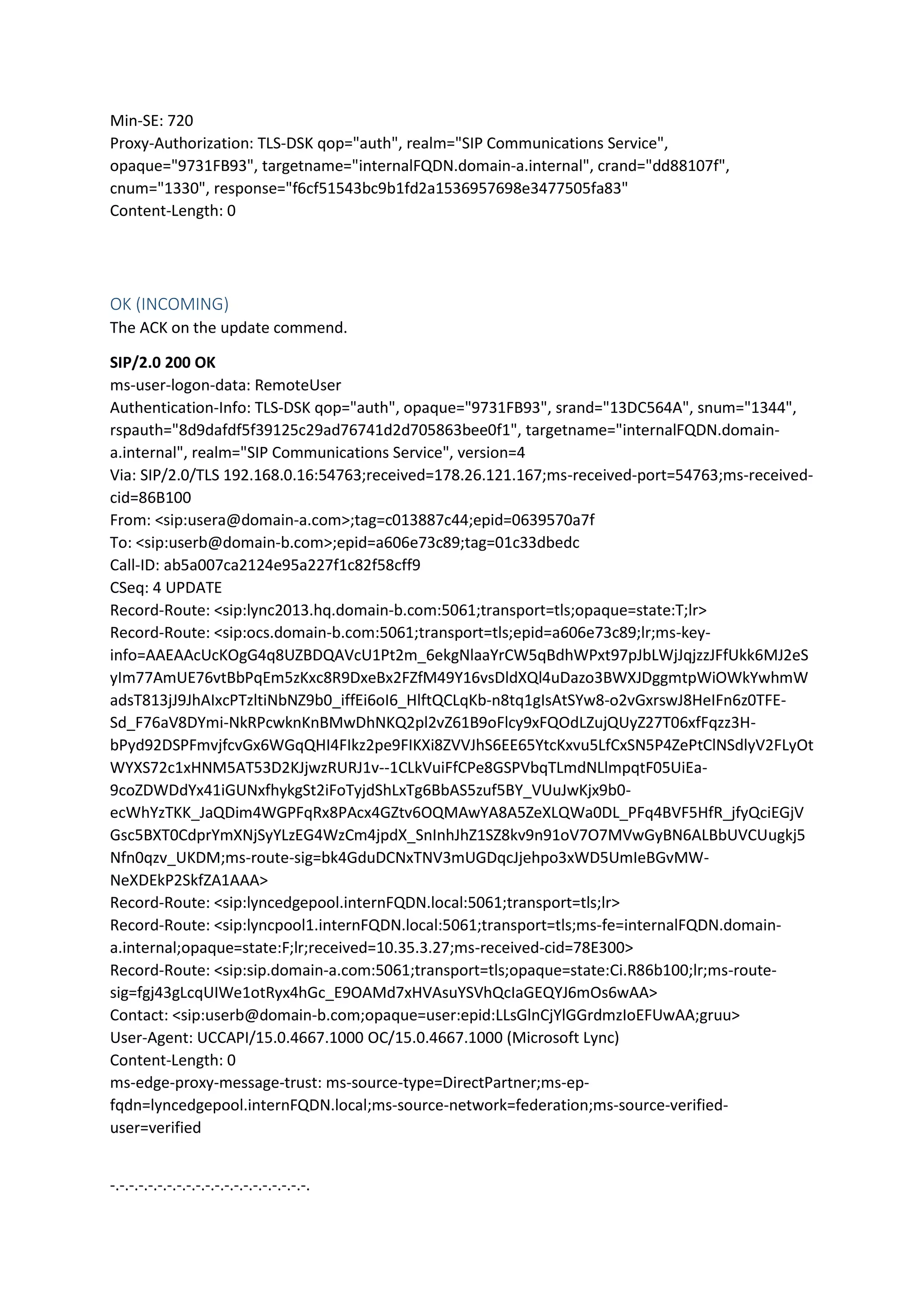 Min-SE: 720
Proxy-Authorization: TLS-DSK qop="auth", realm="SIP Communications Service",
opaque="9731FB93", targetname="internalFQDN.domain-a.internal", crand="dd88107f",
cnum="1330", response="f6cf51543bc9b1fd2a1536957698e3477505fa83"
Content-Length: 0
OK (INCOMING)
The ACK on the update commend.
SIP/2.0 200 OK
ms-user-logon-data: RemoteUser
Authentication-Info: TLS-DSK qop="auth", opaque="9731FB93", srand="13DC564A", snum="1344",
rspauth="8d9dafdf5f39125c29ad76741d2d705863bee0f1", targetname="internalFQDN.domain-
a.internal", realm="SIP Communications Service", version=4
Via: SIP/2.0/TLS 192.168.0.16:54763;received=178.26.121.167;ms-received-port=54763;ms-received-
cid=86B100
From: <sip:usera@domain-a.com>;tag=c013887c44;epid=0639570a7f
To: <sip:userb@domain-b.com>;epid=a606e73c89;tag=01c33dbedc
Call-ID: ab5a007ca2124e95a227f1c82f58cff9
CSeq: 4 UPDATE
Record-Route: <sip:lync2013.hq.domain-b.com:5061;transport=tls;opaque=state:T;lr>
Record-Route: <sip:ocs.domain-b.com:5061;transport=tls;epid=a606e73c89;lr;ms-key-
info=AAEAAcUcKOgG4q8UZBDQAVcU1Pt2m_6ekgNlaaYrCW5qBdhWPxt97pJbLWjJqjzzJFfUkk6MJ2eS
yIm77AmUE76vtBbPqEm5zKxc8R9DxeBx2FZfM49Y16vsDldXQl4uDazo3BWXJDggmtpWiOWkYwhmW
adsT813jJ9JhAIxcPTzltiNbNZ9b0_iffEi6oI6_HlftQCLqKb-n8tq1gIsAtSYw8-o2vGxrswJ8HeIFn6z0TFE-
Sd_F76aV8DYmi-NkRPcwknKnBMwDhNKQ2pl2vZ61B9oFlcy9xFQOdLZujQUyZ27T06xfFqzz3H-
bPyd92DSPFmvjfcvGx6WGqQHI4FIkz2pe9FIKXi8ZVVJhS6EE65YtcKxvu5LfCxSN5P4ZePtClNSdlyV2FLyOt
WYXS72c1xHNM5AT53D2KJjwzRURJ1v--1CLkVuiFfCPe8GSPVbqTLmdNLlmpqtF05UiEa-
9coZDWDdYx41iGUNxfhykgSt2iFoTyjdShLxTg6BbAS5zuf5BY_VUuJwKjx9b0-
ecWhYzTKK_JaQDim4WGPFqRx8PAcx4GZtv6OQMAwYA8A5ZeXLQWa0DL_PFq4BVF5HfR_jfyQciEGjV
Gsc5BXT0CdprYmXNjSyYLzEG4WzCm4jpdX_SnInhJhZ1SZ8kv9n91oV7O7MVwGyBN6ALBbUVCUugkj5
Nfn0qzv_UKDM;ms-route-sig=bk4GduDCNxTNV3mUGDqcJjehpo3xWD5UmIeBGvMW-
NeXDEkP2SkfZA1AAA>
Record-Route: <sip:lyncedgepool.internFQDN.local:5061;transport=tls;lr>
Record-Route: <sip:lyncpool1.internFQDN.local:5061;transport=tls;ms-fe=internalFQDN.domain-
a.internal;opaque=state:F;lr;received=10.35.3.27;ms-received-cid=78E300>
Record-Route: <sip:sip.domain-a.com:5061;transport=tls;opaque=state:Ci.R86b100;lr;ms-route-
sig=fgj43gLcqUIWe1otRyx4hGc_E9OAMd7xHVAsuYSVhQcIaGEQYJ6mOs6wAA>
Contact: <sip:userb@domain-b.com;opaque=user:epid:LLsGlnCjYlGGrdmzIoEFUwAA;gruu>
User-Agent: UCCAPI/15.0.4667.1000 OC/15.0.4667.1000 (Microsoft Lync)
Content-Length: 0
ms-edge-proxy-message-trust: ms-source-type=DirectPartner;ms-ep-
fqdn=lyncedgepool.internFQDN.local;ms-source-network=federation;ms-source-verified-
user=verified
-.-.-.-.-.-.-.-.-.-.-.-.-.-.-.-.-.-.-.-.-.
 
