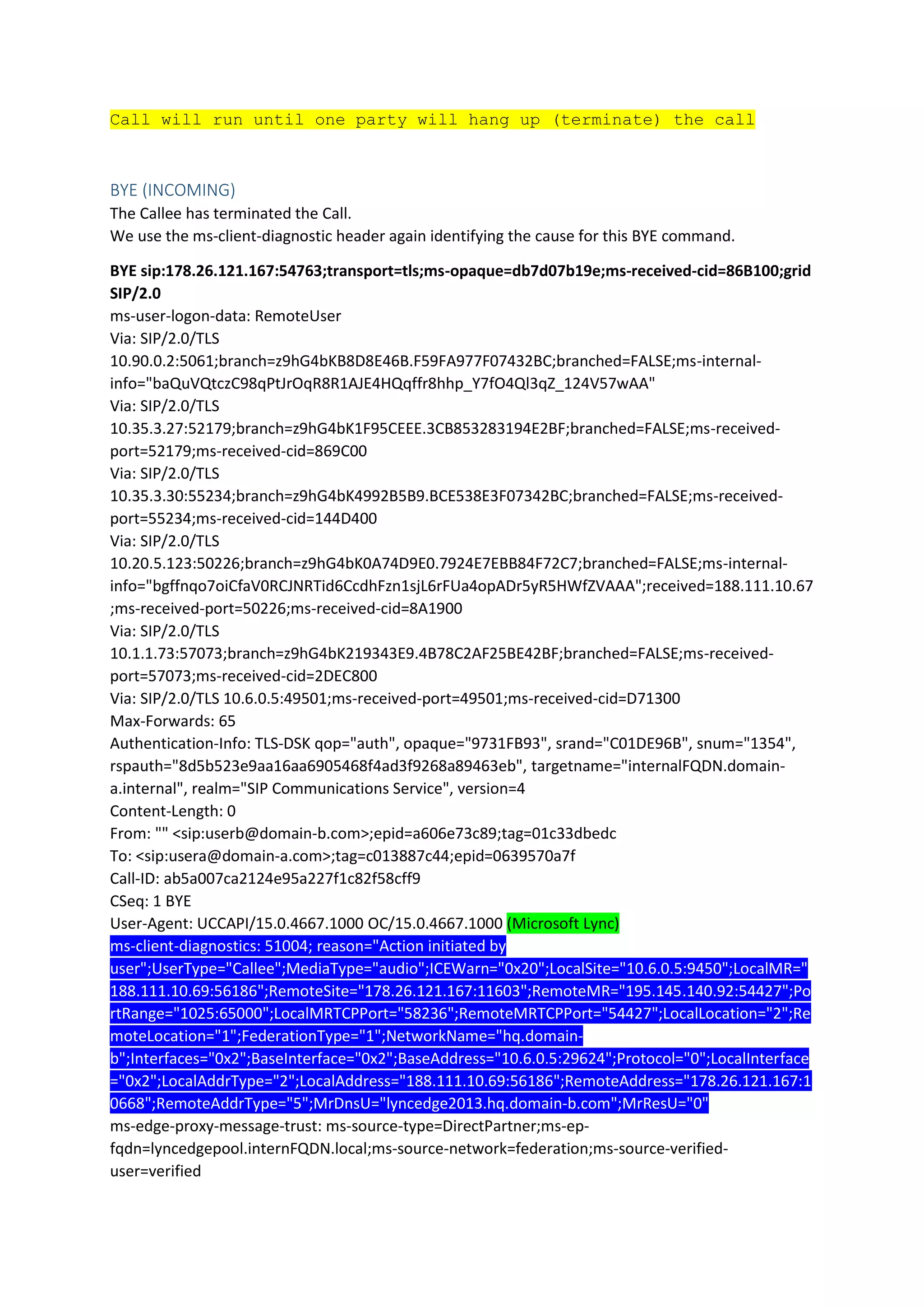 Call will run until one party will hang up (terminate) the call
BYE (INCOMING)
The Callee has terminated the Call.
We use the ms-client-diagnostic header again identifying the cause for this BYE command.
BYE sip:178.26.121.167:54763;transport=tls;ms-opaque=db7d07b19e;ms-received-cid=86B100;grid
SIP/2.0
ms-user-logon-data: RemoteUser
Via: SIP/2.0/TLS
10.90.0.2:5061;branch=z9hG4bKB8D8E46B.F59FA977F07432BC;branched=FALSE;ms-internal-
info="baQuVQtczC98qPtJrOqR8R1AJE4HQqffr8hhp_Y7fO4Ql3qZ_124V57wAA"
Via: SIP/2.0/TLS
10.35.3.27:52179;branch=z9hG4bK1F95CEEE.3CB853283194E2BF;branched=FALSE;ms-received-
port=52179;ms-received-cid=869C00
Via: SIP/2.0/TLS
10.35.3.30:55234;branch=z9hG4bK4992B5B9.BCE538E3F07342BC;branched=FALSE;ms-received-
port=55234;ms-received-cid=144D400
Via: SIP/2.0/TLS
10.20.5.123:50226;branch=z9hG4bK0A74D9E0.7924E7EBB84F72C7;branched=FALSE;ms-internal-
info="bgffnqo7oiCfaV0RCJNRTid6CcdhFzn1sjL6rFUa4opADr5yR5HWfZVAAA";received=188.111.10.67
;ms-received-port=50226;ms-received-cid=8A1900
Via: SIP/2.0/TLS
10.1.1.73:57073;branch=z9hG4bK219343E9.4B78C2AF25BE42BF;branched=FALSE;ms-received-
port=57073;ms-received-cid=2DEC800
Via: SIP/2.0/TLS 10.6.0.5:49501;ms-received-port=49501;ms-received-cid=D71300
Max-Forwards: 65
Authentication-Info: TLS-DSK qop="auth", opaque="9731FB93", srand="C01DE96B", snum="1354",
rspauth="8d5b523e9aa16aa6905468f4ad3f9268a89463eb", targetname="internalFQDN.domain-
a.internal", realm="SIP Communications Service", version=4
Content-Length: 0
From: "" <sip:userb@domain-b.com>;epid=a606e73c89;tag=01c33dbedc
To: <sip:usera@domain-a.com>;tag=c013887c44;epid=0639570a7f
Call-ID: ab5a007ca2124e95a227f1c82f58cff9
CSeq: 1 BYE
User-Agent: UCCAPI/15.0.4667.1000 OC/15.0.4667.1000 (Microsoft Lync)
ms-client-diagnostics: 51004; reason="Action initiated by
user";UserType="Callee";MediaType="audio";ICEWarn="0x20";LocalSite="10.6.0.5:9450";LocalMR="
188.111.10.69:56186";RemoteSite="178.26.121.167:11603";RemoteMR="195.145.140.92:54427";Po
rtRange="1025:65000";LocalMRTCPPort="58236";RemoteMRTCPPort="54427";LocalLocation="2";Re
moteLocation="1";FederationType="1";NetworkName="hq.domain-
b";Interfaces="0x2";BaseInterface="0x2";BaseAddress="10.6.0.5:29624";Protocol="0";LocalInterface
="0x2";LocalAddrType="2";LocalAddress="188.111.10.69:56186";RemoteAddress="178.26.121.167:1
0668";RemoteAddrType="5";MrDnsU="lyncedge2013.hq.domain-b.com";MrResU="0"
ms-edge-proxy-message-trust: ms-source-type=DirectPartner;ms-ep-
fqdn=lyncedgepool.internFQDN.local;ms-source-network=federation;ms-source-verified-
user=verified
 