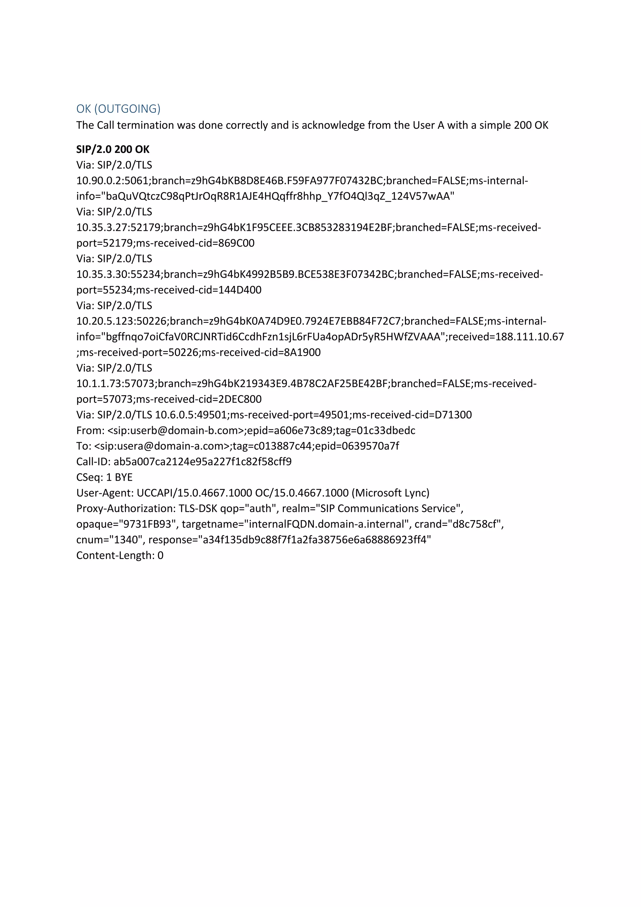 OK (OUTGOING)
The Call termination was done correctly and is acknowledge from the User A with a simple 200 OK
SIP/2.0 200 OK
Via: SIP/2.0/TLS
10.90.0.2:5061;branch=z9hG4bKB8D8E46B.F59FA977F07432BC;branched=FALSE;ms-internal-
info="baQuVQtczC98qPtJrOqR8R1AJE4HQqffr8hhp_Y7fO4Ql3qZ_124V57wAA"
Via: SIP/2.0/TLS
10.35.3.27:52179;branch=z9hG4bK1F95CEEE.3CB853283194E2BF;branched=FALSE;ms-received-
port=52179;ms-received-cid=869C00
Via: SIP/2.0/TLS
10.35.3.30:55234;branch=z9hG4bK4992B5B9.BCE538E3F07342BC;branched=FALSE;ms-received-
port=55234;ms-received-cid=144D400
Via: SIP/2.0/TLS
10.20.5.123:50226;branch=z9hG4bK0A74D9E0.7924E7EBB84F72C7;branched=FALSE;ms-internal-
info="bgffnqo7oiCfaV0RCJNRTid6CcdhFzn1sjL6rFUa4opADr5yR5HWfZVAAA";received=188.111.10.67
;ms-received-port=50226;ms-received-cid=8A1900
Via: SIP/2.0/TLS
10.1.1.73:57073;branch=z9hG4bK219343E9.4B78C2AF25BE42BF;branched=FALSE;ms-received-
port=57073;ms-received-cid=2DEC800
Via: SIP/2.0/TLS 10.6.0.5:49501;ms-received-port=49501;ms-received-cid=D71300
From: <sip:userb@domain-b.com>;epid=a606e73c89;tag=01c33dbedc
To: <sip:usera@domain-a.com>;tag=c013887c44;epid=0639570a7f
Call-ID: ab5a007ca2124e95a227f1c82f58cff9
CSeq: 1 BYE
User-Agent: UCCAPI/15.0.4667.1000 OC/15.0.4667.1000 (Microsoft Lync)
Proxy-Authorization: TLS-DSK qop="auth", realm="SIP Communications Service",
opaque="9731FB93", targetname="internalFQDN.domain-a.internal", crand="d8c758cf",
cnum="1340", response="a34f135db9c88f7f1a2fa38756e6a68886923ff4"
Content-Length: 0
 