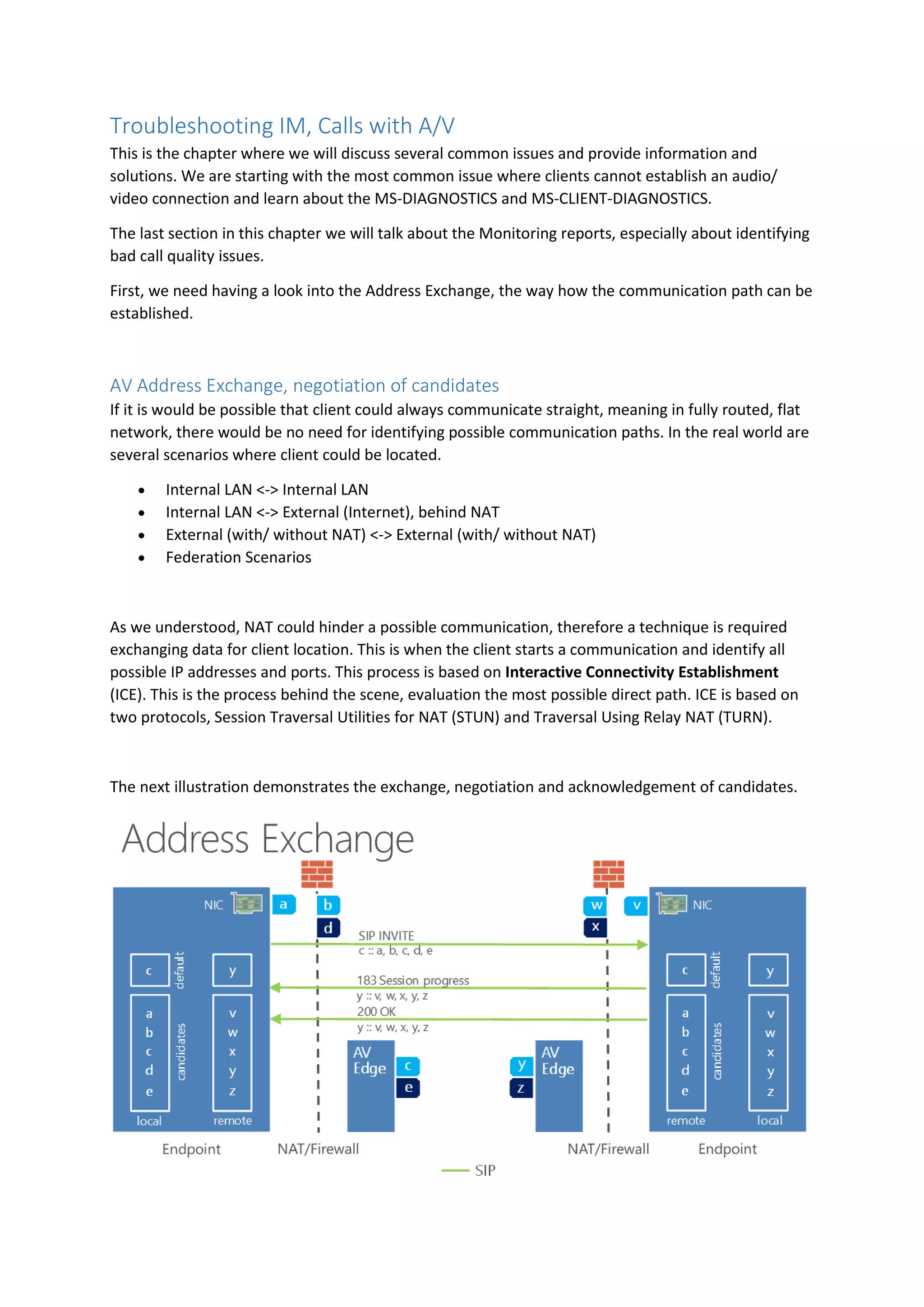 Troubleshooting IM, Calls with A/V
This is the chapter where we will discuss several common issues and provide information and
solutions. We are starting with the most common issue where clients cannot establish an audio/
video connection and learn about the MS-DIAGNOSTICS and MS-CLIENT-DIAGNOSTICS.
The last section in this chapter we will talk about the Monitoring reports, especially about identifying
bad call quality issues.
First, we need having a look into the Address Exchange, the way how the communication path can be
established.
AV Address Exchange, negotiation of candidates
If it is would be possible that client could always communicate straight, meaning in fully routed, flat
network, there would be no need for identifying possible communication paths. In the real world are
several scenarios where client could be located.
 Internal LAN <-> Internal LAN
 Internal LAN <-> External (Internet), behind NAT
 External (with/ without NAT) <-> External (with/ without NAT)
 Federation Scenarios
As we understood, NAT could hinder a possible communication, therefore a technique is required
exchanging data for client location. This is when the client starts a communication and identify all
possible IP addresses and ports. This process is based on Interactive Connectivity Establishment
(ICE). This is the process behind the scene, evaluation the most possible direct path. ICE is based on
two protocols, Session Traversal Utilities for NAT (STUN) and Traversal Using Relay NAT (TURN).
The next illustration demonstrates the exchange, negotiation and acknowledgement of candidates.
 