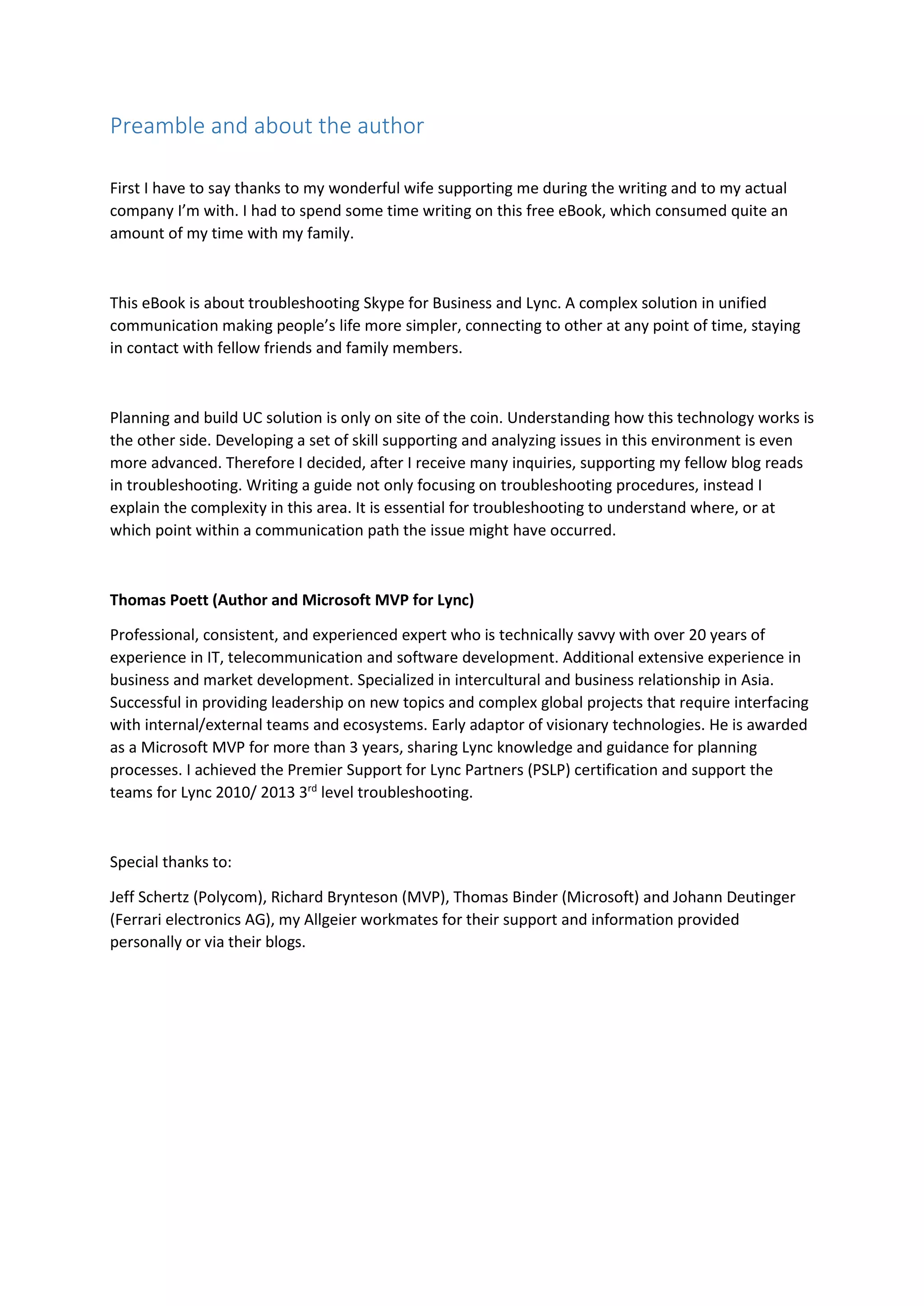 Preamble and about the author
First I have to say thanks to my wonderful wife supporting me during the writing and to my actual
company I’m with. I had to spend some time writing on this free eBook, which consumed quite an
amount of my time with my family.
This eBook is about troubleshooting Skype for Business and Lync. A complex solution in unified
communication making people’s life more simpler, connecting to other at any point of time, staying
in contact with fellow friends and family members.
Planning and build UC solution is only on site of the coin. Understanding how this technology works is
the other side. Developing a set of skill supporting and analyzing issues in this environment is even
more advanced. Therefore I decided, after I receive many inquiries, supporting my fellow blog reads
in troubleshooting. Writing a guide not only focusing on troubleshooting procedures, instead I
explain the complexity in this area. It is essential for troubleshooting to understand where, or at
which point within a communication path the issue might have occurred.
Thomas Poett (Author and Microsoft MVP for Lync)
Professional, consistent, and experienced expert who is technically savvy with over 20 years of
experience in IT, telecommunication and software development. Additional extensive experience in
business and market development. Specialized in intercultural and business relationship in Asia.
Successful in providing leadership on new topics and complex global projects that require interfacing
with internal/external teams and ecosystems. Early adaptor of visionary technologies. He is awarded
as a Microsoft MVP for more than 3 years, sharing Lync knowledge and guidance for planning
processes. I achieved the Premier Support for Lync Partners (PSLP) certification and support the
teams for Lync 2010/ 2013 3rd
level troubleshooting.
Special thanks to:
Jeff Schertz (Polycom), Richard Brynteson (MVP), Thomas Binder (Microsoft) and Johann Deutinger
(Ferrari electronics AG), my Allgeier workmates for their support and information provided
personally or via their blogs.
 