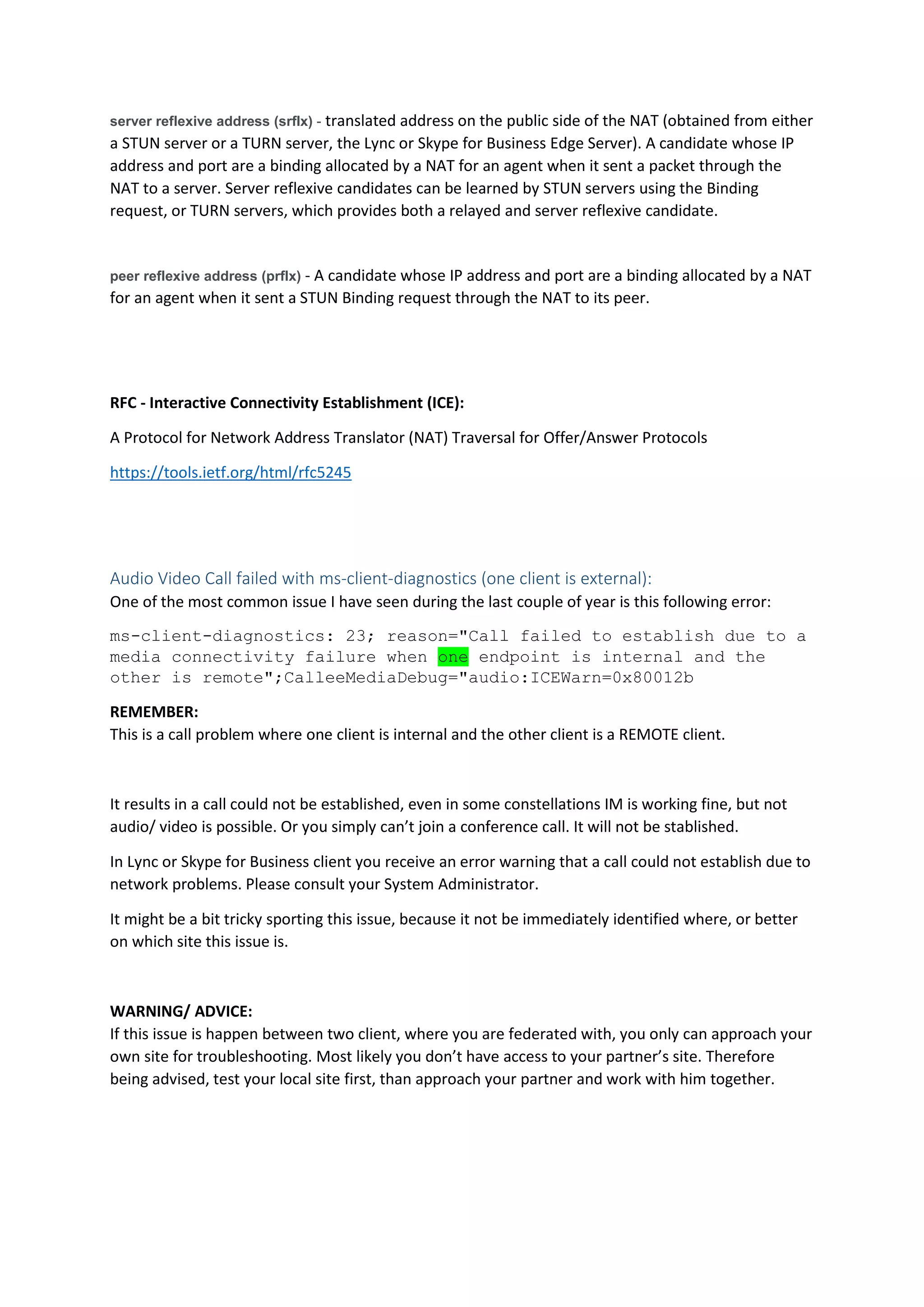 server reflexive address (srflx) - translated address on the public side of the NAT (obtained from either
a STUN server or a TURN server, the Lync or Skype for Business Edge Server). A candidate whose IP
address and port are a binding allocated by a NAT for an agent when it sent a packet through the
NAT to a server. Server reflexive candidates can be learned by STUN servers using the Binding
request, or TURN servers, which provides both a relayed and server reflexive candidate.
peer reflexive address (prflx) - A candidate whose IP address and port are a binding allocated by a NAT
for an agent when it sent a STUN Binding request through the NAT to its peer.
RFC - Interactive Connectivity Establishment (ICE):
A Protocol for Network Address Translator (NAT) Traversal for Offer/Answer Protocols
https://tools.ietf.org/html/rfc5245
Audio Video Call failed with ms-client-diagnostics (one client is external):
One of the most common issue I have seen during the last couple of year is this following error:
ms-client-diagnostics: 23; reason="Call failed to establish due to a
media connectivity failure when one endpoint is internal and the
other is remote";CalleeMediaDebug="audio:ICEWarn=0x80012b
REMEMBER:
This is a call problem where one client is internal and the other client is a REMOTE client.
It results in a call could not be established, even in some constellations IM is working fine, but not
audio/ video is possible. Or you simply can’t join a conference call. It will not be stablished.
In Lync or Skype for Business client you receive an error warning that a call could not establish due to
network problems. Please consult your System Administrator.
It might be a bit tricky sporting this issue, because it not be immediately identified where, or better
on which site this issue is.
WARNING/ ADVICE:
If this issue is happen between two client, where you are federated with, you only can approach your
own site for troubleshooting. Most likely you don’t have access to your partner’s site. Therefore
being advised, test your local site first, than approach your partner and work with him together.
 