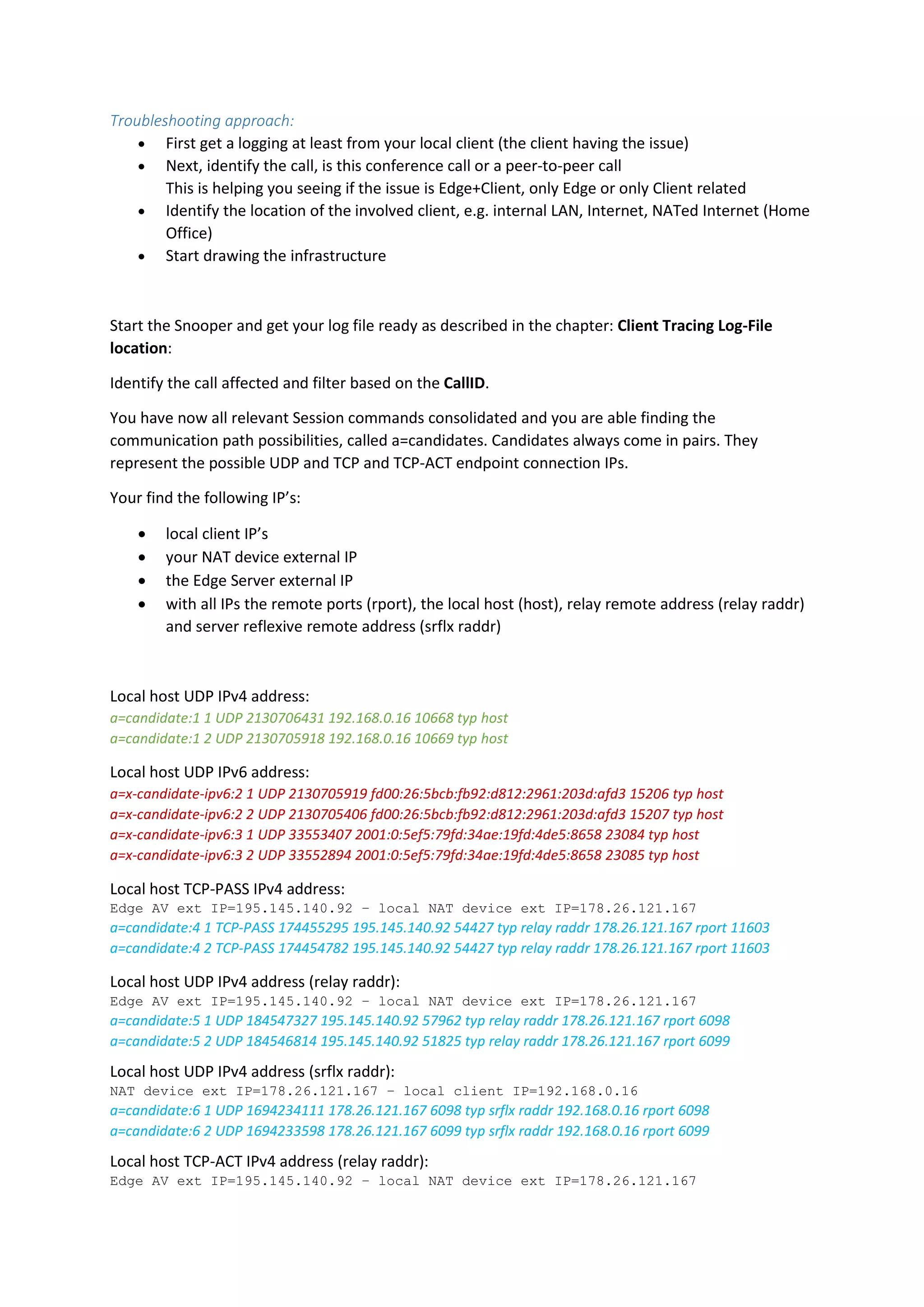 Troubleshooting approach:
 First get a logging at least from your local client (the client having the issue)
 Next, identify the call, is this conference call or a peer-to-peer call
This is helping you seeing if the issue is Edge+Client, only Edge or only Client related
 Identify the location of the involved client, e.g. internal LAN, Internet, NATed Internet (Home
Office)
 Start drawing the infrastructure
Start the Snooper and get your log file ready as described in the chapter: Client Tracing Log-File
location:
Identify the call affected and filter based on the CallID.
You have now all relevant Session commands consolidated and you are able finding the
communication path possibilities, called a=candidates. Candidates always come in pairs. They
represent the possible UDP and TCP and TCP-ACT endpoint connection IPs.
Your find the following IP’s:
 local client IP’s
 your NAT device external IP
 the Edge Server external IP
 with all IPs the remote ports (rport), the local host (host), relay remote address (relay raddr)
and server reflexive remote address (srflx raddr)
Local host UDP IPv4 address:
a=candidate:1 1 UDP 2130706431 192.168.0.16 10668 typ host
a=candidate:1 2 UDP 2130705918 192.168.0.16 10669 typ host
Local host UDP IPv6 address:
a=x-candidate-ipv6:2 1 UDP 2130705919 fd00:26:5bcb:fb92:d812:2961:203d:afd3 15206 typ host
a=x-candidate-ipv6:2 2 UDP 2130705406 fd00:26:5bcb:fb92:d812:2961:203d:afd3 15207 typ host
a=x-candidate-ipv6:3 1 UDP 33553407 2001:0:5ef5:79fd:34ae:19fd:4de5:8658 23084 typ host
a=x-candidate-ipv6:3 2 UDP 33552894 2001:0:5ef5:79fd:34ae:19fd:4de5:8658 23085 typ host
Local host TCP-PASS IPv4 address:
Edge AV ext IP=195.145.140.92 – local NAT device ext IP=178.26.121.167
a=candidate:4 1 TCP-PASS 174455295 195.145.140.92 54427 typ relay raddr 178.26.121.167 rport 11603
a=candidate:4 2 TCP-PASS 174454782 195.145.140.92 54427 typ relay raddr 178.26.121.167 rport 11603
Local host UDP IPv4 address (relay raddr):
Edge AV ext IP=195.145.140.92 – local NAT device ext IP=178.26.121.167
a=candidate:5 1 UDP 184547327 195.145.140.92 57962 typ relay raddr 178.26.121.167 rport 6098
a=candidate:5 2 UDP 184546814 195.145.140.92 51825 typ relay raddr 178.26.121.167 rport 6099
Local host UDP IPv4 address (srflx raddr):
NAT device ext IP=178.26.121.167 – local client IP=192.168.0.16
a=candidate:6 1 UDP 1694234111 178.26.121.167 6098 typ srflx raddr 192.168.0.16 rport 6098
a=candidate:6 2 UDP 1694233598 178.26.121.167 6099 typ srflx raddr 192.168.0.16 rport 6099
Local host TCP-ACT IPv4 address (relay raddr):
Edge AV ext IP=195.145.140.92 – local NAT device ext IP=178.26.121.167
 