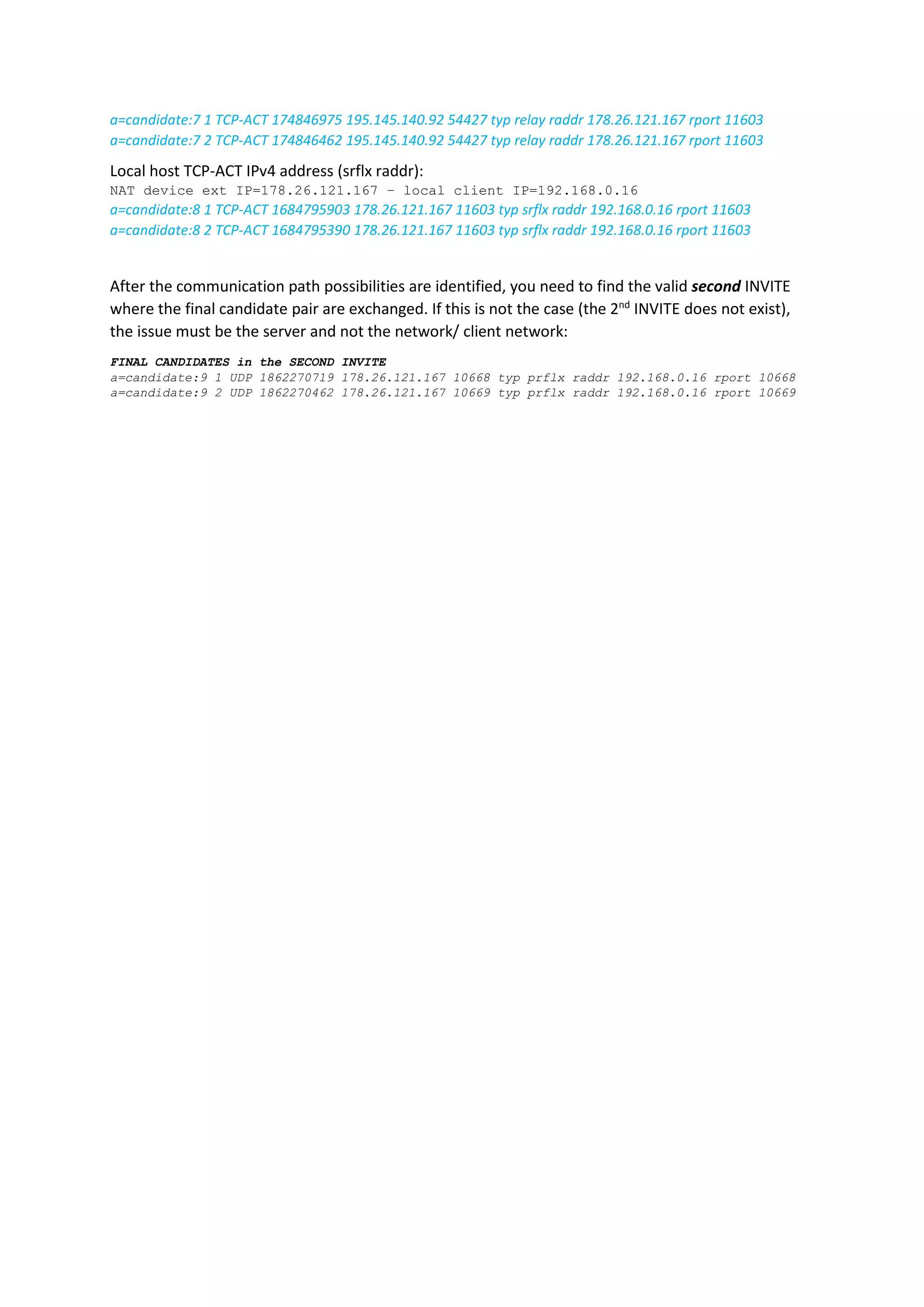 a=candidate:7 1 TCP-ACT 174846975 195.145.140.92 54427 typ relay raddr 178.26.121.167 rport 11603
a=candidate:7 2 TCP-ACT 174846462 195.145.140.92 54427 typ relay raddr 178.26.121.167 rport 11603
Local host TCP-ACT IPv4 address (srflx raddr):
NAT device ext IP=178.26.121.167 – local client IP=192.168.0.16
a=candidate:8 1 TCP-ACT 1684795903 178.26.121.167 11603 typ srflx raddr 192.168.0.16 rport 11603
a=candidate:8 2 TCP-ACT 1684795390 178.26.121.167 11603 typ srflx raddr 192.168.0.16 rport 11603
After the communication path possibilities are identified, you need to find the valid second INVITE
where the final candidate pair are exchanged. If this is not the case (the 2nd
INVITE does not exist),
the issue must be the server and not the network/ client network:
FINAL CANDIDATES in the SECOND INVITE
a=candidate:9 1 UDP 1862270719 178.26.121.167 10668 typ prflx raddr 192.168.0.16 rport 10668
a=candidate:9 2 UDP 1862270462 178.26.121.167 10669 typ prflx raddr 192.168.0.16 rport 10669
 