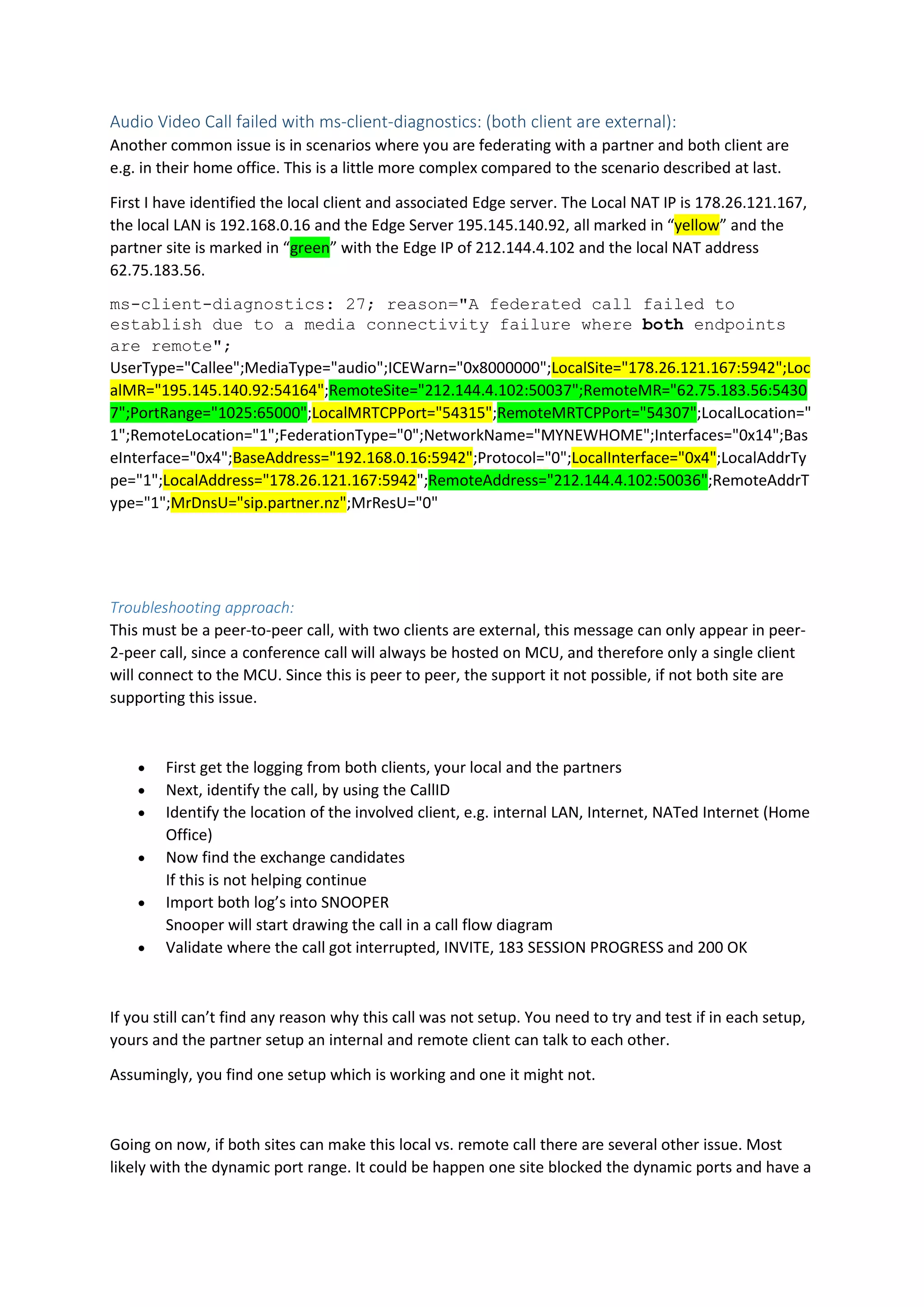 Audio Video Call failed with ms-client-diagnostics: (both client are external):
Another common issue is in scenarios where you are federating with a partner and both client are
e.g. in their home office. This is a little more complex compared to the scenario described at last.
First I have identified the local client and associated Edge server. The Local NAT IP is 178.26.121.167,
the local LAN is 192.168.0.16 and the Edge Server 195.145.140.92, all marked in “yellow” and the
partner site is marked in “green” with the Edge IP of 212.144.4.102 and the local NAT address
62.75.183.56.
ms-client-diagnostics: 27; reason="A federated call failed to
establish due to a media connectivity failure where both endpoints
are remote";
UserType="Callee";MediaType="audio";ICEWarn="0x8000000";LocalSite="178.26.121.167:5942";Loc
alMR="195.145.140.92:54164";RemoteSite="212.144.4.102:50037";RemoteMR="62.75.183.56:5430
7";PortRange="1025:65000";LocalMRTCPPort="54315";RemoteMRTCPPort="54307";LocalLocation="
1";RemoteLocation="1";FederationType="0";NetworkName="MYNEWHOME";Interfaces="0x14";Bas
eInterface="0x4";BaseAddress="192.168.0.16:5942";Protocol="0";LocalInterface="0x4";LocalAddrTy
pe="1";LocalAddress="178.26.121.167:5942";RemoteAddress="212.144.4.102:50036";RemoteAddrT
ype="1";MrDnsU="sip.partner.nz";MrResU="0"
Troubleshooting approach:
This must be a peer-to-peer call, with two clients are external, this message can only appear in peer-
2-peer call, since a conference call will always be hosted on MCU, and therefore only a single client
will connect to the MCU. Since this is peer to peer, the support it not possible, if not both site are
supporting this issue.
 First get the logging from both clients, your local and the partners
 Next, identify the call, by using the CallID
 Identify the location of the involved client, e.g. internal LAN, Internet, NATed Internet (Home
Office)
 Now find the exchange candidates
If this is not helping continue
 Import both log’s into SNOOPER
Snooper will start drawing the call in a call flow diagram
 Validate where the call got interrupted, INVITE, 183 SESSION PROGRESS and 200 OK
If you still can’t find any reason why this call was not setup. You need to try and test if in each setup,
yours and the partner setup an internal and remote client can talk to each other.
Assumingly, you find one setup which is working and one it might not.
Going on now, if both sites can make this local vs. remote call there are several other issue. Most
likely with the dynamic port range. It could be happen one site blocked the dynamic ports and have a
 