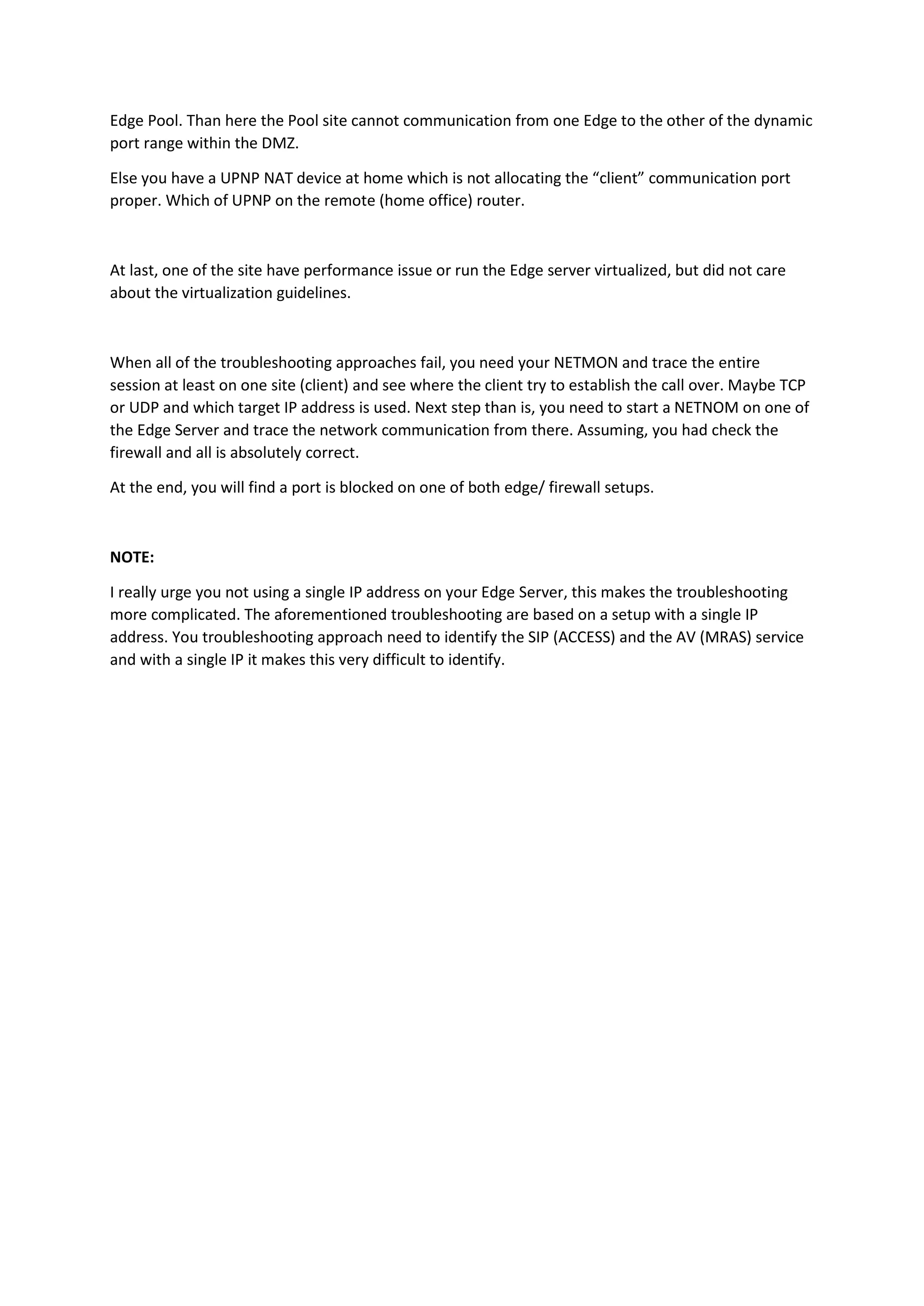 Edge Pool. Than here the Pool site cannot communication from one Edge to the other of the dynamic
port range within the DMZ.
Else you have a UPNP NAT device at home which is not allocating the “client” communication port
proper. Which of UPNP on the remote (home office) router.
At last, one of the site have performance issue or run the Edge server virtualized, but did not care
about the virtualization guidelines.
When all of the troubleshooting approaches fail, you need your NETMON and trace the entire
session at least on one site (client) and see where the client try to establish the call over. Maybe TCP
or UDP and which target IP address is used. Next step than is, you need to start a NETNOM on one of
the Edge Server and trace the network communication from there. Assuming, you had check the
firewall and all is absolutely correct.
At the end, you will find a port is blocked on one of both edge/ firewall setups.
NOTE:
I really urge you not using a single IP address on your Edge Server, this makes the troubleshooting
more complicated. The aforementioned troubleshooting are based on a setup with a single IP
address. You troubleshooting approach need to identify the SIP (ACCESS) and the AV (MRAS) service
and with a single IP it makes this very difficult to identify.
 