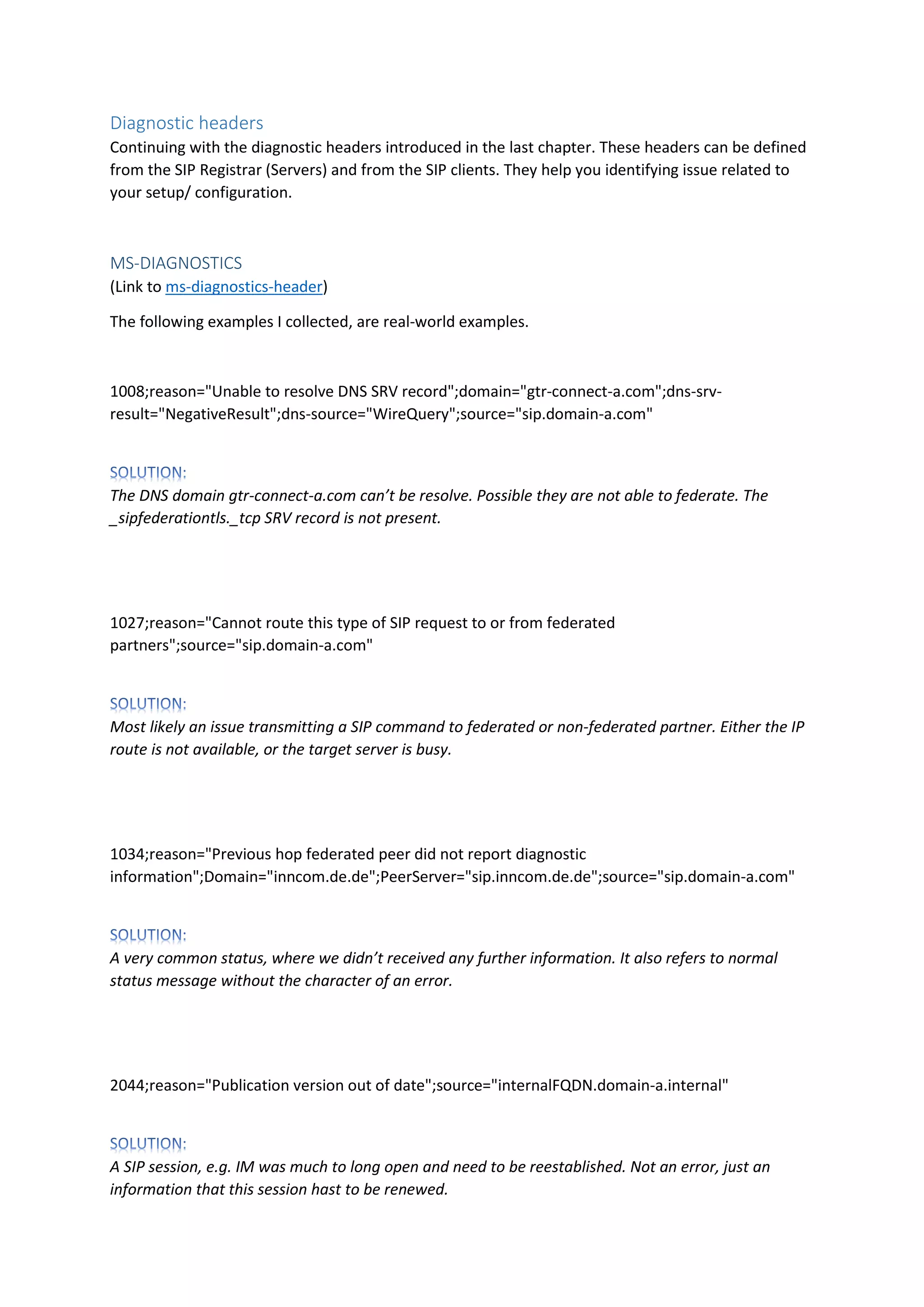 Diagnostic headers
Continuing with the diagnostic headers introduced in the last chapter. These headers can be defined
from the SIP Registrar (Servers) and from the SIP clients. They help you identifying issue related to
your setup/ configuration.
MS-DIAGNOSTICS
(Link to ms-diagnostics-header)
The following examples I collected, are real-world examples.
1008;reason="Unable to resolve DNS SRV record";domain="gtr-connect-a.com";dns-srv-
result="NegativeResult";dns-source="WireQuery";source="sip.domain-a.com"
The DNS domain gtr-connect-a.com can’t be resolve. Possible they are not able to federate. The
_sipfederationtls._tcp SRV record is not present.
1027;reason="Cannot route this type of SIP request to or from federated
partners";source="sip.domain-a.com"
Most likely an issue transmitting a SIP command to federated or non-federated partner. Either the IP
route is not available, or the target server is busy.
1034;reason="Previous hop federated peer did not report diagnostic
information";Domain="inncom.de.de";PeerServer="sip.inncom.de.de";source="sip.domain-a.com"
A very common status, where we didn’t received any further information. It also refers to normal
status message without the character of an error.
2044;reason="Publication version out of date";source="internalFQDN.domain-a.internal"
A SIP session, e.g. IM was much to long open and need to be reestablished. Not an error, just an
information that this session hast to be renewed.
 