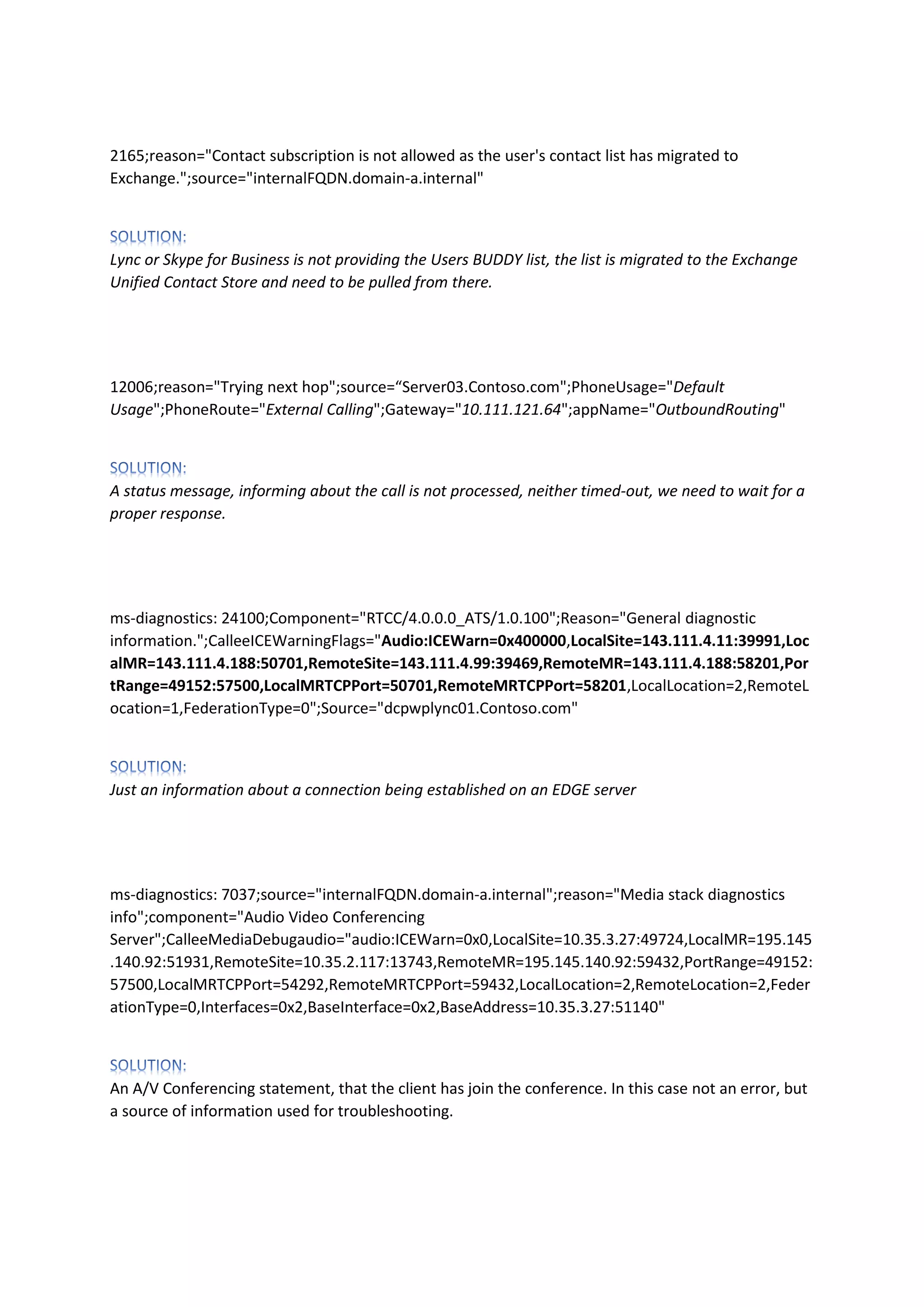 2165;reason="Contact subscription is not allowed as the user's contact list has migrated to
Exchange.";source="internalFQDN.domain-a.internal"
Lync or Skype for Business is not providing the Users BUDDY list, the list is migrated to the Exchange
Unified Contact Store and need to be pulled from there.
12006;reason="Trying next hop";source=“Server03.Contoso.com";PhoneUsage="Default
Usage";PhoneRoute="External Calling";Gateway="10.111.121.64";appName="OutboundRouting"
A status message, informing about the call is not processed, neither timed-out, we need to wait for a
proper response.
ms-diagnostics: 24100;Component="RTCC/4.0.0.0_ATS/1.0.100";Reason="General diagnostic
information.";CalleeICEWarningFlags="Audio:ICEWarn=0x400000,LocalSite=143.111.4.11:39991,Loc
alMR=143.111.4.188:50701,RemoteSite=143.111.4.99:39469,RemoteMR=143.111.4.188:58201,Por
tRange=49152:57500,LocalMRTCPPort=50701,RemoteMRTCPPort=58201,LocalLocation=2,RemoteL
ocation=1,FederationType=0";Source="dcpwplync01.Contoso.com"
Just an information about a connection being established on an EDGE server
ms-diagnostics: 7037;source="internalFQDN.domain-a.internal";reason="Media stack diagnostics
info";component="Audio Video Conferencing
Server";CalleeMediaDebugaudio="audio:ICEWarn=0x0,LocalSite=10.35.3.27:49724,LocalMR=195.145
.140.92:51931,RemoteSite=10.35.2.117:13743,RemoteMR=195.145.140.92:59432,PortRange=49152:
57500,LocalMRTCPPort=54292,RemoteMRTCPPort=59432,LocalLocation=2,RemoteLocation=2,Feder
ationType=0,Interfaces=0x2,BaseInterface=0x2,BaseAddress=10.35.3.27:51140"
An A/V Conferencing statement, that the client has join the conference. In this case not an error, but
a source of information used for troubleshooting.
 