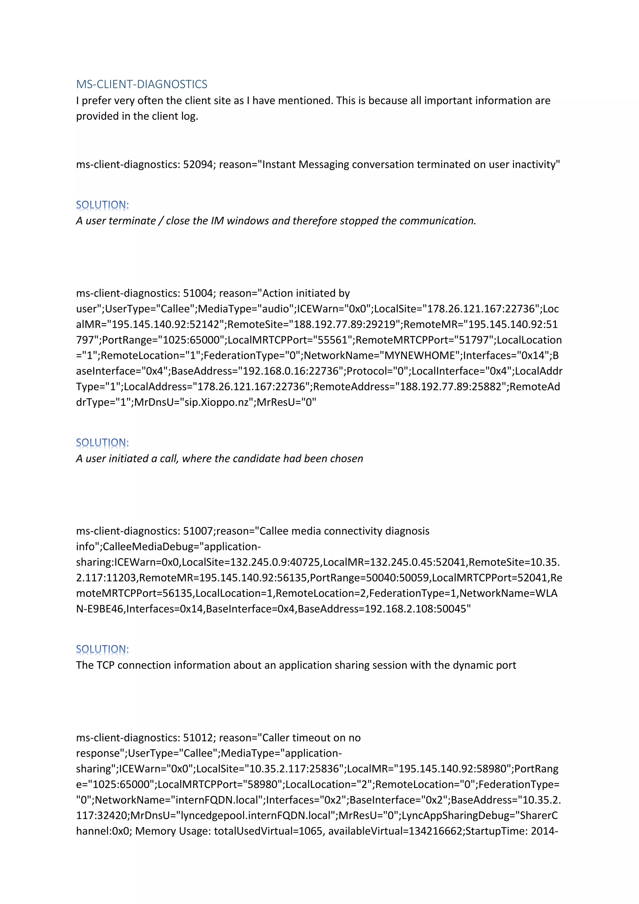MS-CLIENT-DIAGNOSTICS
I prefer very often the client site as I have mentioned. This is because all important information are
provided in the client log.
ms-client-diagnostics: 52094; reason="Instant Messaging conversation terminated on user inactivity"
A user terminate / close the IM windows and therefore stopped the communication.
ms-client-diagnostics: 51004; reason="Action initiated by
user";UserType="Callee";MediaType="audio";ICEWarn="0x0";LocalSite="178.26.121.167:22736";Loc
alMR="195.145.140.92:52142";RemoteSite="188.192.77.89:29219";RemoteMR="195.145.140.92:51
797";PortRange="1025:65000";LocalMRTCPPort="55561";RemoteMRTCPPort="51797";LocalLocation
="1";RemoteLocation="1";FederationType="0";NetworkName="MYNEWHOME";Interfaces="0x14";B
aseInterface="0x4";BaseAddress="192.168.0.16:22736";Protocol="0";LocalInterface="0x4";LocalAddr
Type="1";LocalAddress="178.26.121.167:22736";RemoteAddress="188.192.77.89:25882";RemoteAd
drType="1";MrDnsU="sip.Xioppo.nz";MrResU="0"
A user initiated a call, where the candidate had been chosen
ms-client-diagnostics: 51007;reason="Callee media connectivity diagnosis
info";CalleeMediaDebug="application-
sharing:ICEWarn=0x0,LocalSite=132.245.0.9:40725,LocalMR=132.245.0.45:52041,RemoteSite=10.35.
2.117:11203,RemoteMR=195.145.140.92:56135,PortRange=50040:50059,LocalMRTCPPort=52041,Re
moteMRTCPPort=56135,LocalLocation=1,RemoteLocation=2,FederationType=1,NetworkName=WLA
N-E9BE46,Interfaces=0x14,BaseInterface=0x4,BaseAddress=192.168.2.108:50045"
The TCP connection information about an application sharing session with the dynamic port
ms-client-diagnostics: 51012; reason="Caller timeout on no
response";UserType="Callee";MediaType="application-
sharing";ICEWarn="0x0";LocalSite="10.35.2.117:25836";LocalMR="195.145.140.92:58980";PortRang
e="1025:65000";LocalMRTCPPort="58980";LocalLocation="2";RemoteLocation="0";FederationType=
"0";NetworkName="internFQDN.local";Interfaces="0x2";BaseInterface="0x2";BaseAddress="10.35.2.
117:32420;MrDnsU="lyncedgepool.internFQDN.local";MrResU="0";LyncAppSharingDebug="SharerC
hannel:0x0; Memory Usage: totalUsedVirtual=1065, availableVirtual=134216662;StartupTime: 2014-
 