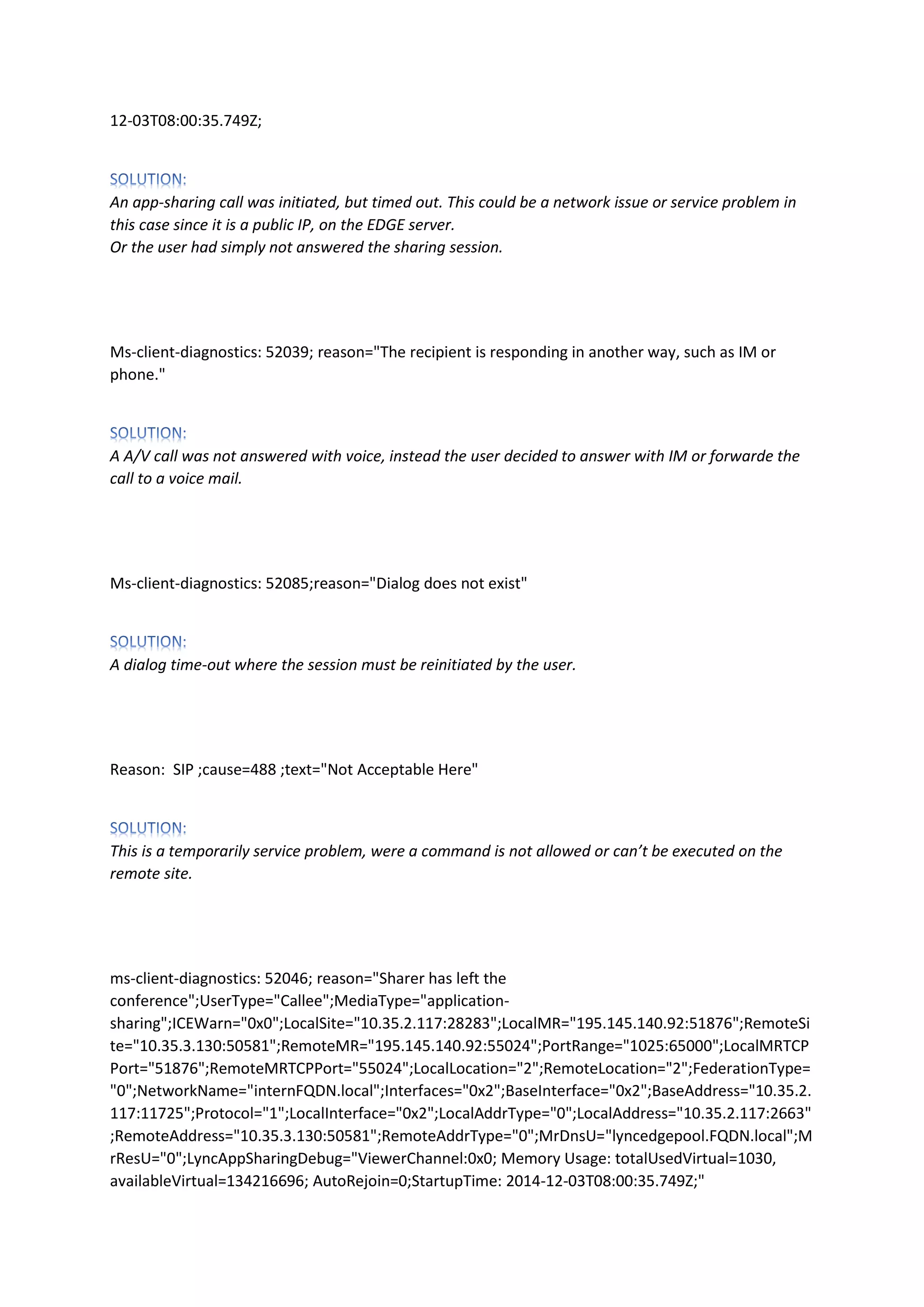 12-03T08:00:35.749Z;
An app-sharing call was initiated, but timed out. This could be a network issue or service problem in
this case since it is a public IP, on the EDGE server.
Or the user had simply not answered the sharing session.
Ms-client-diagnostics: 52039; reason="The recipient is responding in another way, such as IM or
phone."
A A/V call was not answered with voice, instead the user decided to answer with IM or forwarde the
call to a voice mail.
Ms-client-diagnostics: 52085;reason="Dialog does not exist"
A dialog time-out where the session must be reinitiated by the user.
Reason: SIP ;cause=488 ;text="Not Acceptable Here"
This is a temporarily service problem, were a command is not allowed or can’t be executed on the
remote site.
ms-client-diagnostics: 52046; reason="Sharer has left the
conference";UserType="Callee";MediaType="application-
sharing";ICEWarn="0x0";LocalSite="10.35.2.117:28283";LocalMR="195.145.140.92:51876";RemoteSi
te="10.35.3.130:50581";RemoteMR="195.145.140.92:55024";PortRange="1025:65000";LocalMRTCP
Port="51876";RemoteMRTCPPort="55024";LocalLocation="2";RemoteLocation="2";FederationType=
"0";NetworkName="internFQDN.local";Interfaces="0x2";BaseInterface="0x2";BaseAddress="10.35.2.
117:11725";Protocol="1";LocalInterface="0x2";LocalAddrType="0";LocalAddress="10.35.2.117:2663"
;RemoteAddress="10.35.3.130:50581";RemoteAddrType="0";MrDnsU="lyncedgepool.FQDN.local";M
rResU="0";LyncAppSharingDebug="ViewerChannel:0x0; Memory Usage: totalUsedVirtual=1030,
availableVirtual=134216696; AutoRejoin=0;StartupTime: 2014-12-03T08:00:35.749Z;"
 