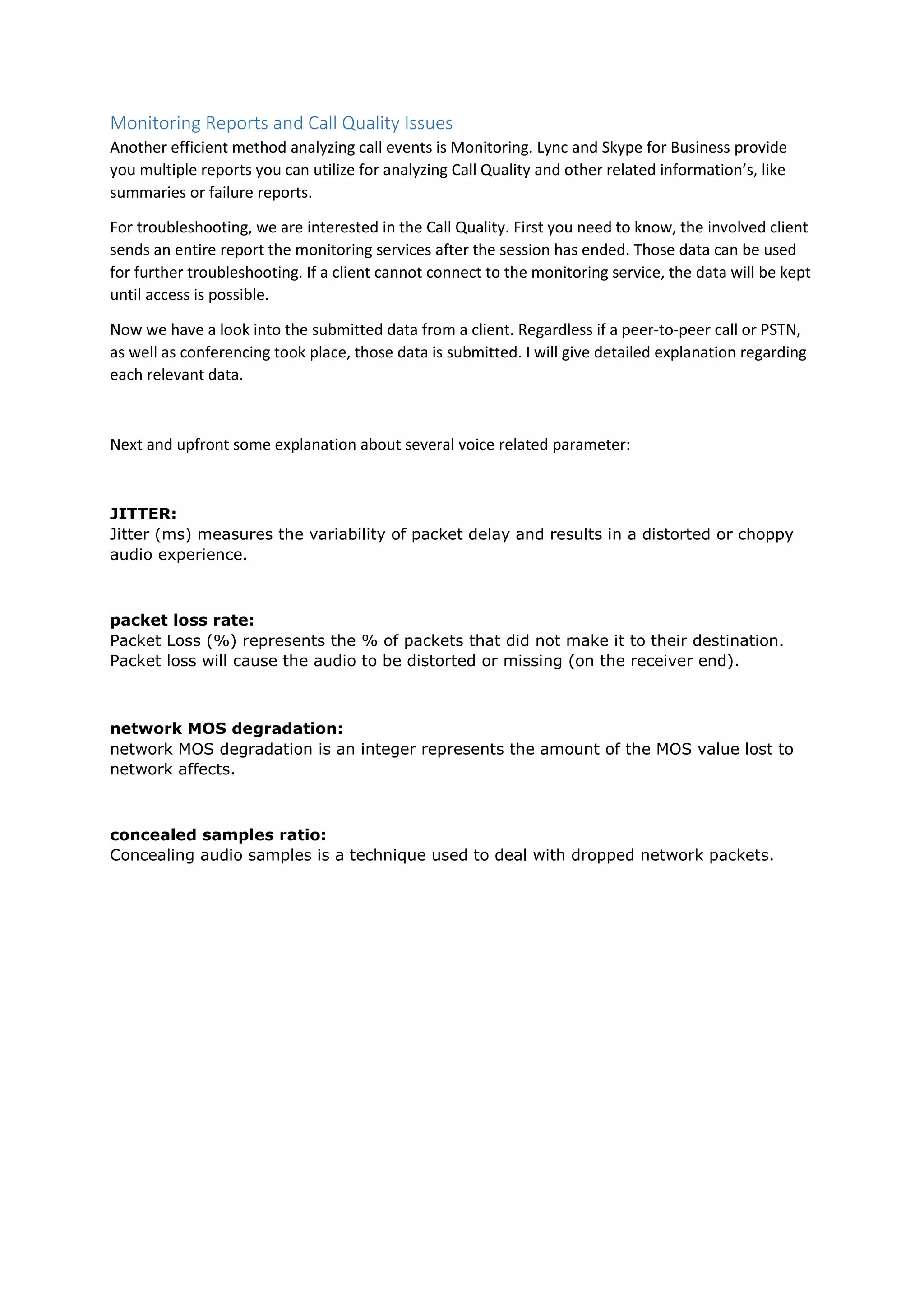 Monitoring Reports and Call Quality Issues
Another efficient method analyzing call events is Monitoring. Lync and Skype for Business provide
you multiple reports you can utilize for analyzing Call Quality and other related information’s, like
summaries or failure reports.
For troubleshooting, we are interested in the Call Quality. First you need to know, the involved client
sends an entire report the monitoring services after the session has ended. Those data can be used
for further troubleshooting. If a client cannot connect to the monitoring service, the data will be kept
until access is possible.
Now we have a look into the submitted data from a client. Regardless if a peer-to-peer call or PSTN,
as well as conferencing took place, those data is submitted. I will give detailed explanation regarding
each relevant data.
Next and upfront some explanation about several voice related parameter:
JITTER:
Jitter (ms) measures the variability of packet delay and results in a distorted or choppy
audio experience.
packet loss rate:
Packet Loss (%) represents the % of packets that did not make it to their destination.
Packet loss will cause the audio to be distorted or missing (on the receiver end).
network MOS degradation:
network MOS degradation is an integer represents the amount of the MOS value lost to
network affects.
concealed samples ratio:
Concealing audio samples is a technique used to deal with dropped network packets.
 