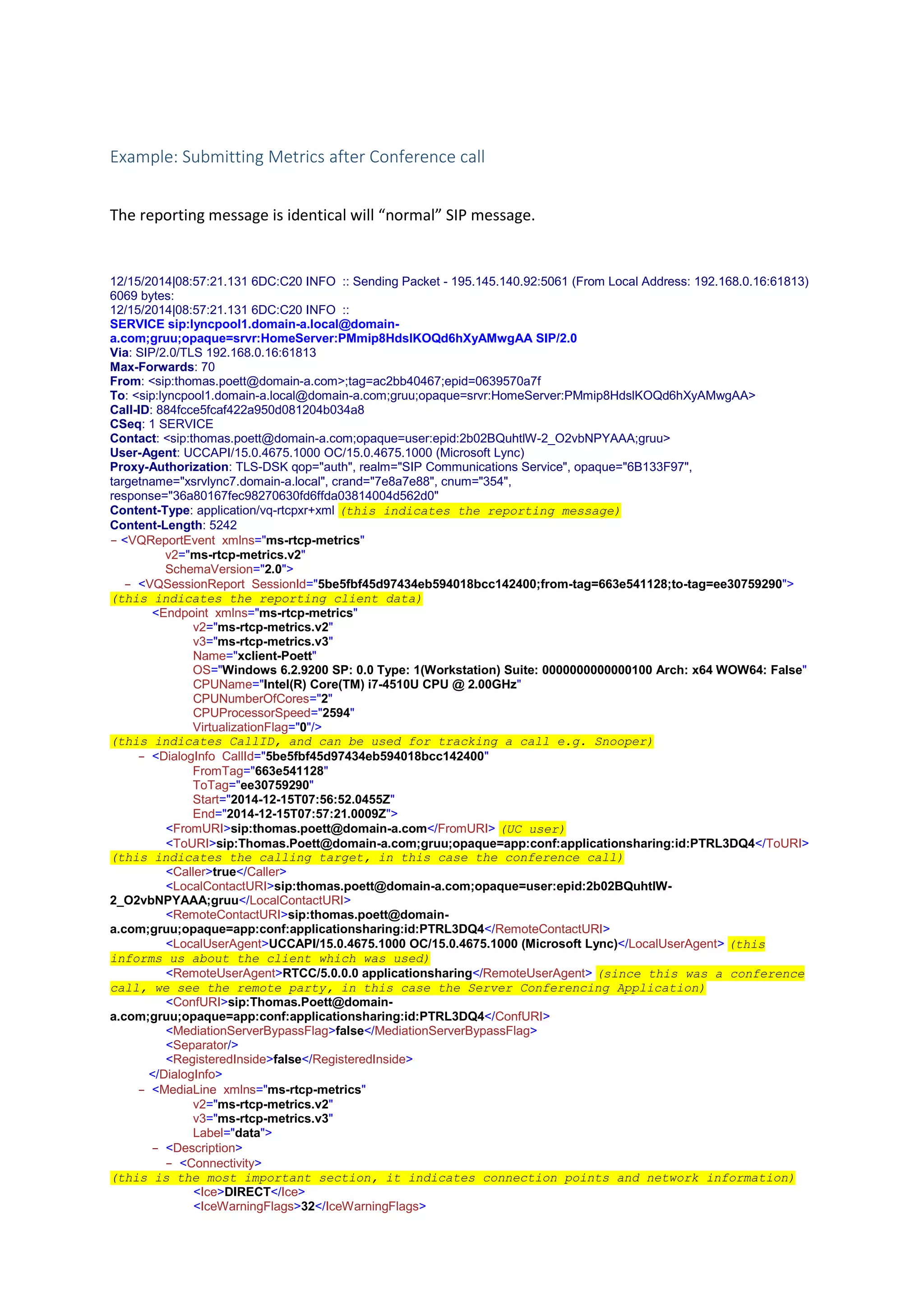 Example: Submitting Metrics after Conference call
The reporting message is identical will “normal” SIP message.
12/15/2014|08:57:21.131 6DC:C20 INFO :: Sending Packet - 195.145.140.92:5061 (From Local Address: 192.168.0.16:61813)
6069 bytes:
12/15/2014|08:57:21.131 6DC:C20 INFO ::
SERVICE sip:lyncpool1.domain-a.local@domain-
a.com;gruu;opaque=srvr:HomeServer:PMmip8HdslKOQd6hXyAMwgAA SIP/2.0
Via: SIP/2.0/TLS 192.168.0.16:61813
Max-Forwards: 70
From: <sip:thomas.poett@domain-a.com>;tag=ac2bb40467;epid=0639570a7f
To: <sip:lyncpool1.domain-a.local@domain-a.com;gruu;opaque=srvr:HomeServer:PMmip8HdslKOQd6hXyAMwgAA>
Call-ID: 884fcce5fcaf422a950d081204b034a8
CSeq: 1 SERVICE
Contact: <sip:thomas.poett@domain-a.com;opaque=user:epid:2b02BQuhtlW-2_O2vbNPYAAA;gruu>
User-Agent: UCCAPI/15.0.4675.1000 OC/15.0.4675.1000 (Microsoft Lync)
Proxy-Authorization: TLS-DSK qop="auth", realm="SIP Communications Service", opaque="6B133F97",
targetname="xsrvlync7.domain-a.local", crand="7e8a7e88", cnum="354",
response="36a80167fec98270630fd6ffda03814004d562d0"
Content-Type: application/vq-rtcpxr+xml (this indicates the reporting message)
Content-Length: 5242
- <VQReportEvent xmlns="ms-rtcp-metrics"
v2="ms-rtcp-metrics.v2"
SchemaVersion="2.0">
- <VQSessionReport SessionId="5be5fbf45d97434eb594018bcc142400;from-tag=663e541128;to-tag=ee30759290">
(this indicates the reporting client data)
<Endpoint xmlns="ms-rtcp-metrics"
v2="ms-rtcp-metrics.v2"
v3="ms-rtcp-metrics.v3"
Name="xclient-Poett"
OS="Windows 6.2.9200 SP: 0.0 Type: 1(Workstation) Suite: 0000000000000100 Arch: x64 WOW64: False"
CPUName="Intel(R) Core(TM) i7-4510U CPU @ 2.00GHz"
CPUNumberOfCores="2"
CPUProcessorSpeed="2594"
VirtualizationFlag="0"/>
(this indicates CallID, and can be used for tracking a call e.g. Snooper)
- <DialogInfo CallId="5be5fbf45d97434eb594018bcc142400"
FromTag="663e541128"
ToTag="ee30759290"
Start="2014-12-15T07:56:52.0455Z"
End="2014-12-15T07:57:21.0009Z">
<FromURI>sip:thomas.poett@domain-a.com</FromURI> (UC user)
<ToURI>sip:Thomas.Poett@domain-a.com;gruu;opaque=app:conf:applicationsharing:id:PTRL3DQ4</ToURI>
(this indicates the calling target, in this case the conference call)
<Caller>true</Caller>
<LocalContactURI>sip:thomas.poett@domain-a.com;opaque=user:epid:2b02BQuhtlW-
2_O2vbNPYAAA;gruu</LocalContactURI>
<RemoteContactURI>sip:thomas.poett@domain-
a.com;gruu;opaque=app:conf:applicationsharing:id:PTRL3DQ4</RemoteContactURI>
<LocalUserAgent>UCCAPI/15.0.4675.1000 OC/15.0.4675.1000 (Microsoft Lync)</LocalUserAgent> (this
informs us about the client which was used)
<RemoteUserAgent>RTCC/5.0.0.0 applicationsharing</RemoteUserAgent> (since this was a conference
call, we see the remote party, in this case the Server Conferencing Application)
<ConfURI>sip:Thomas.Poett@domain-
a.com;gruu;opaque=app:conf:applicationsharing:id:PTRL3DQ4</ConfURI>
<MediationServerBypassFlag>false</MediationServerBypassFlag>
<Separator/>
<RegisteredInside>false</RegisteredInside>
- </DialogInfo>
- <MediaLine xmlns="ms-rtcp-metrics"
v2="ms-rtcp-metrics.v2"
v3="ms-rtcp-metrics.v3"
Label="data">
- <Description>
- <Connectivity>
(this is the most important section, it indicates connection points and network information)
<Ice>DIRECT</Ice>
<IceWarningFlags>32</IceWarningFlags>
 