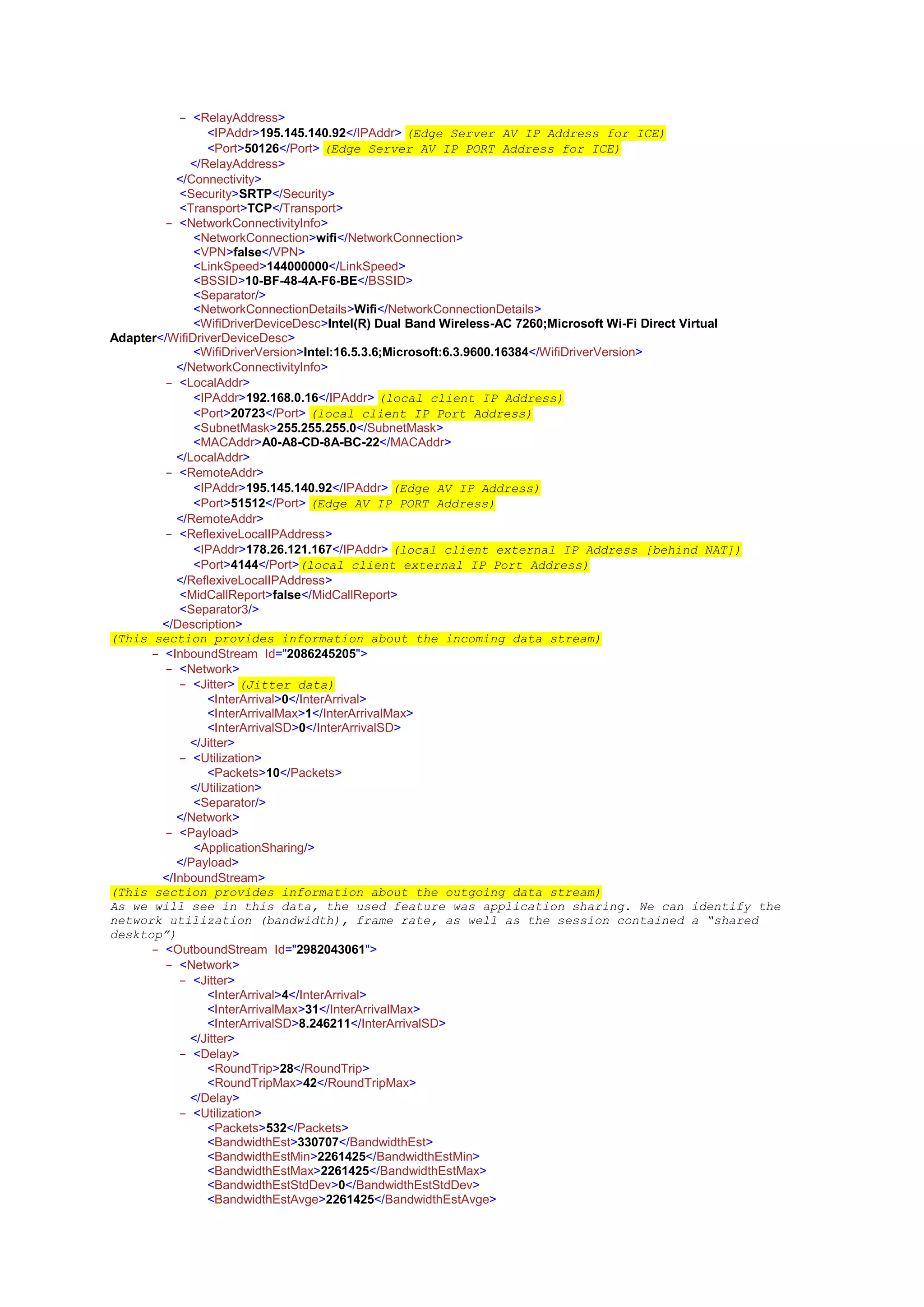 - <RelayAddress>
<IPAddr>195.145.140.92</IPAddr> (Edge Server AV IP Address for ICE)
<Port>50126</Port> (Edge Server AV IP PORT Address for ICE)
- </RelayAddress>
- </Connectivity>
<Security>SRTP</Security>
<Transport>TCP</Transport>
- <NetworkConnectivityInfo>
<NetworkConnection>wifi</NetworkConnection>
<VPN>false</VPN>
<LinkSpeed>144000000</LinkSpeed>
<BSSID>10-BF-48-4A-F6-BE</BSSID>
<Separator/>
<NetworkConnectionDetails>Wifi</NetworkConnectionDetails>
<WifiDriverDeviceDesc>Intel(R) Dual Band Wireless-AC 7260;Microsoft Wi-Fi Direct Virtual
Adapter</WifiDriverDeviceDesc>
<WifiDriverVersion>Intel:16.5.3.6;Microsoft:6.3.9600.16384</WifiDriverVersion>
- </NetworkConnectivityInfo>
- <LocalAddr>
<IPAddr>192.168.0.16</IPAddr> (local client IP Address)
<Port>20723</Port> (local client IP Port Address)
<SubnetMask>255.255.255.0</SubnetMask>
<MACAddr>A0-A8-CD-8A-BC-22</MACAddr>
- </LocalAddr>
- <RemoteAddr>
<IPAddr>195.145.140.92</IPAddr> (Edge AV IP Address)
<Port>51512</Port> (Edge AV IP PORT Address)
- </RemoteAddr>
- <ReflexiveLocalIPAddress>
<IPAddr>178.26.121.167</IPAddr> (local client external IP Address [behind NAT])
<Port>4144</Port>(local client external IP Port Address)
- </ReflexiveLocalIPAddress>
<MidCallReport>false</MidCallReport>
<Separator3/>
- </Description>
(This section provides information about the incoming data stream)
- <InboundStream Id="2086245205">
- <Network>
- <Jitter> (Jitter data)
<InterArrival>0</InterArrival>
<InterArrivalMax>1</InterArrivalMax>
<InterArrivalSD>0</InterArrivalSD>
- </Jitter>
- <Utilization>
<Packets>10</Packets>
- </Utilization>
<Separator/>
- </Network>
- <Payload>
<ApplicationSharing/>
- </Payload>
- </InboundStream>
(This section provides information about the outgoing data stream)
As we will see in this data, the used feature was application sharing. We can identify the
network utilization (bandwidth), frame rate, as well as the session contained a “shared
desktop”)
- <OutboundStream Id="2982043061">
- <Network>
- <Jitter>
<InterArrival>4</InterArrival>
<InterArrivalMax>31</InterArrivalMax>
<InterArrivalSD>8.246211</InterArrivalSD>
- </Jitter>
- <Delay>
<RoundTrip>28</RoundTrip>
<RoundTripMax>42</RoundTripMax>
- </Delay>
- <Utilization>
<Packets>532</Packets>
<BandwidthEst>330707</BandwidthEst>
<BandwidthEstMin>2261425</BandwidthEstMin>
<BandwidthEstMax>2261425</BandwidthEstMax>
<BandwidthEstStdDev>0</BandwidthEstStdDev>
<BandwidthEstAvge>2261425</BandwidthEstAvge>
 