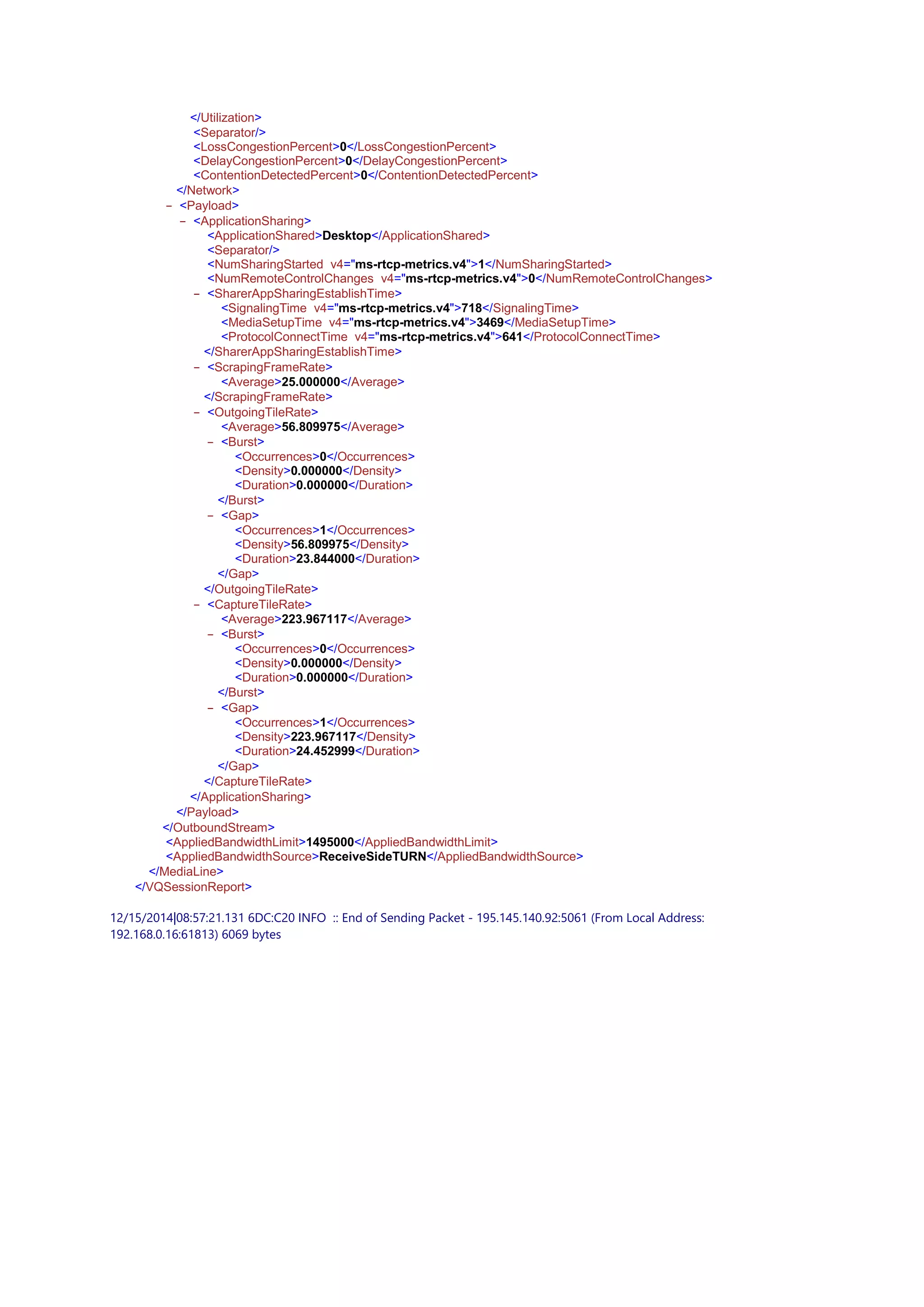 - </Utilization>
<Separator/>
<LossCongestionPercent>0</LossCongestionPercent>
<DelayCongestionPercent>0</DelayCongestionPercent>
<ContentionDetectedPercent>0</ContentionDetectedPercent>
- </Network>
- <Payload>
- <ApplicationSharing>
<ApplicationShared>Desktop</ApplicationShared>
<Separator/>
<NumSharingStarted v4="ms-rtcp-metrics.v4">1</NumSharingStarted>
<NumRemoteControlChanges v4="ms-rtcp-metrics.v4">0</NumRemoteControlChanges>
- <SharerAppSharingEstablishTime>
<SignalingTime v4="ms-rtcp-metrics.v4">718</SignalingTime>
<MediaSetupTime v4="ms-rtcp-metrics.v4">3469</MediaSetupTime>
<ProtocolConnectTime v4="ms-rtcp-metrics.v4">641</ProtocolConnectTime>
- </SharerAppSharingEstablishTime>
- <ScrapingFrameRate>
<Average>25.000000</Average>
- </ScrapingFrameRate>
- <OutgoingTileRate>
<Average>56.809975</Average>
- <Burst>
<Occurrences>0</Occurrences>
<Density>0.000000</Density>
<Duration>0.000000</Duration>
- </Burst>
- <Gap>
<Occurrences>1</Occurrences>
<Density>56.809975</Density>
<Duration>23.844000</Duration>
- </Gap>
- </OutgoingTileRate>
- <CaptureTileRate>
<Average>223.967117</Average>
- <Burst>
<Occurrences>0</Occurrences>
<Density>0.000000</Density>
<Duration>0.000000</Duration>
- </Burst>
- <Gap>
<Occurrences>1</Occurrences>
<Density>223.967117</Density>
<Duration>24.452999</Duration>
- </Gap>
- </CaptureTileRate>
- </ApplicationSharing>
- </Payload>
- </OutboundStream>
<AppliedBandwidthLimit>1495000</AppliedBandwidthLimit>
<AppliedBandwidthSource>ReceiveSideTURN</AppliedBandwidthSource>
- </MediaLine>
- </VQSessionReport>
12/15/2014|08:57:21.131 6DC:C20 INFO :: End of Sending Packet - 195.145.140.92:5061 (From Local Address:
192.168.0.16:61813) 6069 bytes
 