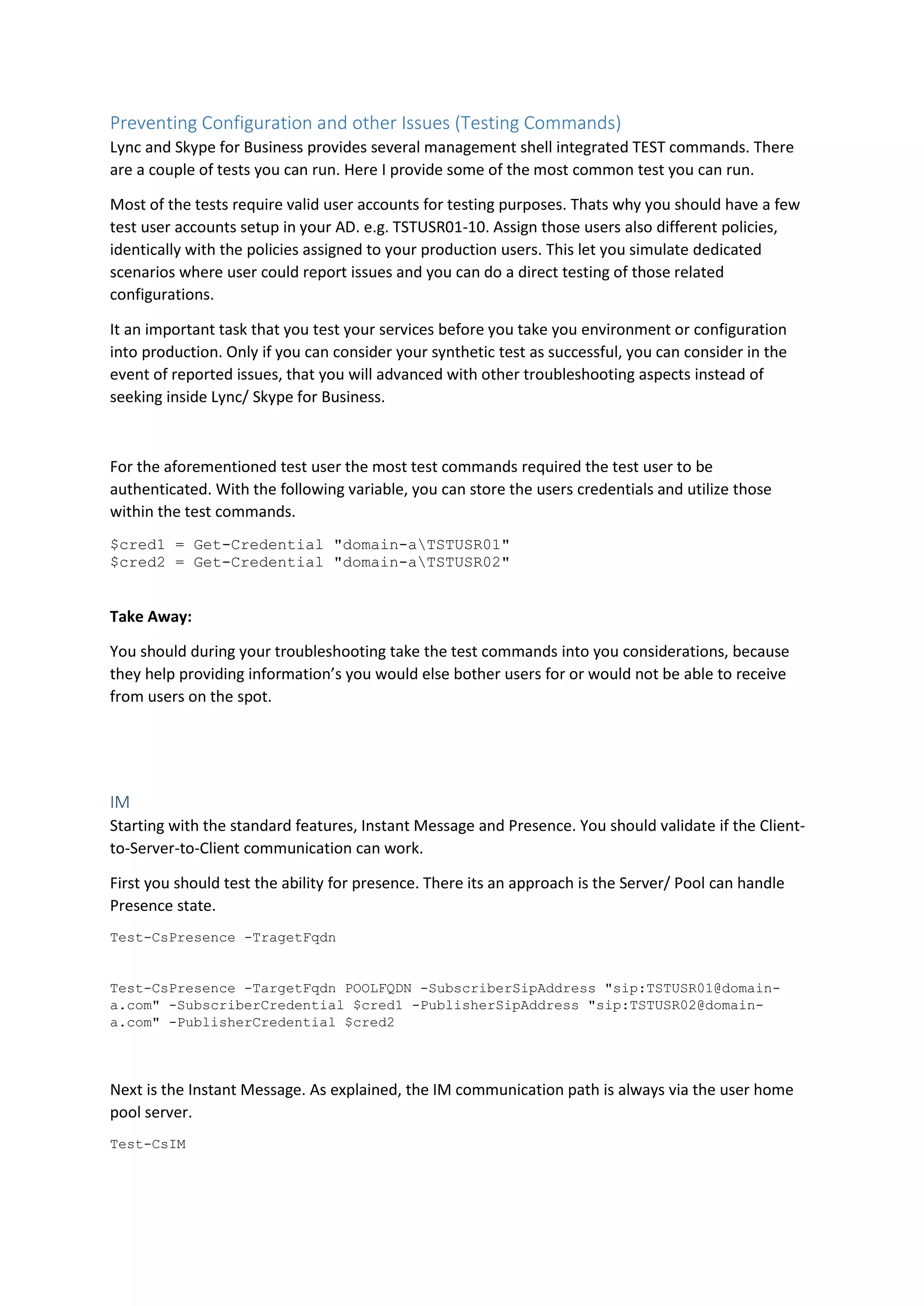 Preventing Configuration and other Issues (Testing Commands)
Lync and Skype for Business provides several management shell integrated TEST commands. There
are a couple of tests you can run. Here I provide some of the most common test you can run.
Most of the tests require valid user accounts for testing purposes. Thats why you should have a few
test user accounts setup in your AD. e.g. TSTUSR01-10. Assign those users also different policies,
identically with the policies assigned to your production users. This let you simulate dedicated
scenarios where user could report issues and you can do a direct testing of those related
configurations.
It an important task that you test your services before you take you environment or configuration
into production. Only if you can consider your synthetic test as successful, you can consider in the
event of reported issues, that you will advanced with other troubleshooting aspects instead of
seeking inside Lync/ Skype for Business.
For the aforementioned test user the most test commands required the test user to be
authenticated. With the following variable, you can store the users credentials and utilize those
within the test commands.
$cred1 = Get-Credential "domain-aTSTUSR01"
$cred2 = Get-Credential "domain-aTSTUSR02"
Take Away:
You should during your troubleshooting take the test commands into you considerations, because
they help providing information’s you would else bother users for or would not be able to receive
from users on the spot.
IM
Starting with the standard features, Instant Message and Presence. You should validate if the Client-
to-Server-to-Client communication can work.
First you should test the ability for presence. There its an approach is the Server/ Pool can handle
Presence state.
Test-CsPresence -TragetFqdn
Test-CsPresence -TargetFqdn POOLFQDN -SubscriberSipAddress "sip:TSTUSR01@domain-
a.com" -SubscriberCredential $cred1 -PublisherSipAddress "sip:TSTUSR02@domain-
a.com" -PublisherCredential $cred2
Next is the Instant Message. As explained, the IM communication path is always via the user home
pool server.
Test-CsIM
 