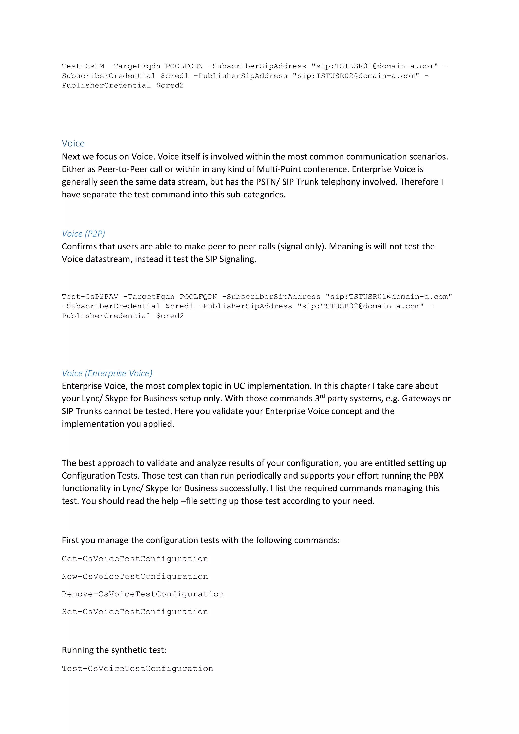 Test-CsIM -TargetFqdn POOLFQDN -SubscriberSipAddress "sip:TSTUSR01@domain-a.com" -
SubscriberCredential $cred1 -PublisherSipAddress "sip:TSTUSR02@domain-a.com" -
PublisherCredential $cred2
Voice
Next we focus on Voice. Voice itself is involved within the most common communication scenarios.
Either as Peer-to-Peer call or within in any kind of Multi-Point conference. Enterprise Voice is
generally seen the same data stream, but has the PSTN/ SIP Trunk telephony involved. Therefore I
have separate the test command into this sub-categories.
Voice (P2P)
Confirms that users are able to make peer to peer calls (signal only). Meaning is will not test the
Voice datastream, instead it test the SIP Signaling.
Test-CsP2PAV -TargetFqdn POOLFQDN -SubscriberSipAddress "sip:TSTUSR01@domain-a.com"
-SubscriberCredential $cred1 -PublisherSipAddress "sip:TSTUSR02@domain-a.com" -
PublisherCredential $cred2
Voice (Enterprise Voice)
Enterprise Voice, the most complex topic in UC implementation. In this chapter I take care about
your Lync/ Skype for Business setup only. With those commands 3rd
party systems, e.g. Gateways or
SIP Trunks cannot be tested. Here you validate your Enterprise Voice concept and the
implementation you applied.
The best approach to validate and analyze results of your configuration, you are entitled setting up
Configuration Tests. Those test can than run periodically and supports your effort running the PBX
functionality in Lync/ Skype for Business successfully. I list the required commands managing this
test. You should read the help –file setting up those test according to your need.
First you manage the configuration tests with the following commands:
Get-CsVoiceTestConfiguration
New-CsVoiceTestConfiguration
Remove-CsVoiceTestConfiguration
Set-CsVoiceTestConfiguration
Running the synthetic test:
Test-CsVoiceTestConfiguration
 