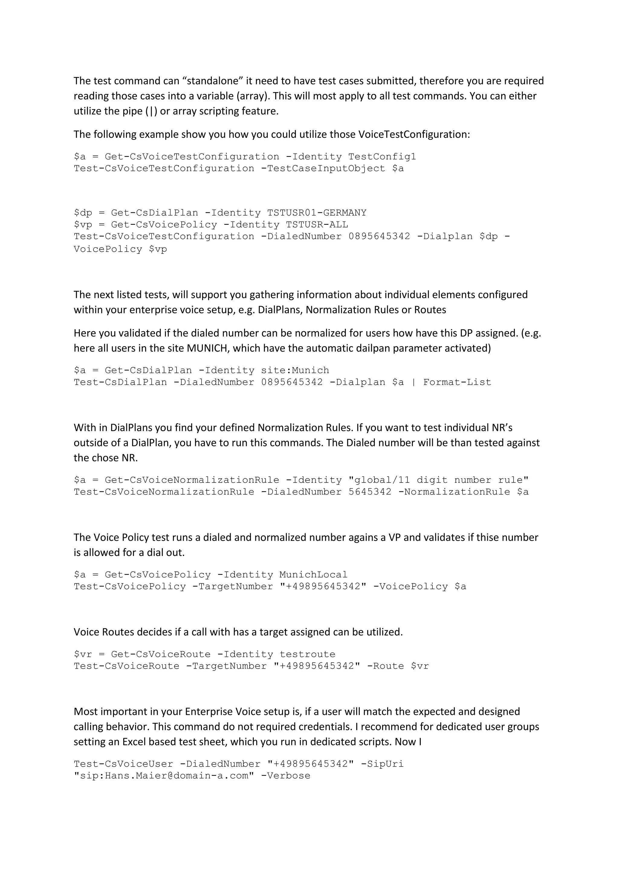 The test command can “standalone” it need to have test cases submitted, therefore you are required
reading those cases into a variable (array). This will most apply to all test commands. You can either
utilize the pipe (|) or array scripting feature.
The following example show you how you could utilize those VoiceTestConfiguration:
$a = Get-CsVoiceTestConfiguration -Identity TestConfig1
Test-CsVoiceTestConfiguration -TestCaseInputObject $a
$dp = Get-CsDialPlan -Identity TSTUSR01-GERMANY
$vp = Get-CsVoicePolicy -Identity TSTUSR-ALL
Test-CsVoiceTestConfiguration -DialedNumber 0895645342 -Dialplan $dp -
VoicePolicy $vp
The next listed tests, will support you gathering information about individual elements configured
within your enterprise voice setup, e.g. DialPlans, Normalization Rules or Routes
Here you validated if the dialed number can be normalized for users how have this DP assigned. (e.g.
here all users in the site MUNICH, which have the automatic dailpan parameter activated)
$a = Get-CsDialPlan -Identity site:Munich
Test-CsDialPlan -DialedNumber 0895645342 -Dialplan $a | Format-List
With in DialPlans you find your defined Normalization Rules. If you want to test individual NR’s
outside of a DialPlan, you have to run this commands. The Dialed number will be than tested against
the chose NR.
$a = Get-CsVoiceNormalizationRule -Identity "global/11 digit number rule"
Test-CsVoiceNormalizationRule -DialedNumber 5645342 -NormalizationRule $a
The Voice Policy test runs a dialed and normalized number agains a VP and validates if thise number
is allowed for a dial out.
$a = Get-CsVoicePolicy -Identity MunichLocal
Test-CsVoicePolicy -TargetNumber "+49895645342" -VoicePolicy $a
Voice Routes decides if a call with has a target assigned can be utilized.
$vr = Get-CsVoiceRoute -Identity testroute
Test-CsVoiceRoute -TargetNumber "+49895645342" -Route $vr
Most important in your Enterprise Voice setup is, if a user will match the expected and designed
calling behavior. This command do not required credentials. I recommend for dedicated user groups
setting an Excel based test sheet, which you run in dedicated scripts. Now I
Test-CsVoiceUser -DialedNumber "+49895645342" -SipUri
"sip:Hans.Maier@domain-a.com" -Verbose
 