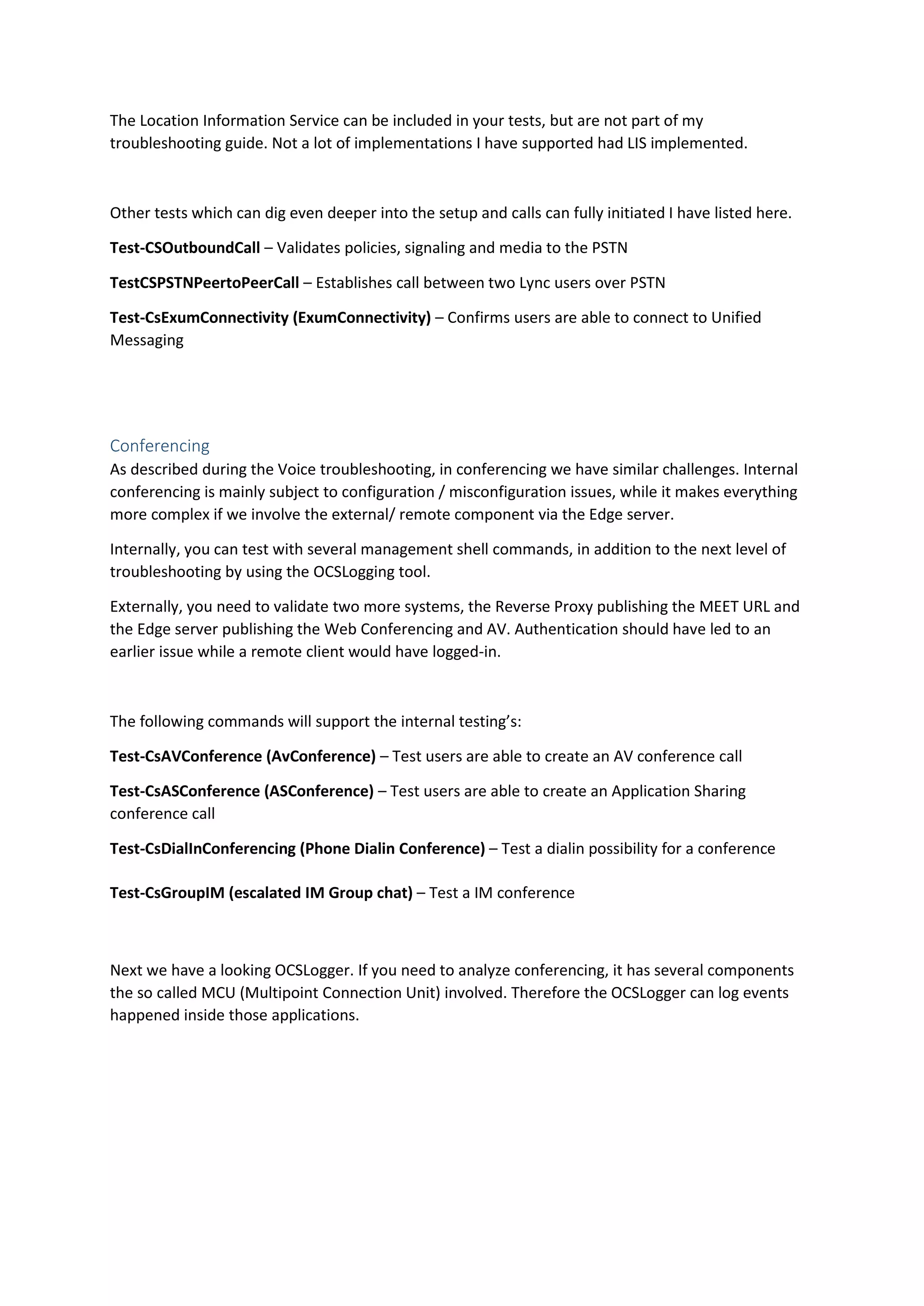The Location Information Service can be included in your tests, but are not part of my
troubleshooting guide. Not a lot of implementations I have supported had LIS implemented.
Other tests which can dig even deeper into the setup and calls can fully initiated I have listed here.
Test-CSOutboundCall – Validates policies, signaling and media to the PSTN
TestCSPSTNPeertoPeerCall – Establishes call between two Lync users over PSTN
Test-CsExumConnectivity (ExumConnectivity) – Confirms users are able to connect to Unified
Messaging
Conferencing
As described during the Voice troubleshooting, in conferencing we have similar challenges. Internal
conferencing is mainly subject to configuration / misconfiguration issues, while it makes everything
more complex if we involve the external/ remote component via the Edge server.
Internally, you can test with several management shell commands, in addition to the next level of
troubleshooting by using the OCSLogging tool.
Externally, you need to validate two more systems, the Reverse Proxy publishing the MEET URL and
the Edge server publishing the Web Conferencing and AV. Authentication should have led to an
earlier issue while a remote client would have logged-in.
The following commands will support the internal testing’s:
Test-CsAVConference (AvConference) – Test users are able to create an AV conference call
Test-CsASConference (ASConference) – Test users are able to create an Application Sharing
conference call
Test-CsDialInConferencing (Phone Dialin Conference) – Test a dialin possibility for a conference
Test-CsGroupIM (escalated IM Group chat) – Test a IM conference
Next we have a looking OCSLogger. If you need to analyze conferencing, it has several components
the so called MCU (Multipoint Connection Unit) involved. Therefore the OCSLogger can log events
happened inside those applications.
 