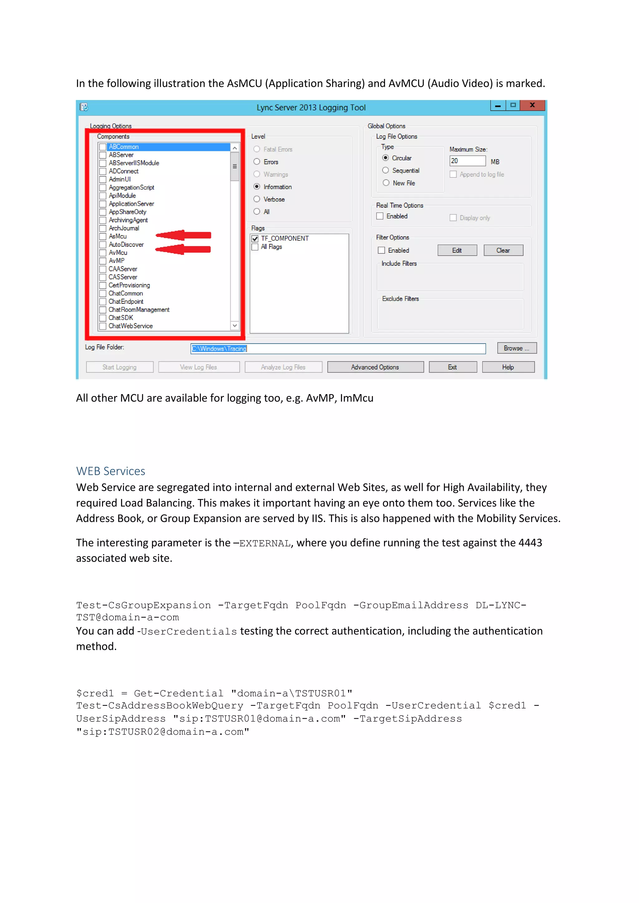 In the following illustration the AsMCU (Application Sharing) and AvMCU (Audio Video) is marked.
All other MCU are available for logging too, e.g. AvMP, ImMcu
WEB Services
Web Service are segregated into internal and external Web Sites, as well for High Availability, they
required Load Balancing. This makes it important having an eye onto them too. Services like the
Address Book, or Group Expansion are served by IIS. This is also happened with the Mobility Services.
The interesting parameter is the –EXTERNAL, where you define running the test against the 4443
associated web site.
Test-CsGroupExpansion -TargetFqdn PoolFqdn -GroupEmailAddress DL-LYNC-
TST@domain-a-com
You can add -UserCredentials testing the correct authentication, including the authentication
method.
$cred1 = Get-Credential "domain-aTSTUSR01"
Test-CsAddressBookWebQuery -TargetFqdn PoolFqdn -UserCredential $cred1 -
UserSipAddress "sip:TSTUSR01@domain-a.com" -TargetSipAddress
"sip:TSTUSR02@domain-a.com"
 