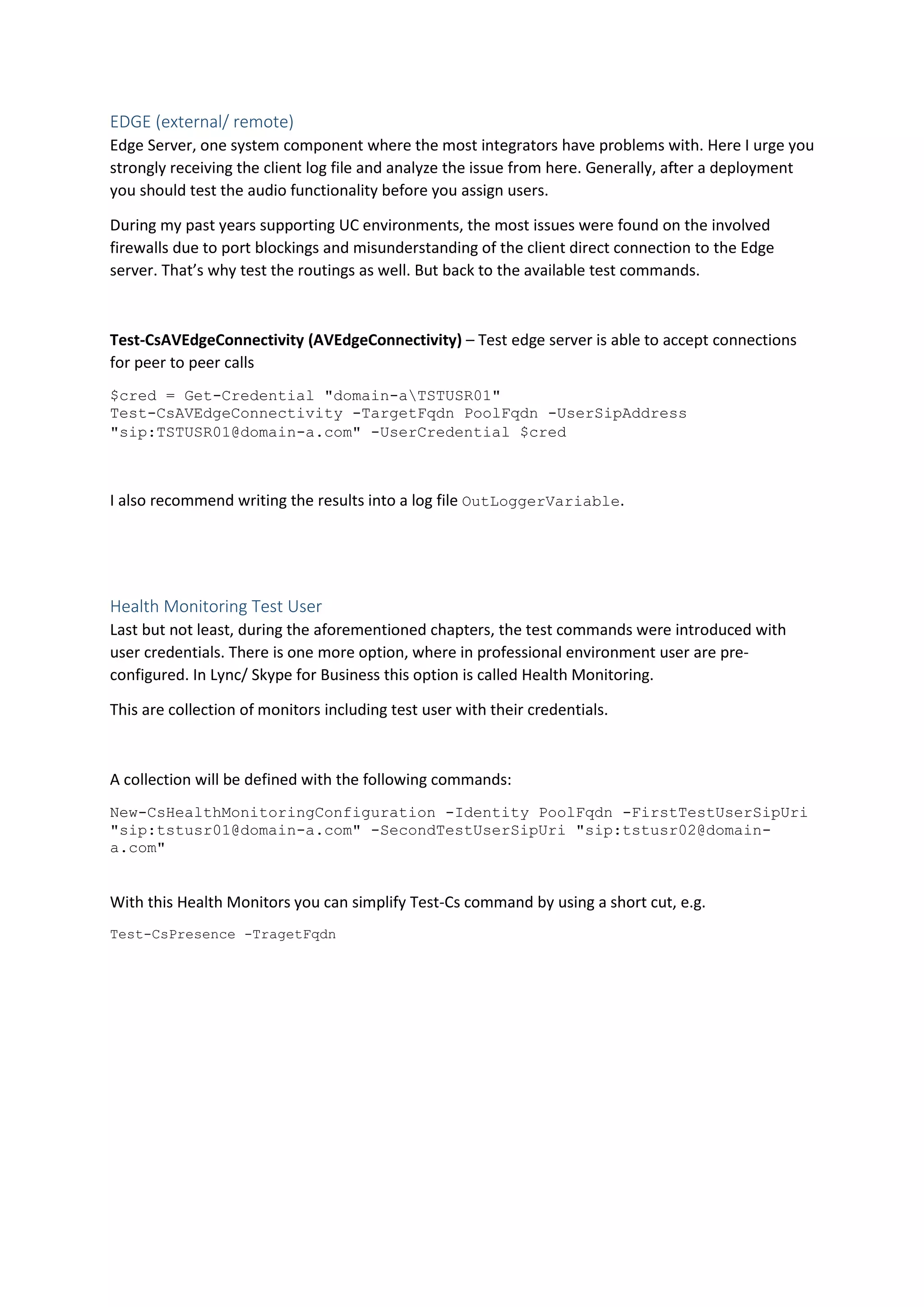 EDGE (external/ remote)
Edge Server, one system component where the most integrators have problems with. Here I urge you
strongly receiving the client log file and analyze the issue from here. Generally, after a deployment
you should test the audio functionality before you assign users.
During my past years supporting UC environments, the most issues were found on the involved
firewalls due to port blockings and misunderstanding of the client direct connection to the Edge
server. That’s why test the routings as well. But back to the available test commands.
Test-CsAVEdgeConnectivity (AVEdgeConnectivity) – Test edge server is able to accept connections
for peer to peer calls
$cred = Get-Credential "domain-aTSTUSR01"
Test-CsAVEdgeConnectivity -TargetFqdn PoolFqdn -UserSipAddress
"sip:TSTUSR01@domain-a.com" -UserCredential $cred
I also recommend writing the results into a log file OutLoggerVariable.
Health Monitoring Test User
Last but not least, during the aforementioned chapters, the test commands were introduced with
user credentials. There is one more option, where in professional environment user are pre-
configured. In Lync/ Skype for Business this option is called Health Monitoring.
This are collection of monitors including test user with their credentials.
A collection will be defined with the following commands:
New-CsHealthMonitoringConfiguration -Identity PoolFqdn -FirstTestUserSipUri
"sip:tstusr01@domain-a.com" -SecondTestUserSipUri "sip:tstusr02@domain-
a.com"
With this Health Monitors you can simplify Test-Cs command by using a short cut, e.g.
Test-CsPresence -TragetFqdn
 