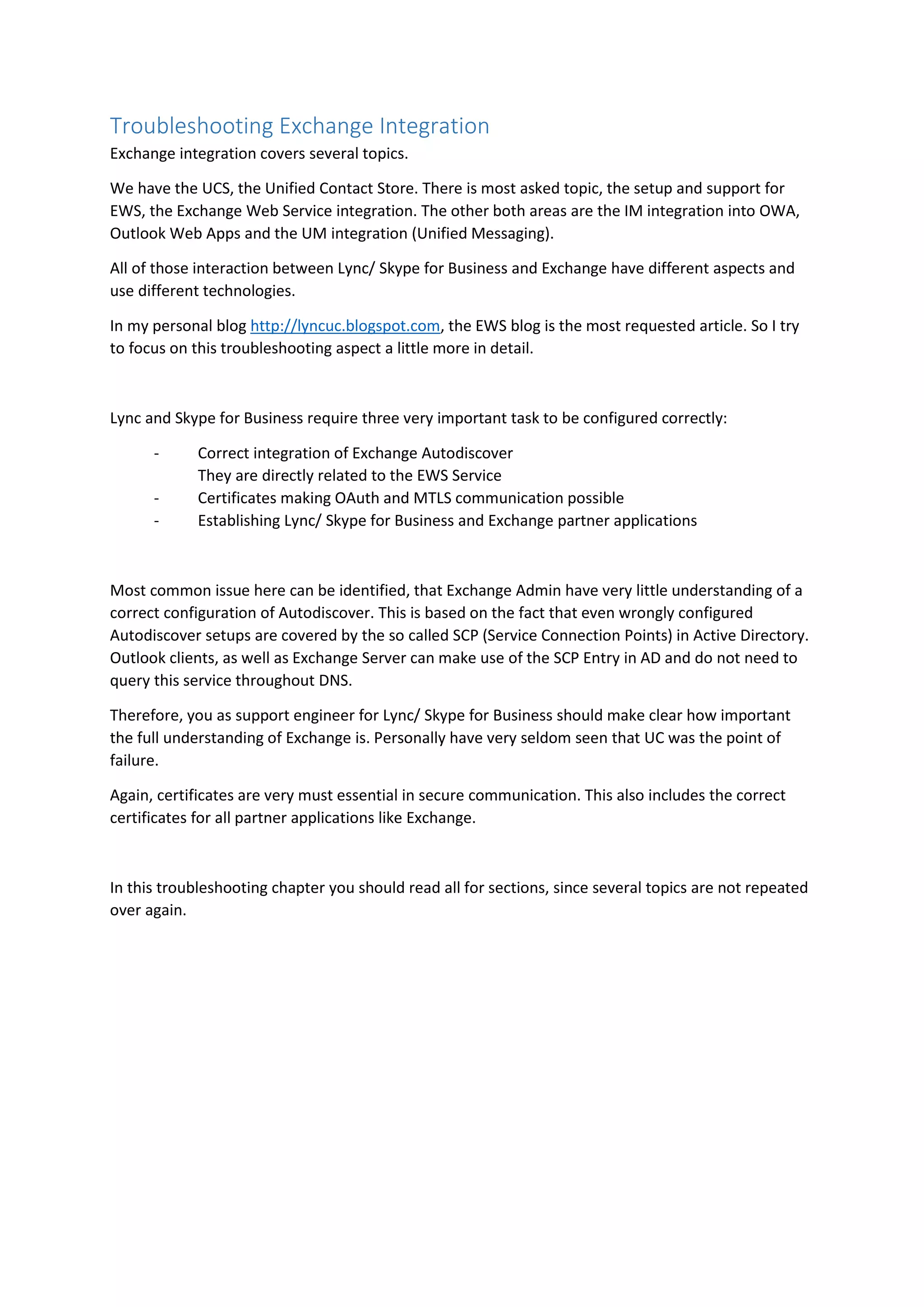 Troubleshooting Exchange Integration
Exchange integration covers several topics.
We have the UCS, the Unified Contact Store. There is most asked topic, the setup and support for
EWS, the Exchange Web Service integration. The other both areas are the IM integration into OWA,
Outlook Web Apps and the UM integration (Unified Messaging).
All of those interaction between Lync/ Skype for Business and Exchange have different aspects and
use different technologies.
In my personal blog http://lyncuc.blogspot.com, the EWS blog is the most requested article. So I try
to focus on this troubleshooting aspect a little more in detail.
Lync and Skype for Business require three very important task to be configured correctly:
- Correct integration of Exchange Autodiscover
They are directly related to the EWS Service
- Certificates making OAuth and MTLS communication possible
- Establishing Lync/ Skype for Business and Exchange partner applications
Most common issue here can be identified, that Exchange Admin have very little understanding of a
correct configuration of Autodiscover. This is based on the fact that even wrongly configured
Autodiscover setups are covered by the so called SCP (Service Connection Points) in Active Directory.
Outlook clients, as well as Exchange Server can make use of the SCP Entry in AD and do not need to
query this service throughout DNS.
Therefore, you as support engineer for Lync/ Skype for Business should make clear how important
the full understanding of Exchange is. Personally have very seldom seen that UC was the point of
failure.
Again, certificates are very must essential in secure communication. This also includes the correct
certificates for all partner applications like Exchange.
In this troubleshooting chapter you should read all for sections, since several topics are not repeated
over again.
 