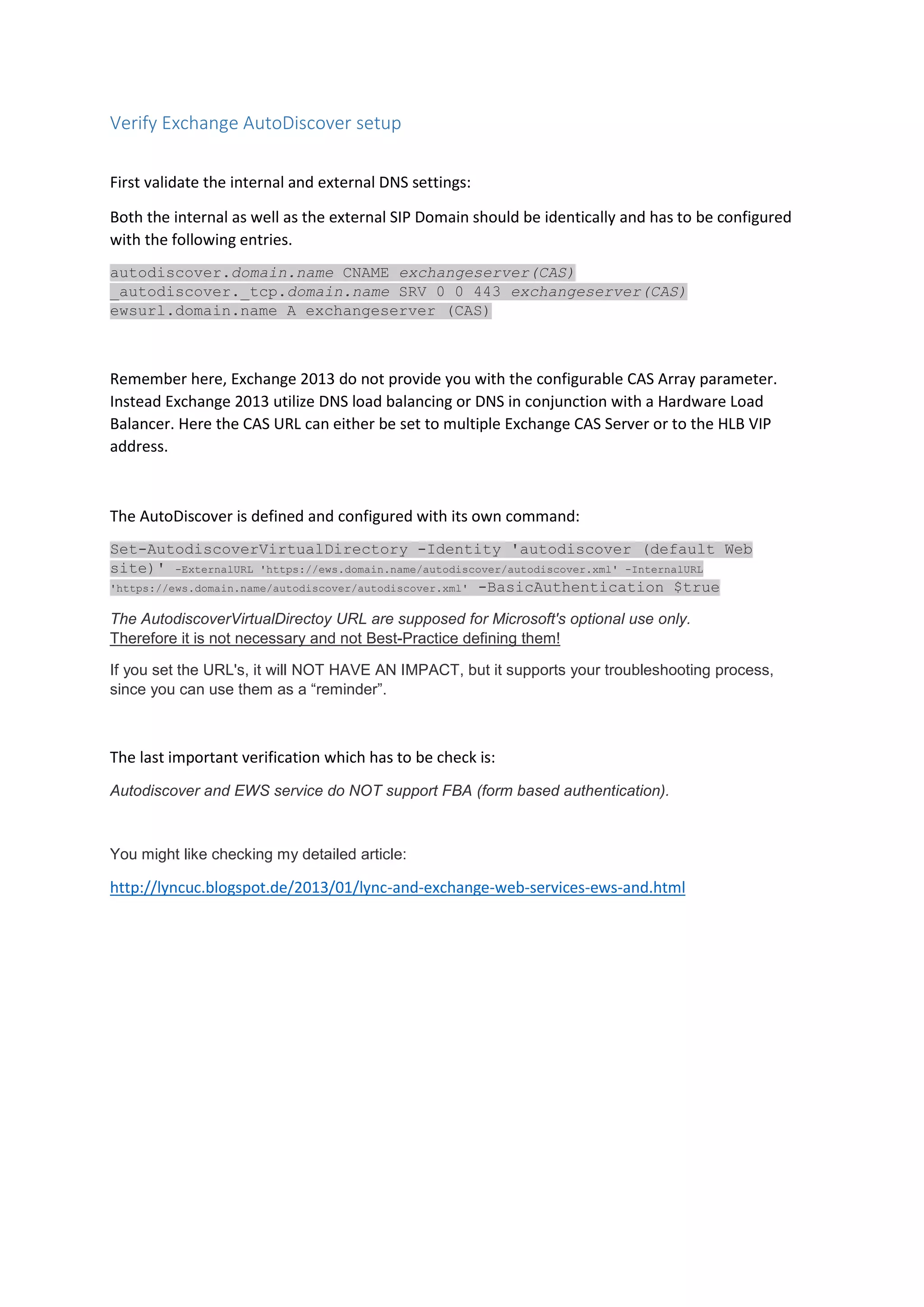 Verify Exchange AutoDiscover setup
First validate the internal and external DNS settings:
Both the internal as well as the external SIP Domain should be identically and has to be configured
with the following entries.
autodiscover.domain.name CNAME exchangeserver(CAS)
_autodiscover._tcp.domain.name SRV 0 0 443 exchangeserver(CAS)
ewsurl.domain.name A exchangeserver (CAS)
Remember here, Exchange 2013 do not provide you with the configurable CAS Array parameter.
Instead Exchange 2013 utilize DNS load balancing or DNS in conjunction with a Hardware Load
Balancer. Here the CAS URL can either be set to multiple Exchange CAS Server or to the HLB VIP
address.
The AutoDiscover is defined and configured with its own command:
Set-AutodiscoverVirtualDirectory -Identity 'autodiscover (default Web
site)' -ExternalURL 'https://ews.domain.name/autodiscover/autodiscover.xml' -InternalURL
'https://ews.domain.name/autodiscover/autodiscover.xml' -BasicAuthentication $true
The AutodiscoverVirtualDirectoy URL are supposed for Microsoft's optional use only.
Therefore it is not necessary and not Best-Practice defining them!
If you set the URL's, it will NOT HAVE AN IMPACT, but it supports your troubleshooting process,
since you can use them as a “reminder”.
The last important verification which has to be check is:
Autodiscover and EWS service do NOT support FBA (form based authentication).
You might like checking my detailed article:
http://lyncuc.blogspot.de/2013/01/lync-and-exchange-web-services-ews-and.html
 