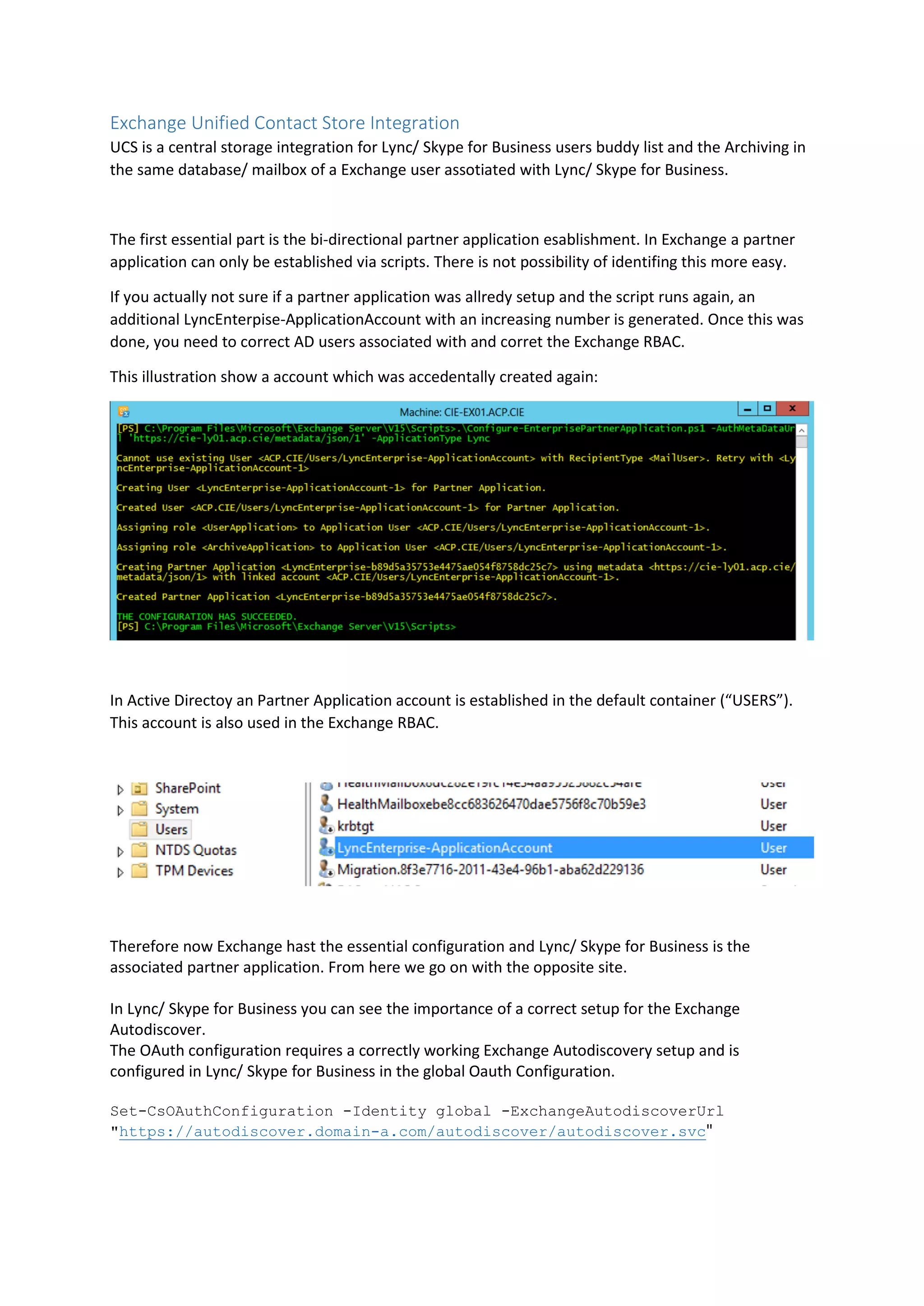 Exchange Unified Contact Store Integration
UCS is a central storage integration for Lync/ Skype for Business users buddy list and the Archiving in
the same database/ mailbox of a Exchange user assotiated with Lync/ Skype for Business.
The first essential part is the bi-directional partner application esablishment. In Exchange a partner
application can only be established via scripts. There is not possibility of identifing this more easy.
If you actually not sure if a partner application was allredy setup and the script runs again, an
additional LyncEnterpise-ApplicationAccount with an increasing number is generated. Once this was
done, you need to correct AD users associated with and corret the Exchange RBAC.
This illustration show a account which was accedentally created again:
In Active Directoy an Partner Application account is established in the default container (“USERS”).
This account is also used in the Exchange RBAC.
Therefore now Exchange hast the essential configuration and Lync/ Skype for Business is the
associated partner application. From here we go on with the opposite site.
In Lync/ Skype for Business you can see the importance of a correct setup for the Exchange
Autodiscover.
The OAuth configuration requires a correctly working Exchange Autodiscovery setup and is
configured in Lync/ Skype for Business in the global Oauth Configuration.
Set-CsOAuthConfiguration -Identity global -ExchangeAutodiscoverUrl
"https://autodiscover.domain-a.com/autodiscover/autodiscover.svc"
 
