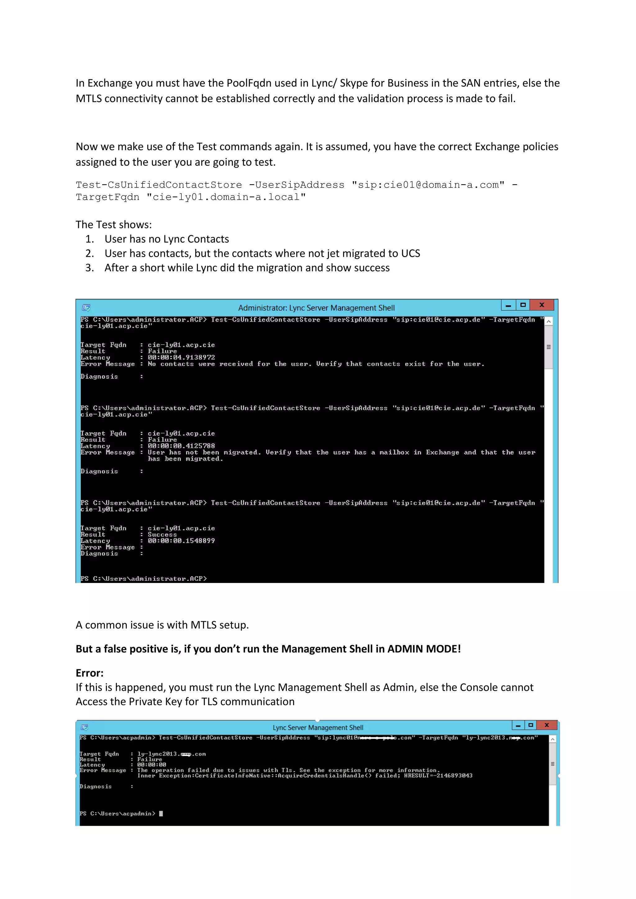 In Exchange you must have the PoolFqdn used in Lync/ Skype for Business in the SAN entries, else the
MTLS connectivity cannot be established correctly and the validation process is made to fail.
Now we make use of the Test commands again. It is assumed, you have the correct Exchange policies
assigned to the user you are going to test.
Test-CsUnifiedContactStore -UserSipAddress "sip:cie01@domain-a.com" -
TargetFqdn "cie-ly01.domain-a.local"
The Test shows:
1. User has no Lync Contacts
2. User has contacts, but the contacts where not jet migrated to UCS
3. After a short while Lync did the migration and show success
A common issue is with MTLS setup.
But a false positive is, if you don’t run the Management Shell in ADMIN MODE!
Error:
If this is happened, you must run the Lync Management Shell as Admin, else the Console cannot
Access the Private Key for TLS communication
 